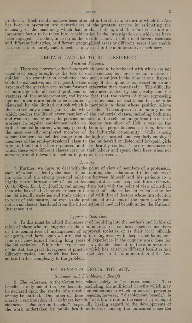 produced. Such results as have been attained in the short time during which the Act has been in operation are nevertheless of the greatest service in estimating the efficiency of the machinery which has produced them, and therefore constitute an important factor to be taken into consideration in the investigation on which we have been engaged. further, in so far as the results achieved differ in different societies and different industries, or different geographical areas or different sexes, they enable us to trace more surely such defects as may exist in the administrative machinery. CERTAIN FACTORS TO BE CONSIDERED. Insured Persons. 6. There are, however, other factors which have to be reckoned with which are not capable of being brought to the test of exact science, but must remain matters of opinion. No examination conducted into such a subject in the time at our disposal could be exhaustive, nor is it possible that many of the opinions expressed on certain aspects of the question can be put forward otherwise than tentatively. The difficulty of inquiring into all social problems is here accentuated by the novelty and the vastness of the subject-matter, and by the fact that the views of those expressing opinions upon it are liable to be coloured by professional or traditional bias, or to be distorted by the limited outlook which is inevitable in those whose position allows them to see only a small part of the whole field. The subject of our inquiry is one which touches the life of every member of the industrial classes, including both men and women ; among men, the persons included in the scheme range from the clerical workers in regular employment with an income just short of 160l. a year or the skilled manual Jabourer, who may possibly be in a superior financial position, down to the most casually employed member of the industrial community; while among women the persons included range from the highly educated and regularly employed members of the semi-professional class to the under-fed or ill-fed and low-paid girls who are found in the less organised and less healthy trades. The circumstances in which these very different classes carry on their labour and spend their lives when not at work, are all relevant to such an inquiry as the present. Doctors. 7. Further, we have to deal with the point of view of members of a profession, each of whom is led by the bias of his training, the isolation and independence of his work and the strong personal relations between himself and his patients to a highly particularistic view of his professional duties and responsibilities (Bennett, Q. 16,892-4, Bond, QY. 18,453), and among them both with the point of view of medical men who have had a long experience in the work of sickness benefit, when acting for the old friendly societies and trade unions, and with that of doctors whose introduction to work of this nature, and even to the professional treatment of the more lowly-paid industrial classes, has dated from the introduction of medical benefit under the National Insurance Act. Approved Socreties. 8. To this must be added the necessity of inquiring into the methods and habits of mind of those who are engaged in the administration of sickness benefit as members of the committees of management of approved societies, or as their local officials or agents, and here again we are dealing in many cases with deep-seated habits and points of view formed during long years of experience in the cognate work done for the old societies. While this experience is a valuable element in the administration of the Act, the great divergence of practice which has arisen in different localities and different trades, and which has been perpetuated in the administration of the Act, adds a further complexity to the problem. THE BENEFITS UNDER THE ACT. Sickness and Disablement Benefit. 9. The reference to the Committee relates solely to “sickness benefit.”’ This benefit is only one of the five benefits (excluding the additional benefits which may be declared upon the results of a surplus on valuation) to which an insured person is or may be entitled. One other of these benefits, however, “disablement benefit,” is merely a continuation of “ sickness benefit’ at a lower rate in the case of a prolonged sickness. ‘Sanatorium benefit” (especially having regard to the developments ot the work undertaken by public health authorities among the uninsured since the