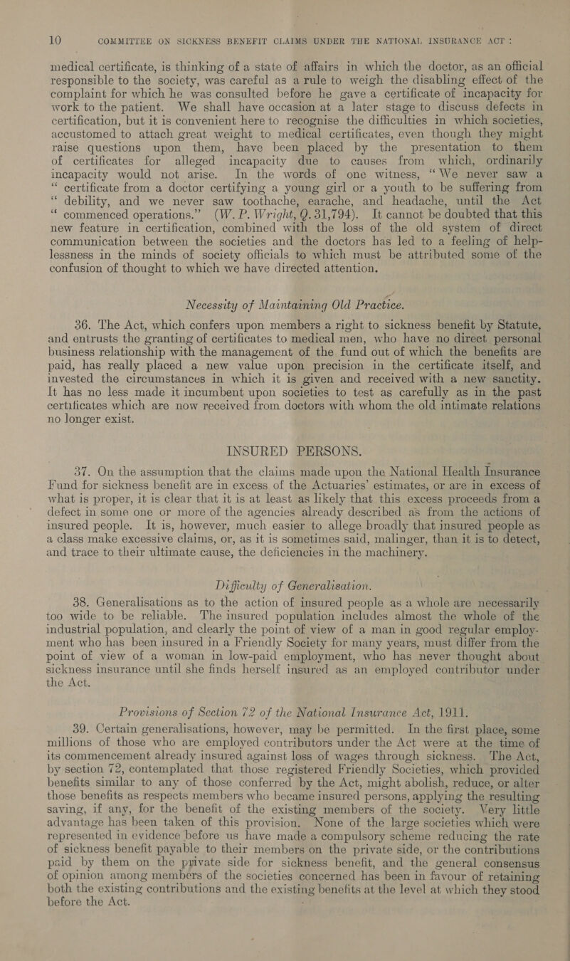 medical certificate, is thinking of a state of affairs in which the doctor, as an official responsible to the society, was careful as arule to weigh the disabling effect of the complaint for which he was consulted before he gave a certificate of incapacity for work to the patient. We shall have occasion at a later stage to discuss defects in certification, but it is convenient here to recognise the difficulties in which societies, accustomed to attach great weight to medical certificates, even though they might raise questions upon them, have been placed by the presentation to them of certificates for alleged incapacity due to causes from which, ordinarily incapacity would not arise. In the words of one witness, ‘““We never saw a “ certificate from a doctor certifying a young girl or a youth to be suffering from ‘“ debility, and we never saw toothache, earache, and headache, until the Act ‘“‘ commenced operations.” (W.P. Wright, Q. 31,794). It cannot be doubted that this new feature in certification, combined with the loss of the old system of direct communication between the societies and the doctors has led to a feeling of help- lessness in the minds of society officials to which must be attributed some of the confusion of thought to which we have directed attention. Necessity of Maintaining Old Practice. 36. The Act, which confers upon members a right to sickness benefit by Statute, and entrusts the granting of certificates to medical men, who have no direct personal business relationship with the management of the fund out of which the benefits are paid, has really placed a new value upon precision in the certificate itself, and invested the circumstances in which it is given and received with a new sanctity. It has no less made it incumbent upon societies to test as carefully as in the past certificates which are now received from doctors with whom the old intimate relations no longer exist. INSURED PERSONS. 37. On the assumption that the claims made upon the National Health Insurance Fund for sickness benefit are in excess. of the Actuaries’ estimates, or are in excess of what is proper, it is clear that it is at least as likely that this excess proceeds from a defect in some one or more of the agencies already described as from the actions of insured people. It is, however, much easier to allege broadly that insured people as a class make excessive claims, or, as it is sometimes said, malinger, than it is to detect, and trace to their ultimate cause, the deficiencies in the machinery. Difficulty of Generalisation. 38. Generalisations as to the action of insured people as a whole are necessarily too wide to be reliable. The insured population includes almost the whole of the industrial population, and clearly the point of view of a man in good regular employ- ment who has been insured in a Friendly Society for many years, must differ from the point of view of a woman in low-paid employment, who has never thought about sickness insurance until she finds herself insured as an employed contributor under the Act. Provisions of Section 72 of the National Insurance Act, 1911. 39. Certain generalisations, however, may be permitted. In the first place, some millions of those who are employed contributors under the Act were at the time of its commencement already insured against loss of wages through sickness. The Act, by section 72, contemplated that those registered Friendly Societies, which provided benefits similar to any of those conferred by the Act, might abolish, reduce, or alter those benefits as respects members who became insured persons, applying the resulting saving, if any, for the benefit of the existing members of the society. Very little advantage has been taken of this provision. None of the large societies which were represented in evidence before us have made a compulsory scheme reducing the rate of sickness benefit payable to their members on the private side, or the contributions paid by them on the pyivate side for sickness benefit, and the general consensus of opinion among members of the societies concerned has been in favour of retaining both the existing contributions and the existing benefits at the level at which they stood before the Act.