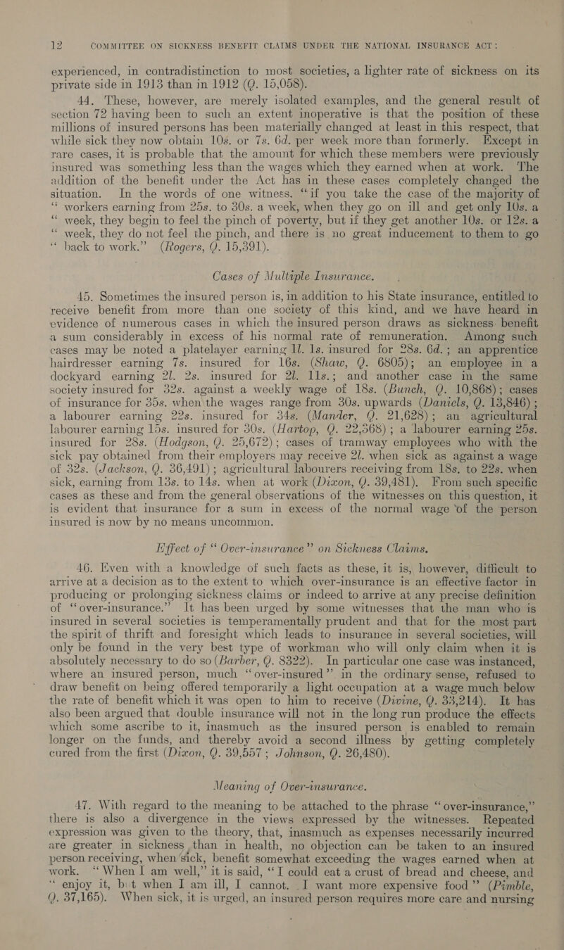 experienced, in contradistinction to most societies, a lighter rate of sickness on its private side in 1913 than in 1912 (Q. 15,058). 44. These, however, are merely isolated examples, and the general result of section 72 having been to such an extent inoperative is that the position of these millions of insured persons has been materially changed at least in this respect, that while sick they now obtain 10s. or 7s. 6d. per week more than formerly. Except in rare cases, it is probable that the amount for which these members were previously insured was something less than the wages which they earned when at work. ‘The addition of the benefit under the Act has in these cases completely changed the situation. In the words of one witness. “if you take the case of the majority of ‘“’ workers earning from 25s. to 30s. a week, when they go on ill and get only 10s. a ‘““ week, they begin to feel the pinch of poverty, but if they get another 10s. or 12s. a ‘“ week, they do not feel the pinch, and there is no great inducement to them to go back to work.” (Rogers, Y. 15,391). Cases of Multiple Insurance. 45. Sometimes the insured person is, in addition to his State insurance, entitled to receive benefit from more than one society of this kind, and we have heard in evidence of numerous cases in which the insured person draws as sickness: benefit a sum considerably in excess of his normal rate of remuneration. Among such cases may be noted a platelayer earning ll. 1s. insured for 28s. 6d.; an apprentice hairdresser earning 7s. insured for 16s. (Shaw, Y. 6805); an employee in a dockyard earning 2l. 2s. insured for 2l. lls.; and another case in the same society insured for 32s. against a weekly wage of 18s. (Bunch, Y. 10,868); cases of insurance for 35s. when the wages range from 30s. upwards (Daniels, Y. 13,846) ; a labourer earning 22s. insured for 34s. (Mander, Q. 21,628); an agricultural labourer earning 15s. insured for 30s. (Hartop, Q. 22,568); a labourer earning 25s. insured for 28s. (Hodgson, (). 25,672); cases of tramway employees who with the sick pay obtained from their employers may receive 2/. when sick as against a wage of 32s. (Jackson, Y. 56,491); agricultural labourers receiving from 18s. to 22s. when sick, earning from 13s. to 14s. when at work (Daxon, Y. 39,481). From such specific cases as these and from the general observations of the witnesses on this question, it is evident that insurance for a sum in excess of the normal wage ‘of the person insured is now by no means uncommon. 3) Effect of “ Over-insurance”’ on Sickness Claums. 46. Even with a knowledge of such facts as these, it is, however, difheult to arrive at a decision as to the extent to which over-insurance is an effective factor in producing or prolonging sickness claims or indeed to arrive at any precise definition of ‘over-insurance.” It has been urged by some witnesses that the man who is insured in several societies is temperamentally prudent and that for the most part the spirit of thrift and foresight which leads to insurance in several societies, will only be found in the very best type of workman who will only claim when it is absolutely necessary to do so (Barber, Y. 8322). In particular one case was instanced, where an insured person, much ‘“over-insured”’ in the ordinary sense, refused to draw benefit on being offered temporarily a light occupation at a wage much below the rate of benefit which it was open to him to receive (Divine, Y. 33,214). It has also been argued that double insurance will not in the long run produce the effects which some ascribe to it, imasmuch as the insured person is enabled to remain longer on the funds, and thereby avoid a second illness by getting completely cured from the first (Dixon, Q. 39,557 ; Johnson, Q. 26,480). Meaning of Over-insurance. ¢ 47. With regard to the meaning to be attached to the phrase ‘“ over-insurance,” there is also a divergence in the views expressed by the witnesses. Repeated expression was given to the theory, that, inasmuch as expenses necessarily incurred are greater in sickness than in health, no objection can be taken to an insured person receiving, when’sick, benefit somewhat exceeding the wages earned when at work. “When I am well,” it is said, ‘“I could eat a crust of bread and cheese, and ‘enjoy it, bit when I am ill, I cannot. .I want more expensive food’? (Pimble, (). 37,165). When sick, it is urged, an insured person requires more care and nursing
