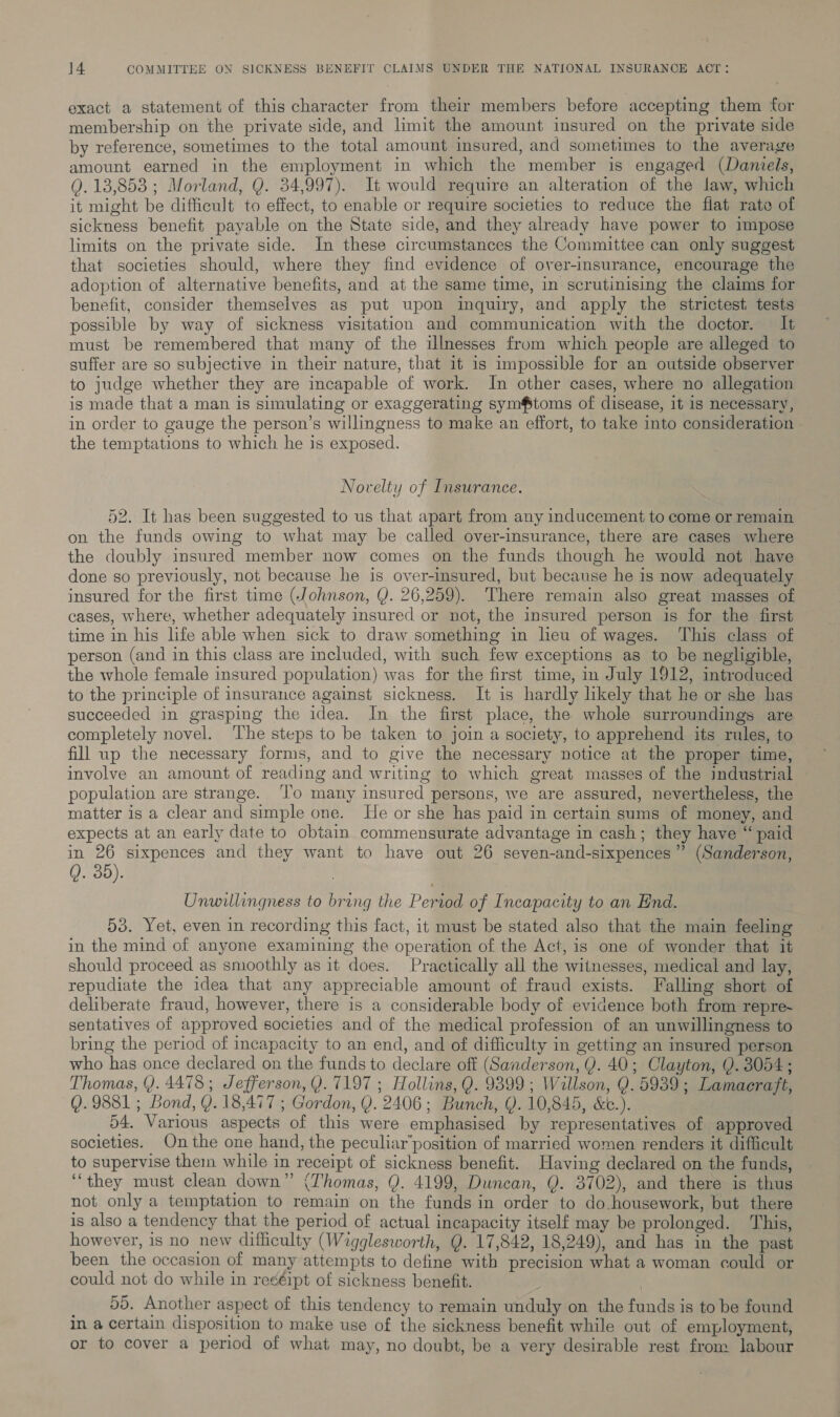 exact a statement of this character from their members before accepting them ‘for membership on the private side, and limit the amount insured on the private side by reference, sometimes to the total amount insured, and sometimes to the average amount earned in the employment in which the member is engaged (Daniels, Q. 13,853 ; Morland, Q. 34,997). It would require an alteration of the law, which it might be difficult to effect, to enable or require societies to reduce the fiat rate of sickness benefit payable on the State side, and they already have power to impose limits on the private side. In these circumstances the Committee can only suggest that societies should, where they find evidence of over-insurance, encourage the adoption of alternative benefits, and at the same time, in scrutinising the claims for benefit, consider themselves as put upon inquiry, and apply the strictest tests possible by way of sickness visitation and communication with the doctor. It must be remembered that many of the illnesses from which people are alleged to suffer are so subjective in their nature, that it is impossible for an outside observer to judge whether they are incapable of work. In other cases, where no allegation. is made that a man is simulating or exaggerating sym#toms of disease, it is necessary, in order to gauge the person’s willingness to make an effort, to take into consideration — the temptations to which he is exposed. Novelty of Insurance. 52. It has been suggested to us that apart from any inducement to come or remain on the funds owing to what may be called over-insurance, there are cases where the doubly insured member now comes on the funds though he would not have done so previously, not because he is over-insured, but because he is now adequately insured for the first time (Johnson, Y. 26,259). There remain also great masses of cases, where, whether adequately insured or not, the insured person is for the first time in his life able when sick to draw something in heu of wages. This class of person (and in this class are included, with such few exceptions as to be negligible, the whole female insured population) was for the first time, in July 1912, introduced to the principle of insurance against sickness. It is hardly likely that he or she has succeeded in grasping the idea. In the first place, the whole surroundings are completely novel. ‘The steps to be taken to join a society, to apprehend its rules, to fill up the necessary forms, and to give the necessary notice at the proper time, involve an amount of reading and writing to which great masses of the industrial population are strange. ‘l'’o many insured persons, we are assured, nevertheless, the matter is a clear and simple one. He or she has paid in certain sums of money, and expects at an early date to obtain commensurate advantage in cash; they have “ paid in 26 sixpences and they want to have out 26 seven-and-sixpences” (Sanderson, Q. 35). | Unwillingness to bring the Period of Incapacity to an End. | 53. Yet, even in recording this fact, it must be stated also that the main feeling in the mind of anyone examining the operation of the Act, is one of wonder that it should proceed as smoothly as it does. Practically all the witnesses, medical and lay, repudiate the idea that any appreciable amount of fraud exists. Falling short of deliberate fraud, however, there is a considerable body of evidence both from repre~ sentatives of approved societies and of the medical profession of an unwillingness to bring the period of incapacity to an end, and of difficulty in getting an insured person who has once declared on the funds to declare off (Sanderson, Y. 40; Clayton, Q. 3054; Thomas, (). 4478; Jefferson, Y. 7197 ; Hollins, Q. 9399; Wallson, Y. 5939; Lamaeraft, (). 9881 ; Bond, Y. 18,477 ; Gordon, Y. 2406; Bunch, Q. 10,845, &amp;e.). 54. Various aspects of this were emphasised by representatives of approved societies. On the one hand, the peculiar’position of married women renders it difficult to supervise them while in receipt of sickness benefit. Having declared on the funds, “they must clean down” (Thomas, Q. 4199, Duncan, Q. 3702), and there is thus not only a temptation to remain on the funds in order to do-housework, but there is also a tendency that the period of actual incapacity itself may be prolonged. This, however, is no new difficulty (Wigglesworth, Q. 17,842, 18,249), and has in the past been the occasion of many attempts to define with precision what a woman could or could not do while in re¢éipt of sickness benefit. 55. Another aspect of this tendency to remain unduly on the funds is to be found in a certain disposition to make use of the sickness benefit while out of employment, or to cover a period of what may, no doubt, be a very desirable rest from labour