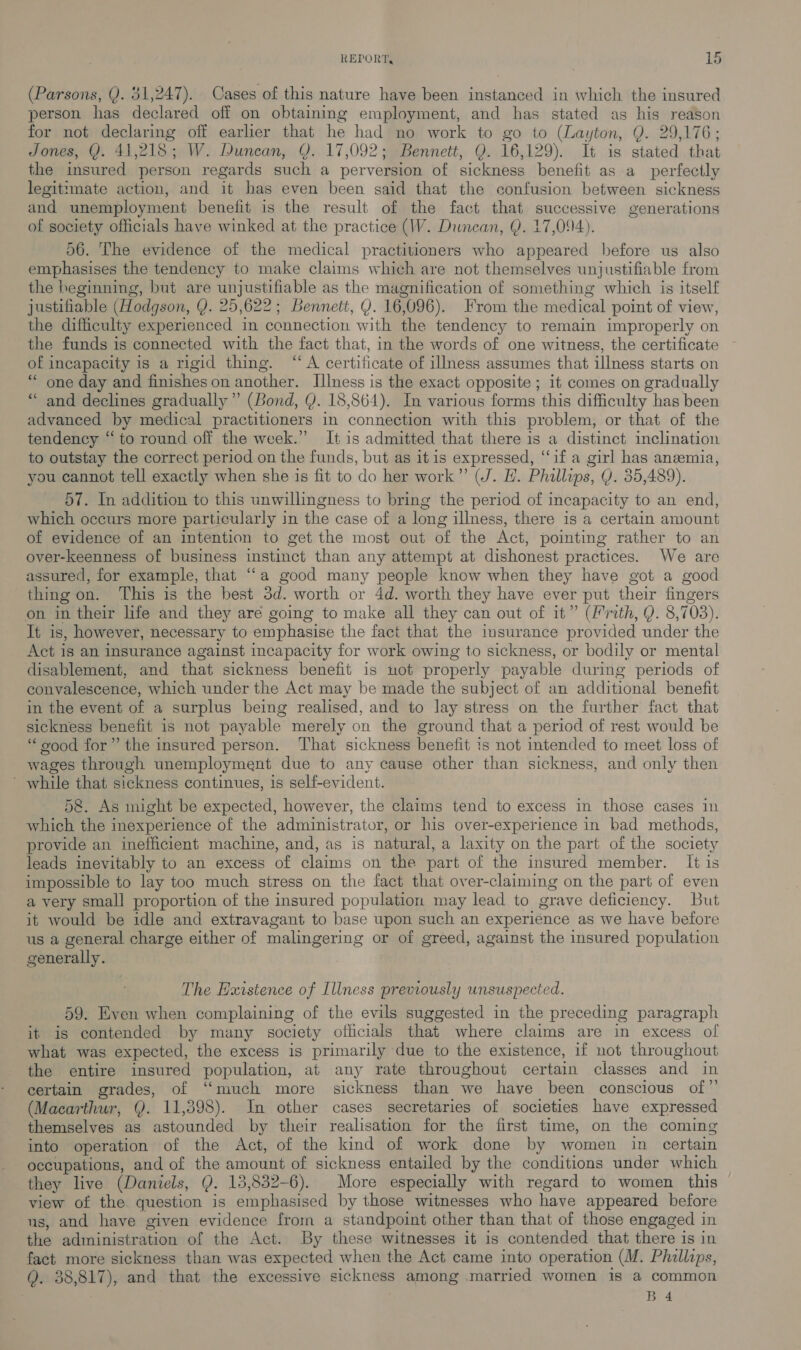 (Parsons, Q. 31,247). Cases of this nature have been instanced in which the insured person has declared off on obtaining employment, and has stated as his reason for not declaring off earlier that he had no work to go to (Layton, Q. 29,176; Jones, Y. 41,218; W. Duncan, Q. 17,092; Bennett, Q. 16,129). It is stated that the insured person regards such a perversion of sickness benefit as a perfectly legitimate action, and it has even been said that the confusion between sickness and unemployment benefit is the result of the fact that successive generations of society officials have winked at the practice (W. Duncan, Q. 17,094). 56. The evidence of the medical practitioners who appeared before us also emphasises the tendency to make claims which are not themselves unjustifiable from the beginning, but are unjustifiable as the magnification of something which is itself justifiable (Hodgson, Y. 25,622; Bennett, Y. 16,096). From the medical point of view, the difficulty experienced in connection with the tendency to remain improperly on the funds is connected with the fact that, in the words of one witness, the certificate of incapacity is a rigid thing. “A certificate of illness assumes that illness starts on “ one day and finishes on another. Illness is the exact opposite ; it comes on gradually “and declines gradually” (Bond, Y. 18,864). In various forms this difficulty has been advanced by medical practitioners in connection with this problem, or that of the tendency “ to round off the week.” It is admitted that there is a distinct inclination to outstay the correct period on the funds, but as it is expressed, “‘if a girl has anemia, you cannot tell exactly when she is fit to do her work” (J. H. Phillips, Q. 35,489). 57. In addition to this unwillingness to bring the period of incapacity to an end, which occurs more particularly in the case of a long illness, there is a certain amount of evidence of an intention to get the most out of the Act, pointing rather to an over-keenness of business instinct than any attempt at dishonest practices. We are assured, for example, that “a good many people know when they have got a good thing on. This is the best 3d. worth or 4d. worth they have ever put their fingers on in their life and they are going to make all they can out of it” (Frith, Y. 8,703). It is, however, necessary to emphasise the fact that the insurance provided under the Act is an insurance against incapacity for work owing to sickness, or bodily or mental disablement, and that sickness benefit is not properly payable during periods of convalescence, which under the Act may be made the subject of an additional benefit in the event of a surplus being realised, and to lay stress on the further fact that sickness benefit is not payable merely on the ground that a period of rest would be “good for” the insured person. That sickness benefit is not intended to meet loss of wages through unemployment due to any cause other than sickness, and only then ’ while that sickness continues, is self-evident. 5&amp;8. As might be expected, however, the claims tend to excess in those cases in which the inexperience of the administrator, or his over-experience in bad methods, provide an inefficient machine, and, as is natural, a laxity on the part of the society leads inevitably to an excess of claims on the part of the insured member. It is impossible to lay too much stress on the fact that over-claiming on the part of even a very small proportion of the insured population may lead to grave deficiency. But it would be idle and extravagant to base upon such an experience as we have before us a general charge either of malingering or of greed, against the insured population generally. | The Hxistence of Illness previously unsuspected. 59. Even when complaining of the evils suggested in the preceding paragraph it is contended by many society officials that where claims are in excess of what was expected, the excess is primarily due to the existence, if not throughout the entire insured population, at any rate throughout certain classes and in certain grades, of “much more sickness than we have been conscious of” (Macarthur, Y. 11,398). In other cases secretaries of societies have expressed themselves as astounded by their realisation for the first time, on the coming into operation of the Act, of the kind of work done by women in certain occupations, and of the amount of sickness entailed by the conditions under which they live (Daniels, QY. 15,832-6). More especially with regard to women this view of the question is emphasised by those witnesses who have appeared before us, and have given evidence from a standpoint other than that of those engaged in the administration of the Act. By these witnesses it is contended that there is in fact more sickness than was expected when the Act came into operation (M. Phillips, Q. 38,817), and that the excessive sickness among married women is a common Ba4