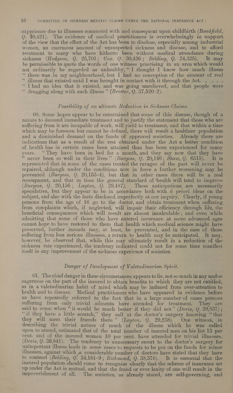 experience due to illnesses connected with and consequent upon childbirth (Bondfield, Q. 40,421). The evidence of medical practitioners is overwhelmingly in support of the view that the effect of the Act has been to disclose, especially among industrial women, an enormous amount of unsuspected sickness and disease, and to afford treatment to many who have hitherto been without medical attendance during sickness (Hodgson, Q. 25,701; Cox, Y. 30,486; Belding, Q. 34,325). It may be permissible to quote the words of one witness practising in an area which would not ordinarily be regarded as unhealthy, “I thought I knew how much illness ‘“ there was in my neighbourhood, but I had no conception of the amount of real ‘* illness that existed-until [ was brought in contact with it through the Act. ‘Thad no idea that it existed, and was going unrelieved, and that people were ‘“ dragging along with such illness ” (Broster, Q. 37,520-2). Possibility of an ultimate Reduction in Sickness Claims. 60. Some hopes appear to be entertained that some of this disease, though of a nature to demand immediate treatment and to justify the statement that those who are suffering from it are incapable of work, will yield to treatment, and that within a time which may be foreseen but cannot be defined, there will result a healthier population and a diminished demand on the funds of approved societies. Already there are indications that as a result of the rest obtained under the Act a better condition of health has in certain cases been attained than has been experienced for many years. ‘‘ They have been in bed for a month, and they say now that they have “never been so well in their lives’? (Burgess, Y. 20,146; Shaw, Y. 6515). It is represented that in some of the cases treated the ravages of the past will never be repaired, although under the conditions now in force a further worsening may be prevented (Burgess, Q. 20,153-4), but that in other cases there will be a real recoupment, and that in time the general standard of ‘health will tend to improve (Burgess, Y. 20,156; Layton, Q. 29,487). These anticipations are necessarily speculative, but they appear to be in accordance both with a@ priorz ideas on the subject, and also with the facts disclosed imperfectly at our inquiry. Clearly, if young persons from the age of 16 go to the doctor, and obtain treatment when suffering from complaints which, if neglected, will impair their efficiency through hfe, the beneficial consequences which will result are almost incalculable; and even while admitting that some of those who have entered insurance at more advanced ages cannot hope to have restored to them that health which medical science might have preserved, further inroads may, at least, be prevented, and in the case of those suffering from less serious illnesses, a return to health may be anticipated. It may, however, be observed that, while this may ultimately result in a reduction of the sickness rate experienced, the tendency indicated could not for some time manifest itself in any improvement of the sickness experience of societies. . Danger of Development of Valetudinarian Spirit. 61. The chief danger in these circumstances appears to lie, not so much in any undue eagerness on the part of the insured to obtain benefits to which they are not entitled, as in a valetudinarian habit of mind which may be induced from over-attention to health and to disease. Medical practitioners who have appeared in evidence before us have repeatedly referred to the fact that in a large number of cases persons suffermg from only trivial ailments have attended for treatment. They are said to come when “it would be much better’ if they did not” (Devis, Q. 39,837) ; “if they have a little scratch,” they call at the doctor’s surgery knowing “that — they will meet their friends there” (Layton, Q. 29,238). One witness, in describing the trivial nature of much of the illness which he was called upon to attend, estimated that of the total number of insured men on his list 13 per cent. and of the insured women 10 per cent. have attended for trivial illnesses. (Devis, Q. 39,841). The tendency to unnecessary resort to the doctor’s surgery for unimportant ilmess leads in some cases to requests to be put on the funds for minor ilnesses, against which a considerable number of doctors have stated that they have to contend (Belding, Q 34,181-9; Rickmond, Q. 38,376). It is: essential that the insured population should come to recognise clearly that the scheme of insurance set up under the Act is mutual, and that the fraud or over laxity of one will result in the impoverishment of all. The societies, as already stated, are self-governing, and