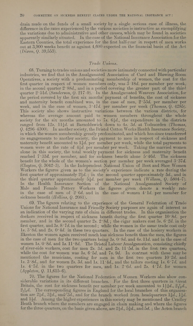 drain made on the funds of a small society by a single serious case of illness, the | difference in the rates experienced hy the various societies is instructive as exemplifying the variations due to administrative and other causes, which may be found in societies apparently similarly situated. In the case of the National Insurance Association for the Eastern Counties, the total experience for the first halt-year in respevt of men works out at 3,900 weeks benefit as against 4,600 expected on the financial basis of the Act (Dixon, Q. 39,553). Trade Unions. 68. Turning to trades unions and societies more intimately connected with particular industries, we find that in the Amalgamated Association of Card and Blowing Room Operatives, a society with a predominating membership of women, the cost fer the first quarter in respect of women members only, was 318d. per member per week, in the second quarter 2°88d., and in a period covering the greater part of the third quarter 2°5td. (Sanderson, Y. 217-9). In the Amalgamated Weavers Association, for the period covered by the first six months’ payment of benefits, the cost of sickness and maternity benefit combined was, in the case of men, 2°53d. per member per week, and in the case of women, 3 “47d. per member per week (Thomas, Q. 4285). This society also shows instructive variations between the various districts, for whereas the average amount paid to women members throughout the whole society for the six months amounted to 7s. 64d., the expenditure in the districts ranged from 12s. 114d. at Barnoldswick down to 4s. 3d. at Todmorden (Thomas, | Q. 4296-4300). In erbihen society, the Bristol Cotton Works Health Insurance Society, in which the women membership greatly predominated, and which has since transferred its engagements to another society, the payment to men in respect of sickness and maternity benefit amounted to 1d. per member per week, while the total payments to women were at the rate of 44 a. per member per week. Taking the married women alone in this society, the coral weekly payment for sickness and maternity benefit reached 7°33d. per member, and for sickness benefit alone 5°46d. The sickness benefit for the whole of the women’s section per member per week averaged 3° 37d. (Clayton, Q. 3042-3). In the Independent National Union of Boot and Shoe Women Workers the figures given as to the society’s experience indicate a. rate during the first quarter of appr oximately 24d.; in the second quarter approximately 5d., and in the third quarter approximately 51d. per member per week (Willson, Q. 5804-7). In the Health Insurance Section of the National Amalgamated Society of Male and Female Pottery Workers the figures given denote a weekly rate in the case of men of 26d. and in the case of women 41d. per member for sickness benefit ({Zollins, Q. 2081). 69. The figures relating to the experience of the General Federation of Trade Unions for National Insurance and F riendly Society purposes are again of interest as an indication of the varying rate of claim in different trades. In this organisation the dockers received in respect of sickness benefit during the first quarter 10°8d. per member, and in the second quarter 2s. 2°8d.; the cigar makers cost 3s. 6°2d. in the ae quar ter, and 3s. 8°7d.in the second; while the women in the same trade cost only 3°8d. and 2s. 0°4d. in these two quarters. In the case of the hosiery workers in fen the women again received much less sickness benefit than the men, the figures in the case of men for the two quarters being 3s. 0°8d. and 4s. 11d. and in the case of women ls. O°8d. and Is. 11°8d. The Bristol Labour Amalgamation, consisting chiefly of river-side workers, cost for men 2s. 3d. and 2s. 11°5d. in the first two quarters, while the cost for women was 4s. 6°5d. and 7s. 9d. In contrast with these may be mentioned the musicians, costing for men in the first two quarters 10°2d. and ls. 3°8d., and for women 2s. Dib, El ls. 11°4d., and ee tailors costing ls. 6°7d. and ls. 4°7d. in the two quarters for men, and ls. 2‘6d. and 2s. 4° 7d. for women (Appleton, Y. 11,615-6). 70. The figures for the National Federation of Women Workers also show con- siderable variations in its different branches. For the first three quarters in Great Britain, the cost for sickness benefit per member per week amounted to 142d. » ay'gd., 27d. uy ae corresponding figures in England for the local branches of hia, organisa- ae are 24d., 33d., and/3d., and for the branch worked from headquarters léd., 1d. and 14d. Among ‘the higher experiences in this society may be mentioned the ‘Cradley Heath branch where the members are engaged in chain making and where the figures for the three quarters, on the basis given above, are 24d., 53d., and 5d. ; the Acton branch