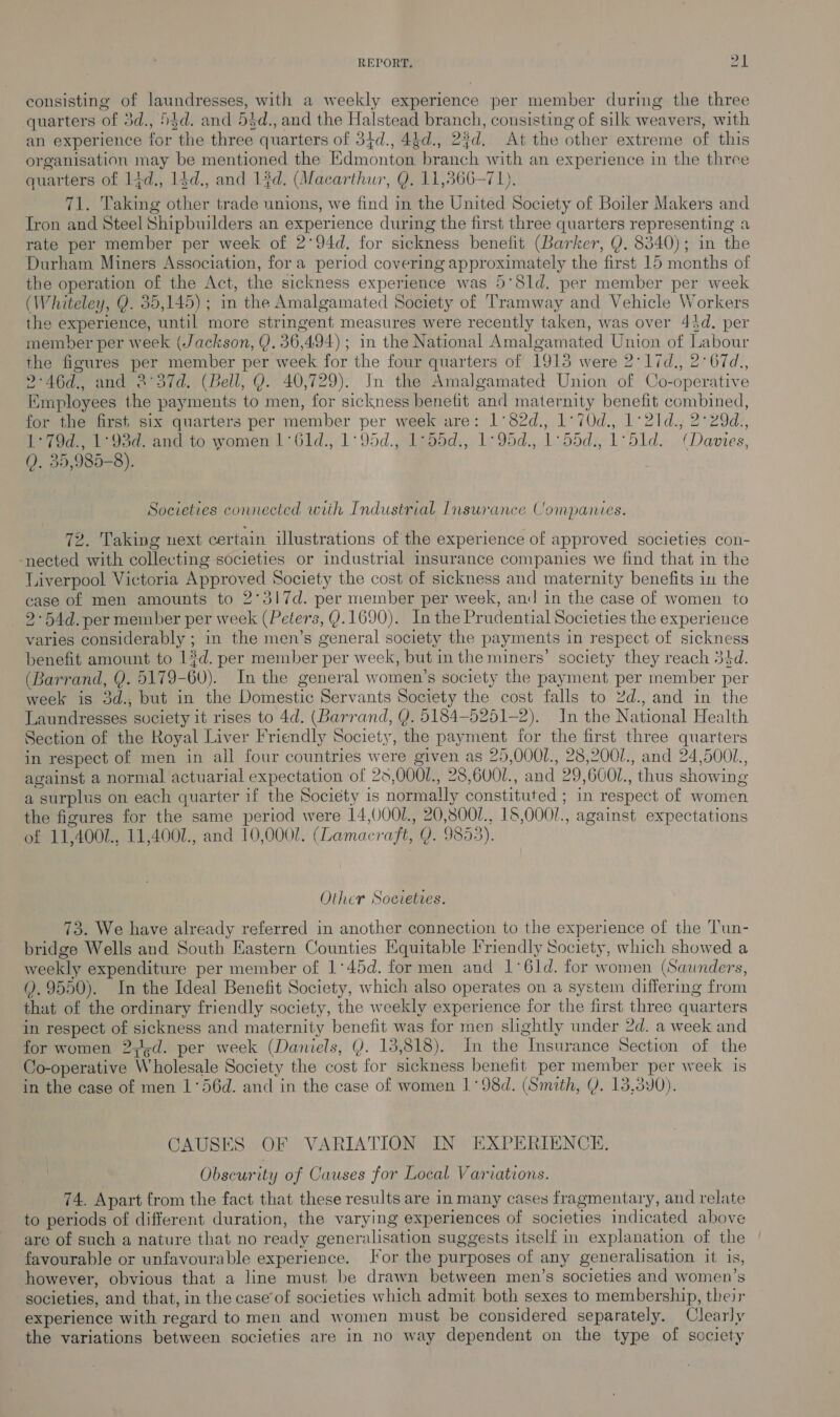 consisting of laundresses, with a weekly experience per member during the three quarters of 3d., 53d. and 54d., and the Halstead branch, consisting of silk weavers, with an experience for the three quarters of 34d., 44d., 2%d. At the other extreme of this organisation may be mentioned the Edmonton branch with an experience in the three quarters of 14d., 14d., and 13d. (Macarthur, Q. 11,366-71). 71. Taking other trade unions, we find in the United Society of Boiler Makers and Tron and Steel Shipbuilders an experience during the first three quarters representing a rate per member per week of 2°94d. for sickness benefit (Barker, Y. 8340); in the Durham Miners Association, fora period covering approximately the first 15 menths of the operation of the Act, the sickness experience was 5°Sld. per member per week (Whiteley, Q. 35,145); in the Amalgamated Society of Tramway and Vehicle Workers the experience, until more stringent measures were recently taken, was over 44d. per member per week (Jackson, Q. 36,494) ; in the National Amalgamated Union of Labour the figures per member per week for the four quarters of 1913 were 2:1id., 2°67d., 2°46d., and 2°37d. (Bell, Q. 40,729). In the Amalgamated Union of Co-operative Employees the payments to men, for sickness benefit and maternity benefit combined, for the first, six quarters per member per week are: 1°82d., 1°70d., 1°21d., 2°29d., ey og eee ano to women: G61d.,1:95d., 1eoods,, 12 95d.,.1-55d:, 1° 51d, (Danes, 0. 35,985-8). Societies connected wiih Industrial Insurance Companies. 72. Taking next certain ilustrations of the experience of approved societies con- nected with collecting societies or industrial insurance companies we find that in the Liverpool Victoria Approved Society the cost of sickness and maternity benefits in the case of men amounts to 2°317d. per member per week, and in the case of women to 2-54d. per member per week (Peters, Q. 1690). In the Prudential Societies the experience varies considerably ; in the men’s general society the payments in respect of sickness benefit amount to 13d. per member per week, but in the miners’ society they reach 34d. (Barrand, Y. 5179-60). In the general women’s society the payment per member per week is 3d., but in the Domestic Servants Society the cost falls to 2d., and in the Laundresses society it rises to 4d. (Barrand, (). 5184—5251-2). In the National Health Section of the Royal Liver Friendly Society, the payment for the first three quarters in respect of men in all four countries were given as 25,0001., 28,2001., and 24,5001., against a normal actuarial expectation of 25,0001., 28,6001., and 29,6001., thus showing a surplus on each quarter if the Society is normally constituted ; in respect of women the figures for the same period were 14,0001., 20,800/., 16,0001., against expectations of 11,4001., 11,4002., and 10,0001. (Lamacraft, Q. 9853). Other Societies. 73. We have already referred in another connection to the experience of the Tun- bridge Wells and South Eastern Counties Equitable Iriendly Society, which showed a weekly expenditure per member of 1°45d. for men and 1°61d. for women (Saunders, (. 9550). In the Ideal Benefit Society, which also operates on a system differing from that of the ordinary friendly society, the weekly experience for the first three quarters in respect of sickness and maternity benefit was for men slightly under 2d. a week and for women 2j.d. per week (Daniels, Y. 13,818). In the Insurance Section of the Co-operative Wholesale Society the cost for sickness benefit per member per week is in the case of men 1°56d. and in the case of women 1°98d. (Smith, Y. 13,390). CAUSES OF VARIATION IN EXPERIENCE. Obscurity of Causes for Local Variations. 74. Apart from the fact that these results are in many cases fragmentary, and relate to periods of different duration, the varying experiences of societies indicated above are of such a nature that no ready generalisation suggests itself in explanation of the favourable or unfavourable experience. Jor the purposes of any generalisation it is, however, obvious that a line must be drawn between men’s societies and women’s societies, and that, in the case’of societies which admit both sexes to membership, their experience with regard to men and women must be considered separately. Clearly the variations between societies are in no way dependent on the type of society