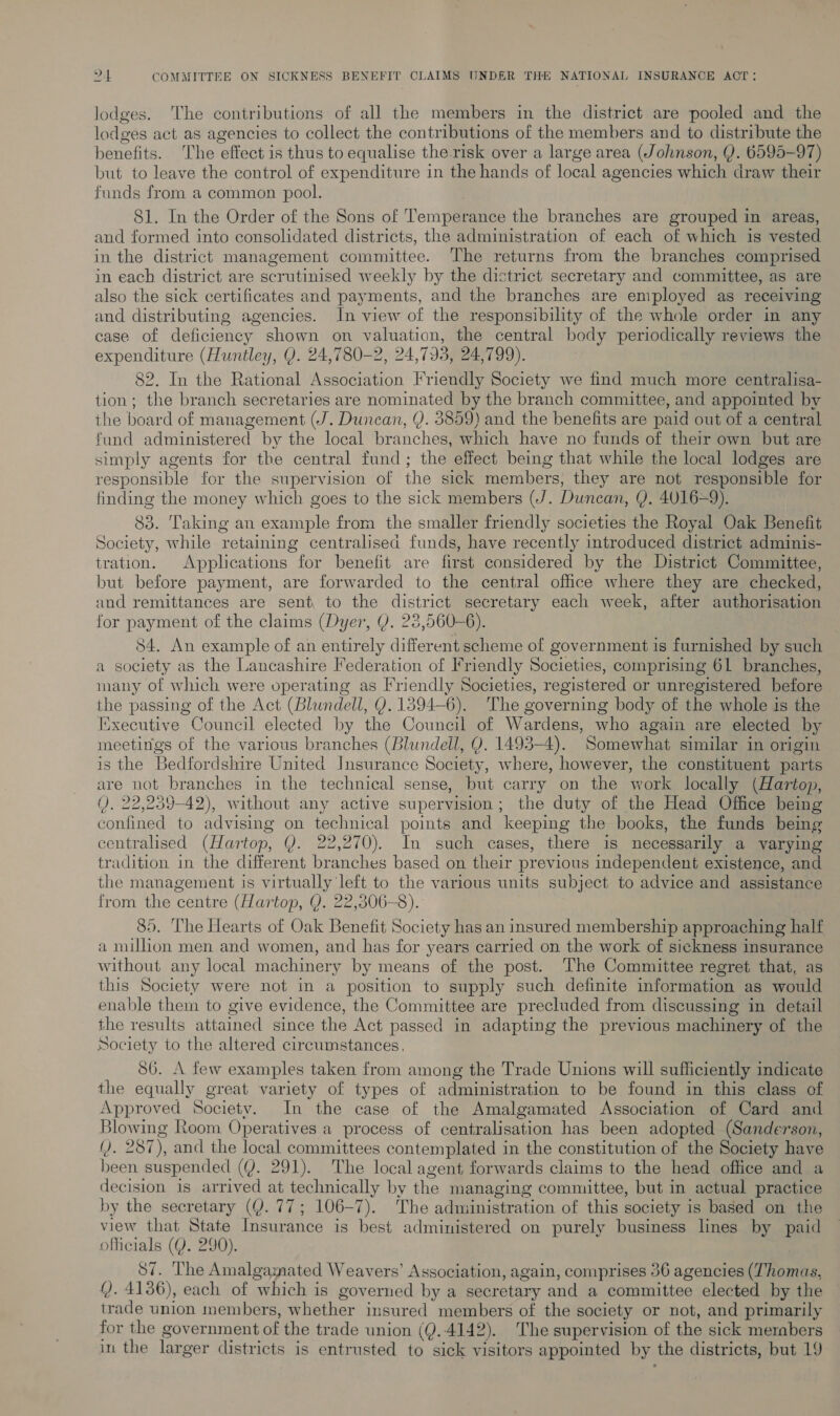 lodges. ‘The contributions of all the members in the district are pooled and the lodges act as agencies to collect the contributions of the members and to distribute the benefits. ‘The effect is thus to equalise the risk over a large area (Johnson, Y. 6595-97) but to leave the control of expenditure in the hands of local agencies which draw their funds from a common pool. 81. In the Order of the Sons of Temperance the branches are grouped in areas, and formed into consolidated districts, the administration of each of which is vested in the district management committee. The returns from the branches comprised in each district are scrutinised weekly by the district secretary and committee, as are also the sick certificates and payments, and the branches are employed as receiving and distributing agencies. In view of the responsibility of the whole order in any case of deficiency shown on valuation, the central body periodically reviews the expenditure (Huntley, Y. 24,780-2, 24,793, 24,799). 82. In the Rational Association Friendly Society we find much more centralisa- tion; the branch secretaries are nominated by the branch committee, and appointed by the board of management (J. Duncan, Y. 3859) and the benefits are paid out of a central fund administered by the local branches, which have no funds of their own but are simply agents for the central fund; the effect being that while the local lodges are responsible for the supervision of the sick members, they are not responsible for finding the money which goes to the sick members (J. Duncan, Q. 4U016=9). 83. Taking an example from the smaller friendly societies the Royal Oak Benefit Society, while retaining centralised funds, have recently introduced district adminis- tration. Applications for benefit are first considered by the District Committee, but before payment, are forwarded to the central office where they are checked, and remittances are sent to the district secretary each week, after authorisation for payment of the claims (Dyer, Y. 28,560-6). 84. An example of an entirely different scheme of government is furnished by such a society as the Lancashire Federation of Friendly Societies, comprising 61 branches, many of which were operating as Friendly Societies, registered or unregistered before the passing of the Act (Blundell, Y. 1894-6). The governing body of the whole is the Executive Council elected by the Council of Wardens, who again are elected by meetings of the various branches (Blundell, Y. 1493-4). Somewhat similar in origin is the Bedfordshire United Insurance Society, where, however, the constituent parts are not branches in the technical sense, but carry on the work locally (Hartop, (). 22,259-42), without any active supervision; the duty of the Head Office being confined to advising on technical points and keeping the books, the funds being centralised (Hartop, Q. 22,270). In such cases, there is necessarily a varying tradition in the different branches based on their previous independent existence, and the management is virtually left to the various units subject to advice and assistance from the centre (Hartop, Y. 22,306-8). . 85. The Hearts of Oak Benefit Society has an insured membership approaching half a million men and women, and has for years carried on the work of sickness insurance without any local machinery by means of the post. The Committee regret that, as this Society were not in a position to supply such definite information as would enable them to give evidence, the Committee are precluded from discussing in detail the results attained since the Act passed in adapting the previous machinery of the Society to the altered circumstances, 56. A few examples taken from among the Trade Unions will sufficiently indicate the equally great variety of types of administration to be found in this class of Approved Society. In the case of the Amalgamated Association of Card and Blowing Room Operatives a process of centralisation has been adopted (Sanderson, (). 287), and the local committees contemplated in the constitution of the Society have been suspended (Y. 291). The local agent forwards claims to the head office and a decision is arrived at technically by the managing committee, but in actual practice by the secretary (Q. 77; 106-7). The administration of this society is based on the view that State Insurance is best administered on purely business lines by paid officials (Q. 290). 87. The Amalgamated Weavers’ Association, again, comprises 36 agencies (Thomas, . 4136), each of which is governed by a secretary and a committee elected by the trade union members, whether insured members of the society or not, and primarily for the government of the trade union (Q..4142). The supervision of the sick mernbers in the larger districts is entrusted to sick visitors appointed by the districts, but 19