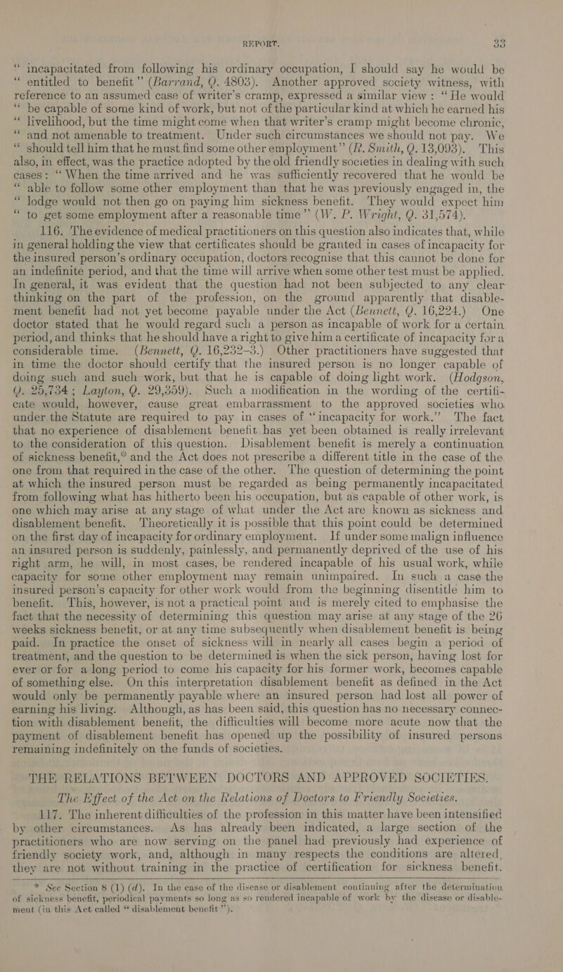 “ incapacitated from following his ordinary occupation, I should say he would be “entitled to benefit’ (Barr and, Q. 4803). Another approved society witness, with reference to an assumed case of writer’s cr amp, expressed a similar view: “ He would ‘be capable of some kind of work, but not of the particular kind at which he earned his ‘“ livelihood, but the time might come when that writer’s cramp might become chronic, “and not amenable to treatment. Under such circumstances we should not pay: We ‘ should tell him that he must find some other employment” (R. Smith, Q. 13 ,093). ‘This bia in effect, was the practice adopted by the old friendly societies in dealing with such cases: ‘‘ When the time arrived and he was sufficiently recovered that he would be “able to follow some other employment than that he was previously engaged in, the “ lodge would not then go on paying him sickness benefit. They would expect ‘him en 6) get some employment after a reasonable time”’ (W. P. Wright, Q. 31,574). 116. The evidence of medical practitioners on this question also indicates that, while in general holding the view that certificates should be granted in cases of incapacity for the insured person’s ordinary occupation, doctors recognise that this cannot be done for an indefinite period, and that the time will arrive when some other test must be applied. In general, it was evident that the question had not been subjected to any clear thinking on the part of the profession, on the ground apparently that disable- ment benefit had not yet become payable under the Act (Bennett, Y. 16,224.) One doctor stated that he would regard such a person as incapable of work for a certain period, and thinks that he should have a right to give him a certificate of incapacity fora considerable time. (Bennett, Q. 16 239-3.) Other practitioners have suggested that in time the doctor should certify that the insured person is no longer capable of doing such and such work, but that he is capable of doing light work. (Hodgson, (i); 25, 734; Layton, Y. 29,359). Such a modification in the wording of the certifi- cate would, however, cause great embarrassment to the approved societies who. under the Statute are required to pay in cases of “incapacity for work.” The fact that no experience of disablement benefit has yet been obtained is really irrelevant to the consideration of this question. Disablement benefit is merely a continuation of sickness benefit,* and the Act does not prescribe a different title in the case of the one from that required in the case of the other. The question of determining the point at which the insured person must be regarded as being permanently incapacitated from following what has hitherto been his occupation, but as capable of other work, is one which may arise at any stage of what under the Act are known as sickness and disablement benefit. Theoretically it is possible that this point could be determined on the first day of incapacity for ordinary employment. If under some malign influence an insured person is suddenly, painlessly, and permanently deprived of the use of his right arm, he will, in most cases, be rendered incapable of his usual work, while capacity for some other employment may remain unimpaired. In such a case the insured person’s capacity for other work would from the beginning disentitle him to benefit. ‘This, however, is not a practical pomt and is merely cited to emphasise the fact that the necessity of determining this question may arise at any stage of the 26 weeks sickness benetit, or at any time subsequently when disablement benefit is being paid. In practice the onset of sickness will in nearly all cases begin a period of treatment, and the question to be determined is when the sick person, having lost for ever or for a long period to come his capacity for his former work, becomes capable of something else. On this interpretation disablement benefit as defined in the Act would only be permanently payable where an insured person had lost all power of earning his living. Although, as has been said, this question has no necessary connec- tion with disablement benefit, the difficulties will become more acute now that the payment of disablement benefit has opened up the possibility of insured persons remaining indefinitely on the funds of societies. THE RELATIONS BETWEEN DOCTORS AND APPROVED SOCIETIES. The Effect of the Act on the Relations of Doctors to Friendly Societies. 117. The inherent difficulties of the profession in this matter have been intensified by other circumstances. As has already been indicated, a large section of the practitioners who are now serving on the panel had previously had experience of friendly society work, and, although in many respects the conditions are altered, they are not without training in the practice of certification for sickness benefit.    * Sec Section $ (1) (d). In the case of the disease or disablement continuing after the determination. of sickness benefit, periodical payments so long as so rendered incapable of work by the disease or disable- ment (in this Act called ‘ disablement benefit y