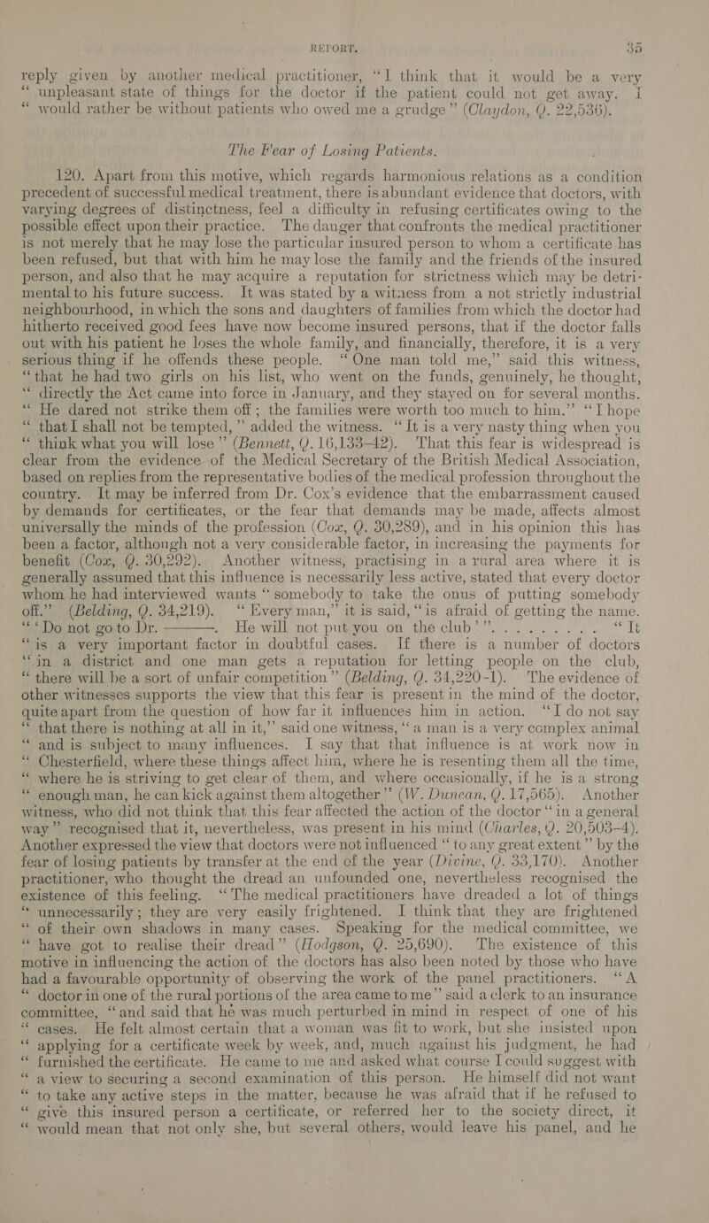 REPORT, BYs) reply given by another medical practitioner, “I think that it would be a very a unpleasant state of things for the doctor it the patient could not get away. i “ would rather be without ‘patients who owed me a grudge” (Claydon, 0. 22,536), The Hear of Losing Patients. 120. Apart from this motive, which regards harmonious relations as a condition precedent of successful medical treatment, there is abundant evidence that doctors, with varying degrees of distinctness, feel a difficulty i in refusing certificates owing to the possible effect upon their practice. The danger that confronts the medical pr actitioner is not merely that he may lose the par ticular insured person to whom a certificate has been refused, but that with him he may lose the family and the friends of the insured person, and also that he may acquire a reputation for strictness which may be detri- mental to his future success. It was stated by a witness from a not strictly industrial neighbourhood, in which the sons and daughters of families from which the doctor had hitherto received good fees have now become insured persons, that if the doctor falls out with his patient he loses the whole family, and financially, therefore, it is a very serious thing if he offends these people. “One man told me,” said this witness, “that he had two girls on his list, who went on the funds, genuinely, he thought, ‘ directly the Act came into force in January, and they stayed on for several months. “He dared not strike them off; the families were worth too much to him.” “T hope “ that I shall not be tempted, ”’ added the witness. “It is a very nasty thing when you ‘ think what you will lose” (Bennett, Y. 16,133-42). That this fear is widespread is clear from the evidence of the Medical Secretary of the British Medical Association, based on replies from the representative bodies of the medical profession throughout the country. It may be inferred from Dr. Cox’s evidence that the embarrassment caused by demands for certificates, or the fear that demands may be made, affects almost universally the minds of the profession (Cox, Q. 30,289), and in his opinion this has been a factor, althongh not a very considerable factor, in increasing the payments for benefit (Cox, Y. 30,292). Another witness, practising in aru ral area where it is generally assumed that this influence is necessarily less active, stated that every doctor whom he had interviewed wants “ somebody to take the onus of putting somebody off.” (Belding, Q. 34,219). “ Every man,” it is said, “‘is afraid of getting the name. “Do not goto Yr. ———. He will not put peu con pe club i... Pst ‘is a very important factor in doubtful cases. If there is a eran her A doctors ‘in a district and one man gets a reputation for letting people on the club, “ there will be a sort of unfair competition” (Belding, Q. 34,220-1). The evidence of other witnesses supports the view that this fear is present in the mind of the doctor, quite apart from the question of how far it influences him in action. “I do not say ‘ that there is nothing at all in it,’’ said one witness, ‘“‘a man is a very complex animal “and is subject to many influences. I say that that influence is at work now in Chesterfield, where these things affect him, where he is resenting them all the time, ‘“‘ where he is striving to get clear of them, and where occasionally, if he is a strong ‘“ enough man, he can kick against them altogether’ (W. Duncan, Y. 17,565). Another witness, who did not think that this fear affected the action of the doctor ‘in a general way” recognised that it, nevertheless, was present in his mind (Charles, Y. 20,503-4). Another expressed the view that doctors were not influenced “ to any great extent’ by the fear of losing patients by transfer at the end of the year (Divine, VY. 33,170). Another practitioner, who thought the dread an unfounded one, neverthe sless recognised the existence of this feeling. “The medical practitioners have dreaded a lot of things ‘“* unnecessarily; they are very easily frightened. I think that they are frightened “ of their own shadows in many cases. Speaking for the medical committee, we ‘“‘ have got to realise their dread” (Hodgson, Q. 25,690). The existence of this motive in influencing the action of the doctors has also been noted by those who have had a favourable opportunity of observing the work of the panel practitioners. “A ‘ doctor in one of the rural portions of the area came to me’’ said a clerk to an insurance committee, “and said that hé was much perturbed in mind in respect of one of his “cases, He felt almost certain that a woman was fit to work, but she insisted upon ‘‘ applying for a certificate week by week, and, much against his judgment, he had “ furnished the certificate. He came to me an d asked what course I could su gegest with ‘a view to securing a second examination of this person. He himself did not want “ to take any active steps in the matter, because he was alraid that if he refused to “ sive this insured person a certificate, or referred her to the society direct, it “ Would mean that not only she, but several others, would leave his panel, and he - na