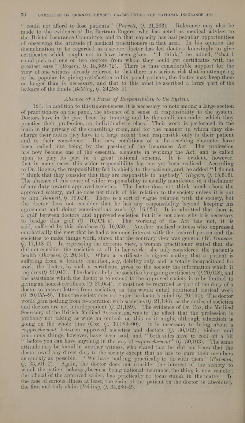 ‘“ could not afford to lose patients” (Parrott, Q. 21,263). Reference may also be made to the evidence of Dr. Bertram Rogers, who has acted as medical adviser to the Bristol Insurance Committee, and in that capacity has had peculiar opportunities of observing the attitude of medical practitioners in that area. In his opinion the disinclination to be regarded as a severe doctor has led doctors knowingly to give certificates which ought not to have been given. “I think,’ he added, “that I could pick out one or two doctors from whoin they could get certificates with the greatest ease” (Rogers, Y. 15,369-72). There is thus considerable support for the view of one witness already referred to that there is a serious risk that in attempting to be popular by giving satisfaction to his panel patients, the doctor may keep them on longer than is necessary, and that to this must be ascribed a large part of the leakage of the funds (Belding, Y. 34,288-9). Absence of a Sense of Responsibility to the System. 120. In addition to this timorousness, it is necessary to note among a large section of practitioners on the panel, the absence of a sense of responsibility to the system. Doctors have in the past been by training and by the conditions under which they practice their profession, an individualistic class. Their work is performed in the main in the privacy of the consulting room, and for the manner in which they dis- charge their duties they have to a large extent been responsible only to their patient and to their conscience. But new conditions of a far-reaching character have been called into being by the passing of the Insurance Act. The profession has now become one of the essential elements in working the Act, and is called upon to play its part in a great national scheme. It is evident, however, that in many cases this wider responsibility has not yet been realised. According to Dr. Rogers, the responsibility felt is chiefly to the patients, and, he added ‘I do not ‘* think that they consider that they are responsible to anybody ”’ (Rogers, Q. 15,616). The absence of this sense of wider responsibility is usually manifested in a disclaimer of any duty towards approved societies. ‘The doctor does not think much about the approved society, and he does not think of his relation to the society unless it is put to him (Bennett, Y. 16,624). There is a sort of vague relation with the society, but the doctor does not consider that he has any responsibility beyond keeping his agreement and doing conscientious work (@. 16,626). It is admitted that there is a gulf between doctors and approved societies, but it is not clear why it is necessary to bridge this gulf (Q. 16,924-5). The working of the Act has not, it is said, suffered by this aloofness (Y. 16,930). Another medical witness who expressed emphatically the view that he had a common interest with the insured person and the societies to make things work, stated that the contrary view was general (W. Dunean, Q). 17,148-9). In expressing the extreme view, a woman practitioner stated that she did not consider the societies at all in her work; she only considered the patient’s health (Burgess, Q. 20,041). When a certificate is signed stating that a patient is suffering from a definite condition, say, debility only, and is totally incapacitated for work, the doctor, by such a certificate, gives to the society the information which it requires (QY. 20,043. ‘The doctors help the societies by signing certificates (Y. 20,048), and the assistance which the doctor is to extend to the approved society is to be limited to giving an honest certificate (YJ. 20,054). It must not be regarded as ‘part of the duty of a doctor to answer letters from societies, as this would entail additional clerical work (Q. 20,055-9). Thus the society does not enter the doctor’s mind (Q. 20,094). The doctor would gain nothing from co-operation with societies ((). 21,186), as the duties of societies and doctors are not interdependent (Y. 21,189). ‘The evidence of Dr. Cox, the Medical Secretary of the British Medical Association, was to the effect that the profession is probably not taking as wide an outlook on this as it might, although education is going on the whole time (Cox, Y. 30,089-90). It is necessary to bring about a rapprochement between approved societies and doctors (Y. 30,102); violent and venomous things, however, have been said, and ‘‘ both sides have to cool off a bit “ before you can have anything in the way of rapprochement” (Q. 30,103). The same attitude may be found in another witness, who stated that he did not know’that the doctor owed any direct duty to the society except that he has to cure their members as quickly as possible. “ We have nothing practically to do with them ” (Farman, Y. 33,501-2). Again, the doctor does not consider the interest of the society to which the patient belongs, because being national insurance, the thing is now remote ; the official of the approved society has practically no locus standi in the matter. In the case of serious illness at least, the claim of the patient on the doctor is absolutely the first and only claim (Belding, Q. 34,280-2). ;