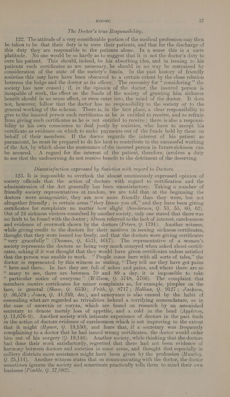 The Doctor’s true Responsibility. 122. The attitude of a very considerable portion of the medical profession may then be taken to be that their duty is to cure their patients, and that for the discharge of this duty they are responsible to the patients alone. In a sense this is a mere platitude. No one would be so hardy as to suggest that it is not the doctor’s duty to cure his patient. This should, indeed, be his absorbing idea, and in issuing to his patients such certificates as are necessary, he should in no way be restrained by consideration of the state of the society’s funds. In the past history of friendly societies this may have have been obscured to a certain extent by the close relation between the lodge and the doctor as its officer. The necessity for “ considering ”’ the society has now ceased; if, in the opinion of the doctor, the insured person is incapable of work, the effect on the funds of the society of granting him sickness benefit should in no sense affect, or even enter into, the mind of the doctor. It dves not, however, follow that the doctor has no responsibility to the society or to the general working of the scheme. ‘T’here is, in the first place, a clear responsibility to give to the insured person such certificates as he is entitled to receive, and to refrain from giving such certificates as he is not entitled to receive ; there is also a responsi- bility to his own conscience to deal justly by societies, who have to accept his certificate as evidence on which to make payments out of the funds held by them on behalf of their members. If the doctor regards the interest of his patient as paramount, he must be prepared to do his best to contribute to the successful working of the Act, by which alone the sustenance of the insured person in future sickness can be secured. A regard for the interest of the patient, therefore, involves a duty to see that the undeserving do not receive benefit to the detriment of the deserving. Dissatisfaction expressed by Societies with regard to Doctors. 125. It is impossible to overlook the almost unanimously expressed opinion of society officials that the action of doctors with regard to certification and the administration of the Act generally has been unsatisfactory. Taking a number of friendly society representatives at random, we are told that at the beginning the doctors were antagonistic, they are now more friendly than they were, but not altogether friendly ; in certain areas “they freeze you off,” and they have heen giving certificates for complaints no matter how slight (Sanderson, Dy 00, WOO, wOOpr G2): Out of 24 sickness visitors consulted by another s society, only one stated that there was no fault to be found with the doctor ; fifteen referred to the lack of interest, carelessness and evidence of overwork shown by the doctors (Peters, Y. 17 91). Another witness, while giving credit to the doctors for their motives in issuing sickness certificates, thought that they were issued too freely, and that the doctors were giving certificates ‘very gracefully” (Thomas, |). 4531, 4617). The representative of a women’s society represents the doctors as being very much annoyed when asked about certifi- cates, asking if it was thought that they would have given certificates unless satisfied that the person was unable to work. ‘‘ People come here with all sorts of tales,’’ the doctor is represented by this witness as stating, “They tell me they have got ‘pains “here and there. In fact they are full of aches and pains, and where there are so ‘““ many to see, there are between 70 and 80 a day, it is impossible to take ‘ particular notice of everyone” (Willson, Y. 5748, 5766). The complaint that members receive certificates for minor complaints as, for example, pimples on the face, is general (Shaw, QY. 6530; Frith, Q. 8717; Hollins, Q. 9127; Jackson, Q. 36,524; Jones, Y. 41,249, &amp;c.), and annoyance is also caused by the habit of concealing what are regarded as trivialities behind a terrifying nomenclature, as in the case of anorexia or coryza, which are found on research by an astonished secretary to denote merely loss of appetite, and a cold in the head (Appleton, Q. 11,676—-9). Another society with intimate experience of doctors in the past finds in the action of doctors evidence of carelessness which is not improving to the extent that it might (Hyner, Y. 19,150), and fears that, if a secretary was frequently complaining to a doctor that he had issued wrong certificates, the doctor would order him out of his surgery (Y. 19,146). Another society, while thinking that the doctors had done their work satisfactorily, regretted that there had not been evidence of harmony between doctors and societies in some areas, and thought that especially in colliery districts more assistance might have been given by the profession (Huntley, Q. 25,114). Another witness states that on communicating with the doctor, the doctor sometimes ignores the society and sometimes practically tells them to mind their own business (Pimble, Y. 37,082).