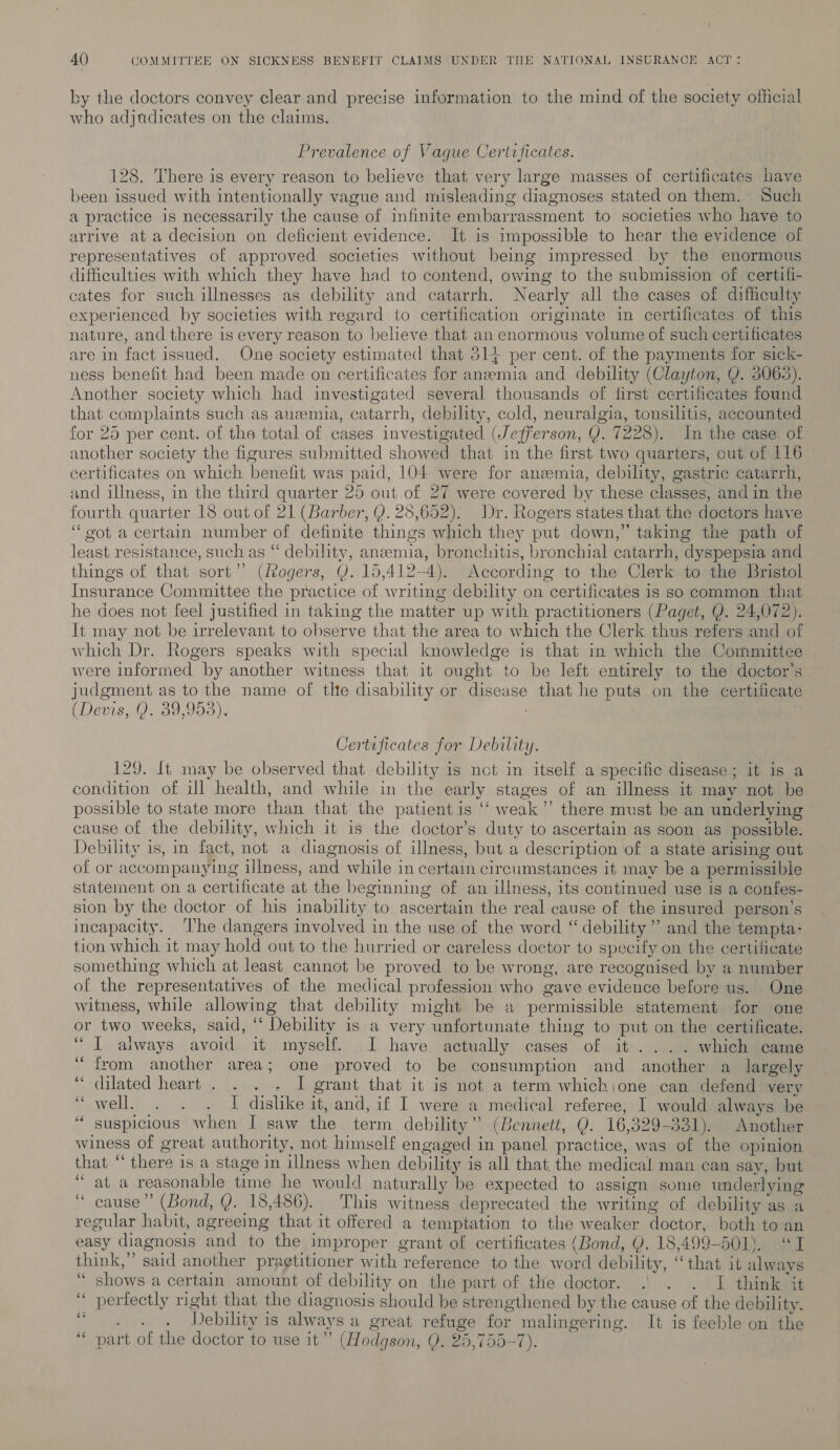 ky the doctors convey clear and precise information to the mind of the society official who adjudicates on the claims. Prevalence of Vague Certtficates. 128. There is every reason to believe that very large masses of certificates have been issued with intentionally vague and misleading diagnoses stated on them. Such a practice is necessarily the cause of infinite embarrassment to societies who have to arrive at a decision on deficient evidence. It is impossible to hear the evidence of representatives of approved societies without being impressed by the enormous difficulties with which they have had to contend, owing to the submission of certifi- cates for such illnesses as debility and catarrh. Nearly all the cases of difficulty experienced by societies with regard to certification originate in certificates of this nature, and there is every reason to believe that an enormous volume of such certificates are in fact issued. One society estimated that 314 per cent. of the payments for sick- ness benefit had been made on certificates for anaemia and debility (Clayton, Y. 3063). Another society which had investigated several thousands of first certificates found that complaints such as anemia, catarrh, debility, cold, neuralgia, tonsilitis, accounted for 25 per cent. of the total of cases investigated (Jefferson, Y. 7228). In the case of another society the figures submitted showed that in the first two quarters, out of 116 ~ certificates on which benefit was paid, 104 were for anemia, debility, gastric catarrh, and illness, in the third quarter 25 out of 27 were covered by these classes, and in the fourth quarter 18 out of 21 (Barber, Y. 28,652). Dr. Rogers states that the doctors have “oot a certain number of definite things which they put down,” taking the path of least resistance, such as “ debility, anzemia, bronchitis, bronchial catarrh, dyspepsia and things of that sort”? (Rogers, Y. 15,412-4). According to the Clerk to the Bristol Insurance Committee the practice of writing debility on certificates is so common that he does not feel justified in taking the matter up with practitioners (Paget, Q. 24,072). It may not be irrelevant to observe that the area to which the Clerk thus refers and of which Dr. Rogers speaks with special knowledge is that in which the Committee were informed by another witness that it ought to be left entirely to the doctor’s judgment as to the name of tlte disability or disease that he puts on the certificate (Devis, Q: 30,903). . Certificates for Debility. 129. [t may be observed that debility is nct in itself a specific disease; it is a condition of ill health, and while in the early stages of an illness it may not be possible to state more than that the patient is ‘‘ weak”’ there must be an underlying cause of the debility, which it is the doctor’s duty to ascertain as soon as possible. Debility is, in fact, not a diagnosis of illness, but a description of a state arising out of or accompanying illness, and while in certain circumstances it may be a permissible statement on a certificate at the beginning of an illness, its continued use is a confes- sion by the doctor of his inability to ascertain the real cause of the insured person’s incapacity. The dangers involved in the use of the word “ debility”? and the tempta- tion which it may hold out to the hurried or careless doctor to speeify on the certificate something which at least cannot be proved to be wrong, are recognised by a number of the representatives of the medical profession who gave evidence before us. One witness, while allowing that debility might be a permissible statement for one or two weeks, said, “ Debility is a very unfortunate thing to put on the certificate. “I always avoid it myself. I have actually cases of it .... which came ‘from another area; one proved to be consumption and another a largely ‘““ dilated heart . . . - I grant that it is not a term which;one can defend very , well. . . . I dislike it, and, if I were a medical referee, I would always be suspicious when I saw the term debility” (Bennett, Q. 16,329-331). Another winess of great authority, not himself engaged in panel practice, was of the opinion that “there is a stage in illness when debility is all that, the medical man can say, but “at a reasonable time he would naturally be expected to assign some underlying “ cause” (Bond, Y. 18,486). This witness deprecated the writing of debility as a regular habit, agreeing that it offered a temptation to the weaker doctor, both to an easy diagnosis and to the improper grant of certificates (Bond, Q. 18,499-501). “I think,” said another praetitioner with reference to the word debility, “that it alwavs ‘“ shows a certain amount of debility on the part of the doctor. .| . . I think it perfectly right that the diagnosis should be strengthened by the cause of the debility. . Debility is always a great refuge for malingering. It is feeble on the part of the doctor to use it” (Hodgson, Q. 25,7557). . “e 4s ae