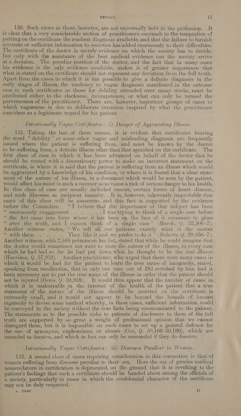 REPOW!, +1 130. Such views as these, however, are not universally held in the profession. It is clear that a very considerable section of practitioners succumb to the temptation of putting on the certificate the readiest diagnosis available, and that the failure to furnish accurate or sufficient information to societies has added enormously to their difficulties. The certificate of the doctor is merely evidence ou which the society has to decide, but only with the assistance of the best medical evidence can the society arrive at a decision. ‘lhe peculiar position of the doctor, and the fact that in many cases his evidence is the only evidence available, makes it of greater importance that what is stated on the certificate should not represent any deviation from the full trmth. Apart from the cases in which it is not possible to give a definite diagnosis in the early stages of illness, the tendency to vague diagnosis manifested in the extreme case in such certificates as those for debility extended over many weeks, musi be attributed either to the slackness, incompetence, or what can only be termed the perverseness of the practitioner. There are, however, important groups of cases in which vagueness is due to deliberate intention inspired by what the practitioner considers as a legitimate regard for his patient. Intentionally Vague Certificates : (i) Danger of Aggravating Illness. 131. Taking the last of these causes, it is evident that certificates bearing the word “debility ’ or some other vague and misleading diagnosis are frequently issued where the patient is suffering from, and must be known by the doctor to be suffering from, a definite illness other than that specified on the certificate. The first class of case in which it has been advanced on behalf of the doctor that he should be vested with a discretionary power to make an incorrect statement on the certificate, is where it is said that the patient is suffering from an illness which would be aggravated by a knowledge of his condition, or where. it is feared that a clear state- ment of the nature of his illness, in a document which would be seen by the patient, would affect his mind in such a manner as to cause a risk of serious danger to his health. In this class of case are usually included cancer, certain forms of heart disease, and such ilmesses as incipient insanity. It is, however, inherently improbable that ceases of this class will be numerous, and this fact is supported by the evidence before the Committee. ‘I believe that the importance of that subject has been “ enormously exaggerated . . . . Iwas trying to think of a single case before “the Act came into force where it has been on the face of it necessary to gloss “over the truth, and I cannot think of a single case” (Marsh, QY. 32,506-7). Another witness states, ‘‘ We tell all our patients exactly what is the matter “withthem . . . . ‘They like it and we prefer to do it’ (Roberts, Y. 29,856—7). Another witness, with 2,589 persons on his list, stated that while he could imagine that the doctor would sometimes not want to state the nature of the illness, in every case which he had had so far he had put down what he thought to be the real illness (Harrison, Q. 37,952). Another practitioner, who urged that there were many cases in which it would be bad for the patient to learn the true cause of incapacity, stated, speaking from recollection, that in only one case out of 283 certified by him had it been necessary not to put the true name of the illness in order that the patient should not be injured (Devis, Y. 39,958). It would thus appear that the number of cases in which it is undesirable in the interest of the health of the patient that a true statement of the nature of the illness should be inserted on the certificate is extremely small, and it would not appear to be beyond the bounds of human ingenuity to devise some method whereby, in these cases, sufficient information could be conveyed to the society without the true facts being communicated to the patient. The statements as to the possible risks to patients of disclosure to them of the full truth are supported by so great a weight of professional opinion that we cannot disregard them, but it is impossible on such cases to set up a general defence for the use of synonyms, euphemisms, or aliases (Cox, Q. 50,166-30,190), which are intended to deceive, and which in fact can only be successful if they do deceive. Intentionally Vague Certificates: (11) Diseases Peculiar to Women. 132. A second class of cases requiring consideration in this connection is that of women suffering from diseases peculiar to their sex. Here the use of precise medical nomenclature in certification is deprecated, on the ground that it is revolting to the patient’s feelings that such a certificate should be handed about among the officials of a society, particularly in cases in which the confidential character of the certificate may not be duly respected. 3