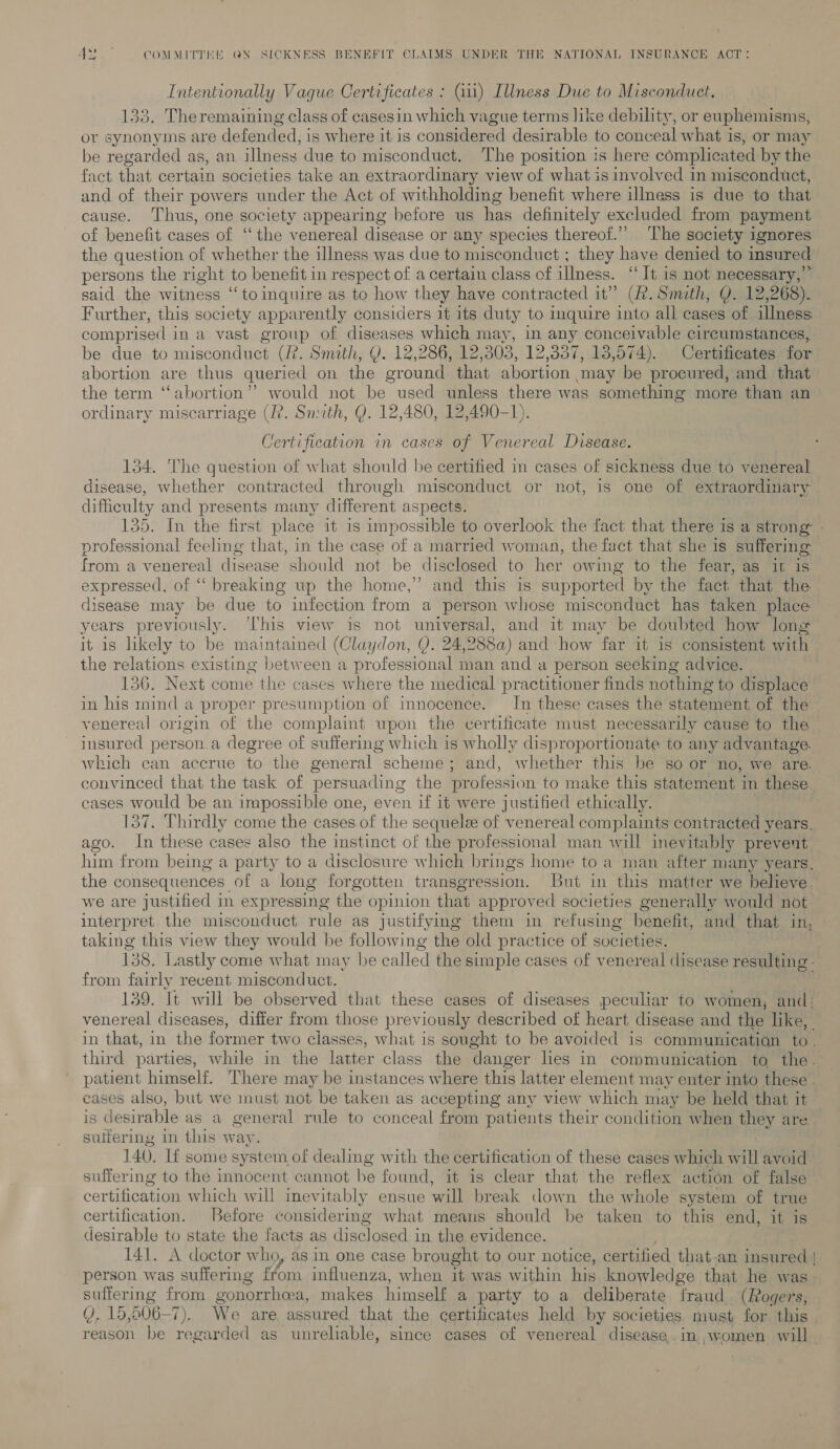 Intentionally Vague Certificates : (iii) Illness Due to Misconduct. 133, Theremaining class of casesin which vague terms like debility, or euphemisms, or synonyms are defended, is where it is considered desirable to conceal what i is, or may be regarded as, an illness due to misconduct. The position is here complicated by the fact that certain societies take an extraordinary view of what is involved in misconduct, and of their powers under the Act of withholding benefit where illness is due to that cause. Thus, one society appearing before us has definitely excluded from payment of benefit cases of ‘‘ the venereal disease or any species thereot.’’ ‘The society ignores the question of whether the illness was due to misconduct ; they have denied to insured persons the right to benefit in respect of a certain class of ilness. ‘It is not npoaen ste said the witness ‘“‘to inquire as to how they have contracted it” (f. Smith, Q. 12,268). Further, this society apparently considers it its duty to inquire into all cases of illness: comprised i ina vast group of diseases which may, in any conceivable circumstances, be due to misconduct (2. Smath, Y. 12,286, 12,303, 12,337, 13,574). Certificates for abortion are thus queried on the ground that abortion may be procured, and that the term “abortion”? would not be used unless there was something more than an ordinary miscarriage (?. Snuth, Q. 12,480, 12,490-1). Certification in cases of Venereal Disease. 134. The question of what should be certified in cases of sickness due to venereal disease, whether contracted through misconduct or not, is one of extraordinary difficulty and presents many different aspects. 135. In the first place it is impossible to overlook the fact that there is a strong - professional feeling that, in the case of a married woman, the fact that she is suffering from a venereal disease should not be disclosed to her owing to the fear, as it is expressed, of “‘ breaking up the home,” and this is supported by the fact that the disease may be due to infection from a person whose misconduct has taken place years previously. ‘his view is not universal, and it may be doubted how long it is likely to be maintained (Claydon, Q. 24,2882) and how far it is consistent with the Hoi existing between a professional man and a person seeking advice. Next come the cases where the medical practitioner finds nothing to displace in his hind a proper presumption of innocence. In these cases the statement of the venereal origin of the complaint upon the cer tificate must nec ‘essarily cause to the insured person.a degree of suffering which is wholly disproportionate to any advantage. which can accrue to the general Tschemek ; and, whether this be so or no, we are. convinced that the task of persuading the profession to make this statement in these. cases would be an impossible one, even if it were justified ethically. Thirdly come the cases of the sequelee of venereal complaints contracted years. ago. In these cases also the instinct of the professional man will inevitably prevent him from being a party to a disclosure which brings home to a man after many years, the consequences of a long forgotten transgression. But in this matter we believe. we are justified in expressing the opinion that approved societies generally would not interpret the misconduct rule as justifying them in refusing henefit, and that in, taking this view they would be following the old practice of societies. 138. Lastly come what may be called the simple cases of venereal disease resulting - from fairly recent misconduct. 139. It will be observed that these cases of diseases peculiar to women, and: venereal diseases, differ from those previously described of heart disease and the like, in that, in the former two classes, what is sought to be avoided is communicatiqn to. third parties, while in the latter class the danger les in communication to the- patient himself. There may be instances where this latter element may enter into these . eases also, but we must not be taken as accepting any view which may be held that it is desirable as a general rule to conceal from patients their condition when they are. sulfering in this way. 140. Tf some system of dealing with the certification of these cases which will avoid suffering to the innocent cannot be found, it is clear that the reflex action of false certification which will inevitably ensue will break down the whole system of true certification. Before considering what means should be taken to this end, it is desirable to state the facts as disclosed in the evidence. 141. A doctor who, as in one case brought to our notice, certified that-an insured | person was suffering from influenza, when it was within his knowledge that he was. suffering from gonorrhea, makes himself a party to a deliberate fraud (Rogers, VY, 15,506-7). We are, assured that. the certificates held by societies must for this reason be regarded as unreliable, since cases of venereal disease..in.,women will