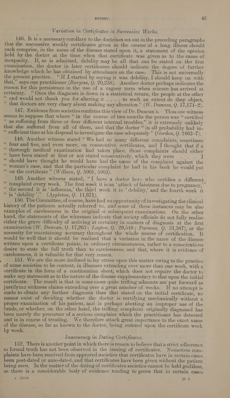 Variation in Certificates in Successive Weeks. 146. It is a necessary corollary to the doctrines set out in the preceding paragraphs that the successive weekly certificates given in the course of a long iulness should each comprise, in the name of the disease stated upon it, a statement of the opinion held by the doctor at the time when that certificate was given as to the cause of incapacity. If, as is admitted, debility may be all that can be stated on the first examination, the doctor in later certiticates should indicate the degree of further knowledge which he has obtained by attendance on the case. This is not universally the present practice. ‘‘If I started by saying it was debility, I should keep on with that,” says one practitioner (Burgess, (). 20,238). Another doctor perhaps indicates the reason for this persistence in the use of a vaguer term when science has arrived at certainty. “Once the diagnosis is down in a statistical return, the people at the other “ end would not thank you for altering it... . to such an extent do they object, “ that doctors are very chary about making any alteration” (1V. Duncan, Q. 17,171-2). 147. Evidence from societies confirms this view of Dr. Duncan’s. Thus one witness seems to suppose that where ‘‘in the course of two months the person was “ certified “as suffering from three or four different internal troubles,” it is extremely unlikely that she suffered from all of them, and that the doctor “in all probability had in- “ sufficient time at his disposal to investigate the case adequately ’’ (Gordon, Q). 2463-7). 148. Another witness stated ‘We had so many different complaints, sometimes four and five, and even more, on consecutive certificates, and I thought that if a thorough medical examination had taken place, those complaints should either have been stated at first or not stated consecutively, which they were . ... I should have thought he would have had the name of the complaint against the woman's case, and that the particular complaint he had in his book he would put “ on the certificate” (Willson, Q. 5901, 5903). 149. Another witness stated, “I have a doctor here who certifies a different complaint every week. The first week it isan ‘attack of faintness due to pregnancy,” the second it is ‘influenza,’ the third week it is ‘debility,’ and the fourth week it is ‘debility’.” (Appleton, Q. 11,671). 150. The Committee, of course, have had no opportunity of investigating the clinical history of the patients actually referred to, and some of these instances may be also examples of carelessness in the original or subsequent examinations. On the other hand, the statements of the witnesses indicate that society officials do not fully realise either the grave difficulty of arriving at certainty in matters of diagnosis at the first examination (W. Duncan, Y. 17,263; Layton, Q. 29,548; Parsons, Q. 31,387), or the necessity for maintaining accuracy throughout the whole course of certification. It would be well that it should be realised that a variation in the name of the disease written upon a certificate points, in ordinary circumstances, rather to a conscientious desire to state the full truth than to carelessness, and that, where it is evidence of carelessness, it is valuable for that very reason. 151. We are the more inclined to lay stress upon this matter owing to the practice of some societies to be content, in illnesses extending over more than one week, with a certificate in the form of a continuation sheet, which does not require the doctor to make any statement as to the nature of the disease supplementary to that, upon the initial certificate. ‘The result is that in some cases quite trifling ailments are put forward as justifying sickness claims extending over a great number of weeks. If no attempt is made to obtain any further diagnosis than that stated on the initial certificate, no means exist of deciding whether the doctor is certifying mechanically without a proper examination of his patient, and is perhaps abetting an improper use of the funds, or whether, on the other hand, the trifling complaint originally diagnosed has been merely the precursor of a serious complaint which the practitioner has detected and is in course of treating. We therefore attach great importance to the exact name of the disease, so far as known to the doctor, being entered upon the certificate week by week. ca . n s Inaceuracy in Dating Certificates. 152. There is another point in which there is reason to believe that a strict adherence to formal truth has not been observed in the issuing of certificates. Numerous com- plaints have been received from approved societies that certificates ha ve in certain cases been post-dated or ante-dated, and that certificates have been given without the patient being seen. Inthe matter of the dating of certificates societies cannot be held guiltless, as there is a considerable body of evidence tending to prove that in certain cases. A 25048 , Des