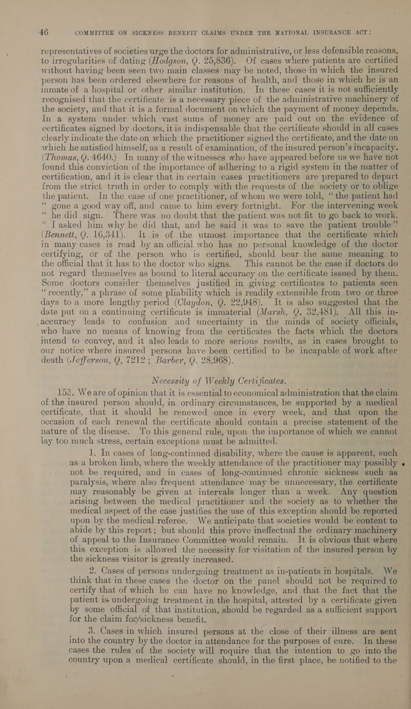 representatives of societies urge the doctors for administrative, or less defensible reasons, to irregularities of dating (Hodgson, Q. 25,836). Of cases where patients are certified without having been seen two main classes may be noted, those in which the insured person has been ordered elsewhere for reasons of health, and those in which he is an inmate of a hospital or other similar institution. In these cases it is not sufficiently recognised that the certificate is a necessary piece of the administrative machinery ot the society, and that it is a formal document on which the payment of money depends. In a system under which vast sums of money are paid out on the evidence of certificates signed by doctors, itis indispensable that the certificate should in all cases clearly indicate the date on which the practitioner signed the certificate, and the date on which he satisfied himself, as a result of examination, of the insured person’s Incapacity. (Thomas, Y. 4640.) In many of the witnesses who have appeared before us we have not found this conviction of the importance of adhering to a rigid system in the matter of certification, and it is clear that in certain cases practitioners are prepared to depart from the strict truth in order to comply with the requests of the society or to oblige the patient. In the case of one practitioner, of whom we were told, ‘the patient had “gone a good way off, and came to him every fortnight. For the intervening week “he did sign. There was no doubt that the patient was not fit to go back to work. “ T asked him why he did that, and he said it was to save the patient trouble” (Bennett, Y. 16,341). It is of the utmost importance that the certificate which in many cases is read by an official who has no personal knowledge of the doctor certifying, or of the person who is certified, should bear the same meaning to the official that it has to the doctor who signs. This cannot be the case if doctors do not regard themselves as bound to literal accuracy on the certificate issued by them. Some doctors consider themselves justified in giving certificates to patients seen “recently,” a phrase of some pliability which is readily extensible from two or three days toa more lengthy period (Claydon, Q. 22,948). It is also suggested that the date put on a continuing certificate is immaterial (Marsh, Y. 52,481). All this in- accuracy leads to confusion and uncertainty in the minds of society officials, who have no means of knowing from the certificates the facts which the doctors intend to convey, and it also leads to more serious results, as in cases brought to our notice where insured persons have been certified to be incapable of work after death (Jefferson, Q, 7212; Barber, Q. 28,968). Necessity of Weekly Certificates. 152. Weare of opinion that it is essential to economical administration that the claim of the insured person should, in ordinary circumstances, be supported by a medical certificate, that it should be renewed once in every week, and that upon the occasion of each renewal the certificate should contain a precise statement of the nature of the disease. ‘To this general rule, upon the importance of which we cannot lay too much stress, certain exceptions must be admitted. 1. In cases of long-continued disability, where the cause is apparent, such as a broken limb, where the weekly attendance of the practitioner may possibly not be required, and in cases of long-continued chronic sickness such as paralysis, where also frequent attendance may be unnecessary, the certificate may reasonably be given at intervals longer than a week. Any question arising between the medical practitioner and the society as to whether the medical aspect of the case justifies the use of this exception should be reported upon by the medical referee. We anticipate that societies would be content to abide by this report; but should this prove ineffectual the ordinary machinery of appeal to the Insurance Committee would remain. It is obvious that where this exception is allowed the necessity for visitation of the insured person by the sickness visitor is greatly increased. 2. Cases of persons undergoing treatment as in-patients in hospitals. We think that in these cases the doctor on the panel should not be required to certify that of which he can have no knowledge, and that the fact that the patient is undergoing treatment in the hospital, attested by a certificate given by some official of that institution, should be regarded as a sufficient support for the claim fox/sickness benefit. _ 8. Cases in which insured persons at the close of their illness are sent into the country by the doctor in attendance for the purposes of cure. In these cases the rules of the society will require that the intention to go into the country upon a medical certificate should, in the first place, be notified to the