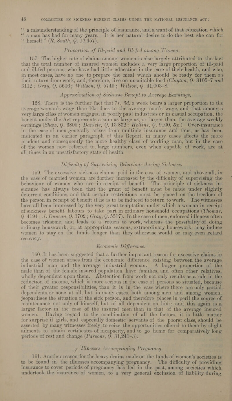 ‘‘ a misunderstanding of the principle of insurance, and a want of that education which ‘* 4 man has had for many years. It is her natural desire to do the best she can for ‘“ herself’ (R. Smith, Q. 12,457). Proportion of Ill-paid and Ill-fed among Women. 157. The higher rate of claims among women is also largely attributed to the fact that the total number of insured women includes a very large proportion of ill-paid and ill-fed persons, who have had little education in the care of their health, and who, in most cases, have no one to prepare the meal which should be ready for them on their return from work, and, therefore, live on unsuitable food (Clayton, Q. 3105-7 and 3112; Gray, Q. 5606; Willson, Q. 5749 ; Walson, Q. 41,003-8. Approximation of Sickness Benefit to Average Earnings. 158. There is the further fact that 7s. 6d. a week bears a larger proportion to tie average woman’s wage than 10s. does to the average man’s wage, and that among a very large class of women engaged in poorly paid industries or in casual occupation, the benefit under the Act represents a sum as large as, or larger than, the average weekly earnings (Shaw, Q. 6805 ; Daniels, Q. 15,832: Hollins, Q. 9100, &amp;c.) Over-insurance in the case of men generally arises from multiple insurance and thus, as has been indicated in an earlier paragraph of this Report, in many cases affects the more prudent and consequently the more healthy class of working man, but in the case of the women now referred to, large numbers, even when capable of work, are at all times in an unsatisfactory state of health. . Difjieulty of Supervising Behaviour during Sickness. 159, The excessive sickness claims paid in the case of women, and above all, in the case of married women, are further increased by the difficulty of supervising the behaviour of women who are in receipt of benefit. ‘he principle of sickness in- surance has always been that the grant of benefit must be made under slightly deterrent conditions, and that certain restrictions must be placed on the freedom of the person in receipt of benefit if he is to be induced to return to work. ‘The witnesses have all been impressed by the very great temptation under which a woman in receipt of sickness benefit labours to take part in ordinary household occupations (Thomas, Q. 4194; J. Dunean, Y. 3702 ; Gray, Y.5517). In the case of men, enforced idleness often becomes irksome, and leads to a return to work, whereas the possibility of doing ordinary housework, or, at appropriate seasons, extraordinary housework, may induce women to stay on the funds longer than they otherwise would or may even retard recovery. Economic Difference. 160. It has been suggested that a further important reason for excessive claims im the case of women arises from the economic difference existing between the average industrial man and the average industrial woman. A larger proportion of the male than of the female insured population have families, and often other relatives, wholly dependent upon them. Abstention from work not only results as a rule in the reduction of income, which is more serious in the case of persons so situated, because of their greater responsibilities, than it is in the case where there are only partial - dependents or none at all, but im many cases, both among men and among women, jeopardises the situation of the sick person, and therefore places in peril the source of mainteuance not only of himself, but of all dependent on him; and this again is a larger factor in the case of the insured men than in that of the average insured women. Having regard to the combination of all the factors, it is little matter for surprise 1f girls, and especially domestic servants of the poorer class, should be asserted by many witnesses freely to seize the opportunities offered to them by slight ailments to obtain certilicates of incapacity, and to go home for comparatively long periods of rest and change (Parsons, Q. 31,241-3). y Illnesses Accompanying Pregnancy. 161. Another reason for the heavy drains made on the funds of women’s societies is - to be found in the illnesses accompanying pregnancy. The difficulty of providing insurance to cover periods of pregnancy has led in the past, among societies which undertook the insurance of women, to a very general exclusion of liability during