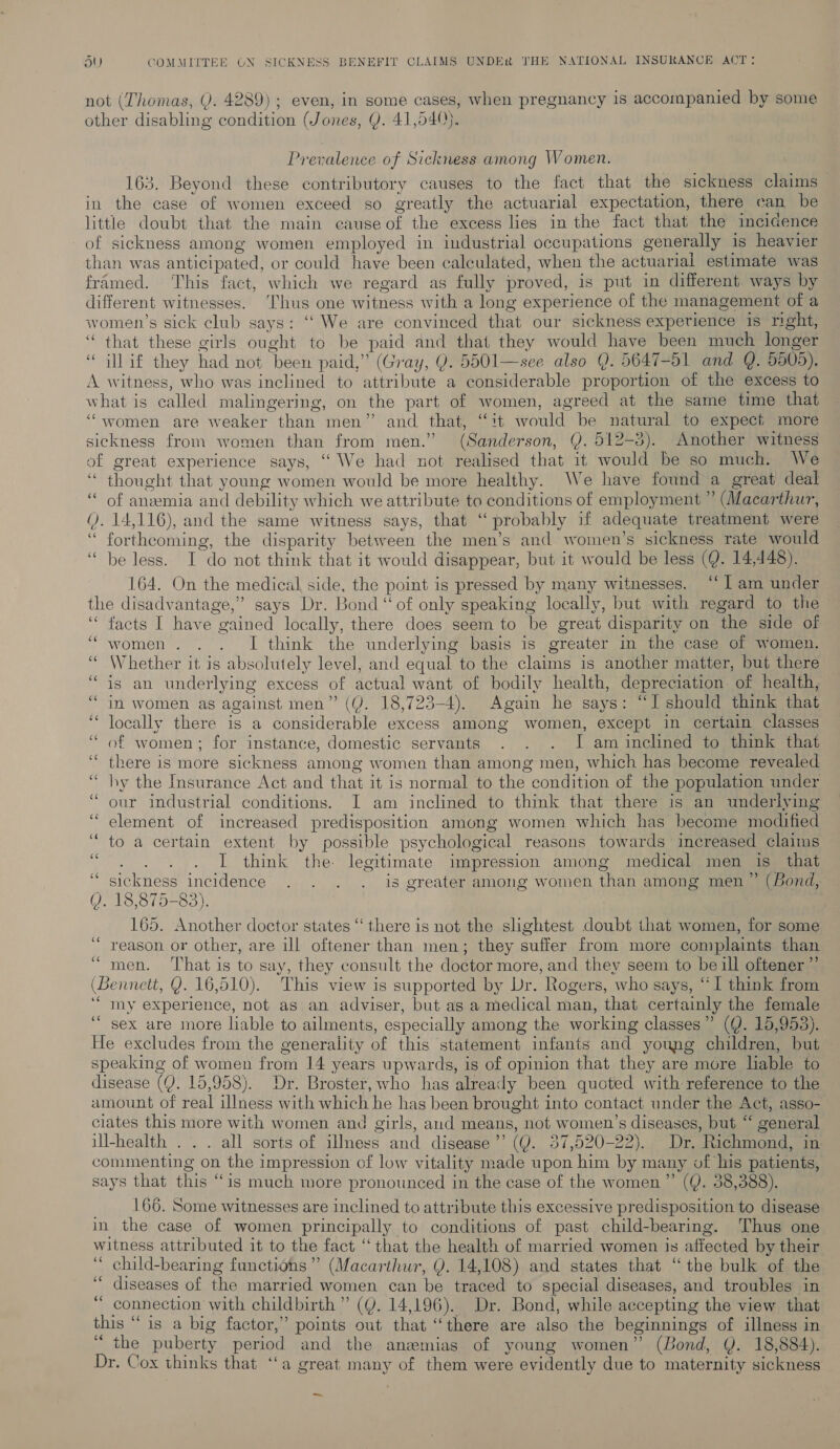 not (Thomas, Y. 4289) ; even, in some cases, when pregnancy 1s accompanied by some other disabling condition (Jones, Y. 41,540). Prevalence of Sickness among Women. 163. Beyond these contributory causes to the fact that the sickness claims in the case of women exceed so greatly the actuarial expectation, there can be little doubt that the main cause of the excess lies in the fact that the incicence of sickness among women employed in industrial occupations generally is heavier than was anticipated, or could have been calculated, when the actuarial estimate was framed. This fact, which we regard as fully proved, is put in different ways by different witnesses. ‘Thus one witness with a long experience of the management of a women’s sick club says: “We are convinced that our sickness experience is right, “that these girls ought to be paid and that they would have been much longer ‘“ illif they had not been paid,” (Gray, Q. 5501—see also Q. 5647-51 and Q. 5505). A witness, who was inclined to attribute a considerable proportion of the excess to what is called malingering, on the part of women, agreed at the same time that “women are weaker than men” and that, “it would be natural to expect more sickness from women than from men.” (Sanderson, Y. 512-3). Another witness of great experience says, “We had not realised that 1t would be so much. We “ thought that young women would be more healthy. We have found a great deal of anemia and debility which we attribute to conditions of employment ” (Macarthur, (). 14,116), and the same witness says, that ‘‘ probably if adequate treatment were “ forthcoming, the disparity between the men’s and women’s sickness rate would “be less. I do not think that it would disappear, but it would be less (Q. 14,448). 164. On the medical side, the point is pressed by many witnesses. ‘‘ l am under the disadvantage,” says Dr. Bond “ of only speaking locally, but with regard to the — ‘“ facts I have gained locally, there does seem to be great disparity on the side of women. . . I think the underlying basis is greater in the case of women. Whether it is absolutely level, and equal to the claims is another matter, but there is an underlying excess of actual want of bodily health, depreciation of health, in women as against men” (J. 18,723-4). Again he says: “I should think that locally there is a considerable excess among women, except in certain classes of women; for instance, domestic servants . . . I am inclined to think that there is more sickness among women than among men, which has become revealed hy the Insurance Act and that it is normal to the condition of the population under our industrial conditions. I am inclined to think that there is an underlying element of increased predisposition among women which has become modified to a certain extent by possible psychological reasons towards increased claims I think the. legitimate impression among medical men is that sickness incidence . . . . is greater among women than among men ” (Bond, Q. 18,875-83). 165. Another doctor states “there is not the slightest doubt that women, for some reason or other, are ill oftener than men; they suffer from more complaints than men. That is to say, they consult the doctor more, and they seem to be ill oftener”’ (Bennett, Y. 16,510). This view is supported by Dr. Rogers, who says, “I think from ‘“ my experience, not as an adviser, but as a medical man, that certainly the female sex are more liable to ailments, especially among the working classes” (Q. 15,953). He excludes from the generality of this statement infants and young children, but speaking of women from 14 years upwards, is of opinion that they are more liable to disease ((). 15,958). Dr. Broster, who has already been quoted with reference to the amount of real illness with which he has been brought into contact under the Act, asso- ciates this more with women and girls, aud means, not women’s diseases, but “ general ill-health . . . all sorts of ilIness and disease’’ (Y. 37,520-22). Dr. Richmond, in commenting on the impression of low vitality made upon him by many of his patients, says that this “is much more pronounced in the case of the women” (Q. 38,388). | 166. Some witnesses are inclined to attribute this excessive predisposition to disease in the case of women principally to conditions of past child-bearing. Thus one witness attributed it to the fact ‘that the health of married women js affected by their ‘ child-bearing functions” (Macarthur, Q. 14,108) and states that “the bulk of the ‘* diseases of the married women can be traced to special diseases, and troubles in “ connection with childbirth ” ((. 14,196). Dr. Bond, while accepting the view that this “is a big factor,” points out that “there are also the beginnings of illness in “the puberty period and the anzemias of young women” (Bond, Q. 18,884). Dr. Cox thinks that ‘‘a great many of them were evidently due to maternity sickness “ce ce ce (a3 ~