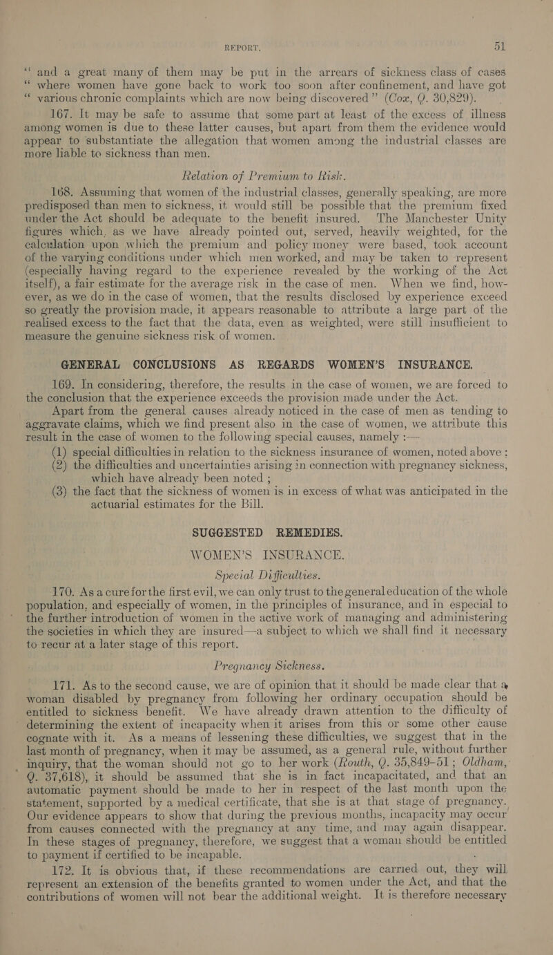 “and a great many of them may be put in the arrears of sickness class of cases where women have gone back to work too soon after confinement, and have got various chronic complaints which are now being discovered”’ (Cox, Q. 30,829). 167. It may be safe to assume that some part at least of the excess of illness among women is due to these latter causes, but apart from them the evidence would appear to substantiate the allegation that women among the industrial classes are more liable to sickness than men. as “ec Relation of Premium to Rash. 168. Assuming that women of the industrial classes, generally speaking, are more predisposed than men to sickness, if would still be possible that the premium fixed under the Act should be adequate to the benefit insured. The Manchester Unity figures which, as we have already pointed out, served, heavily weighted, for the calculation upon which the premium and policy money were based, took account of the varymg conditions under which men worked, and may be taken to represent (especially having regard to the experience revealed by the working of the Act itself), a fair estimate for the average risk in the case of men. When we find, how- ever, as we do in the case of women, that the resuits disclosed by experience exceed so greatly the provision made, it appears reasonable to attribute a large part of the realised excess to the fact that the data, even as weighted, were still insufficient to measure the genuine sickness risk of women. GENERAL CONCLUSIONS AS REGARDS WOMEN’S INSURANCE. 169. In considering, therefore, the results in the case of women, we are forced to the conclusion that the experience exceeds the provision made under the Act. Apart from the general causes already noticed in the case of men as tending to aggravate claims, which we find present also in the case of women, we attribute this result in the case of women to the following special causes, namely :— (1) special difficulties in relation to the sickness insurance of women, noted above ; (2) the difficulties and uncertainties arising in connection with pregnancy sickness, which have already been noted ; ; (3) the fact that the sickness of women is in excess of what was anticipated in the actuarial estimates for the Bill. . SUGGESTED REMEDIES. WOMEN’S INSURANCE. Special Difficulties. 170. Asacure forthe first evil, we can only trust to the general education of the whole population, and especially of women, in the principles of insurance, and in especial to the further introduction of women in the active work of managing and administering the societies in which they are insured—a subject to which we shall find it necessary to recur at a later stage of this report. Pregnancy Sickness. 171. As to the second cause, we are of opinion that it should be made clear that a woman disabled by pregnancy from following her ordinary occupation should be entitled to sickness benefit. We have already drawn attention to the difficulty of determining the extent of incapacity when it arises from this or some other cause cognate with it. As a means of lessening these difficulties, we suggest that in the last month of pregnancy, when it may be assumed, as a general rule, without further inquiry, that the woman should not go to her work (Routh, Q. 35,849-51 ; Oldham, Q. 37,618), it should be assumed that she is in fact incapacitated, and that an automatic payment should be made to her in respect of the last month upon the statement, supported by a medical certificate, that she is at that stage of pregnancy. Our evidence appears to show that during the previous months, incapacity may occur from causes connected with the pregnancy at any time, and may again disappear. In these stages of pregnancy, therefore, we suggest that a woman should be entitled to payment if certified to be incapable. 172. It is obvious that, if these recommendations are carried out, they will represent an extension of the benefits granted to women under the Act, and that the contributions of women will not bear the additional weight. It is therefore necessary