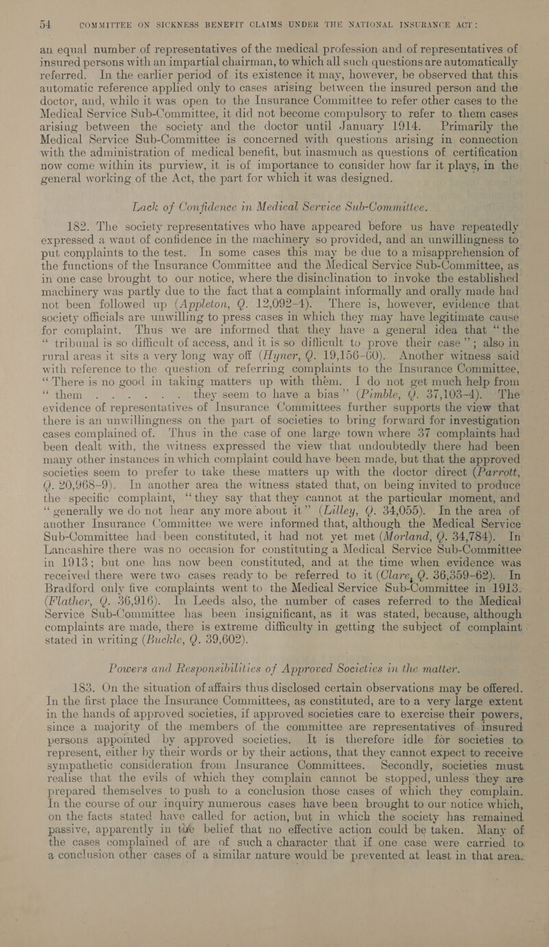 ap. equal number of representatives of the medical profession and of representatives of insured persons with an impartial chairman, to which all such questions are automatically referred. In the earlier period of its existence it may, however, be observed that this automatic reference applied only to cases arising between the insured person and the doctor, and, while it was open to the Insurance Committee to refer other cases to the Medical Service Sub-Committee, it did not become compulsory to refer to them cases arising between the society and the doctor until January 1914. Primarily the Medical Service Sub-Committee is concerned with questions arising in connection with the administration of medical benefit, but inasmuch as questions of certification now come within its purview, it is of importance to consider how far it plays, in the general working of the Act, the part for which it was designed. Lack of Confidence in Medical Service Sub-Committee. 182. The society representatives who have appeared before us have repeatedly expressed a want of confidence in the machinery so provided, and an unwillingness to put complaints to the test. In some cases this may be due to a misapprehension of the functions of the Insurance Committee and the Medical Service Sub-Committee, as in one case brought to our notice, where the disinclination to invoke the established machinery was partly due to the fact that a complaint informally and orally made had not been followed up (Appleton, Q. 12,092-4). There is, however, evidence that society officials are unwilling to press cases in which they may have legitimate cause for complaint. Thus we are informed that they have a general idea that “the “ tribunal is so difficult of access, and it is so difficult to prove their case”; also in rural areas it sits a very long way off (Zyner, Y. 19,156-60). Another witness said with reference to the question of referring complaints to the Insurance Committee, “There is no good in taking matters up ‘with them. I do not get much help from “them . ... . . . they: seem to have a bias” (Pimble) Q°37,103=4)9 4 ne evidence of representatives of Insurance Committees further supports the view that there is an unwillingness on the part of societies to bring forward for investigation cases complained of. ‘hus in the case of one large town where 57 complaints had been dealt with, the witness expressed the view that undoubtedly there had been many other instances in which complaint could have been made, but that the approved societies seem to prefer to take these matters up with the doctor direct (Parrott, Q. 20,968-9). In another area the witness stated that, on being invited to produce the specific complaint, ‘‘they say that they cannot at the particular moment, and ‘“ oenerally we do not hear any more about it” (alley, Q. 34,055). In the area of another Insurance Committee we were informed that, although the Medical Service Sub-Committee had-been constituted, it had not yet met (Morland, Q. 34,784). In Lancashire there was no occasion for constituting a Medical Service Sub-Committee in 1913; but one has now been constituted, and at the time when evidence was received there were two cases ready to be referred to it (Clare, Y. 36,359-62). In Bradford only five complaints went to the Medical Service Sub-Committee in 1913. (Flather, Q. 36,916). In Leeds also, the number of cases referred to the Medical Service Sub-Committee has been insignificant, as it was stated, because, although complaints are made, there is extreme difficulty in getting the subject of complaint - stated in writing (Buckle, Q. 39,602). Powers and Responsibilities of Approved Societies in the matter. 183. On the situation of affairs thus disclosed certain observations may be offered. In the first place the Insurance Committees, as constituted, are toa very large extent in the hands of approved societies, if approved societies care to exercise their powers, since a majority of the members of the committee are representatives of insured persons appointed by approved societies. It is therefore idle for societies to represent, either by their words or by their actions, that they cannot expect to receive sympathetic consideration from Insurance Committees. Secondly, societies must. realise that the evils of which they complain cannot be stopped, unless ‘they are prepared themselves to push to a conclusion those cases of which they complain. In the course of our inquiry numerous cases have been brought to our notice which, on the facts stated have called for action, but in which the society has remained passive, apparently in tie belief that no ene e action could be taken. Many of he cases complained of are of such a character that if one case were carried to a conclusion other cases of a similar nature would be prevented at least in that area.
