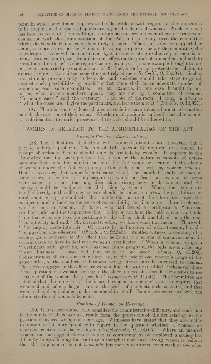 point in which amendment appears to be desirable is with regard to the procedure to be adopted in the case of disputes arising on the claims of women. Much evidence has been received of the unwillingness of women to serve on committees of societies in connection with the administration of the Act, and in many cases the committee which deals with claims consists entirely of men. Where, in order to support her claim, it is necessary for the claimant to appear in person before the committee, the knowledge that she will be confronted by a body consisting exclusively of men is in many cases certain to exercise a deterrent effect on the mind of a member inclined to press for redress of what she regards as a grievance. In one example brought to our notice an unmarried pregnant woman of 21 had, in order to prosecute her claim, to appear before a committee consisting entirely of men (R. Smith, Q. 13,207). Such a procedure is pre-eminently undesirable, and societies should take steps to guard against such possibilities by providing that there shall be an adequate number of women on each such committee. As an example, in. one case brought to our notice, when women members appeal, they are met by a committee of women. ‘“In many cases,” said the secretary, “lam out of the room. I know in advance ‘‘ what the cases are. I give the particulars, and leave them to it’ (Daniels, Q. 13,927). 187. There is some evidence that some societies have taken administrative action outside the sanction of their rules. Whether such action is in itself desirable or not, it is obvious that the strict procedure of the rules should be adhered to. WOMEN IN RELATION TO THE ADMINISTRATION OF THE ACT. Women’s Part in Administration. 188. The difficulties of dealing with women’s disputes are, however, but a part of a Jarger problem. The Act of 1911 specitically required that women in receipt of sickness benefit should only be visitedeby women. It appears to the Committee that the principle thus laid down by the statute is capable of exten- sion, and that a smoother administration of the Act would be secured, if the claims of women under the Act were more extensively dealt with by women officials. If it is necessary that women’s certificates should be handled locally by men in some cases, a feeling of unpleasantness would at least be avoided if steps were taken to secure that any discussion arising between the woman and the society should be conducted on their side by women. Where the claims are handled locally in the office, every care should be taken to narrow the possibilities of unpleasant gossip, to emphasise the ccnfidential nature of the information upon the certificate, and to increase the sense of responsibility for silence upon those in charge, whether men or women. A doctor who had issued a certificate for “internal trouble’ informed the Committee that “a day or two later the patient came and told ‘* me that when she took the certificate to the office, which was full of men, the man ‘* in authority had said, ‘Oh, rnternal trouble; we know what that means. There will ‘* * be inquiry made into this.’ Of course he had no idea of what it meant, but the suggestion was offensive” (Claydon, (). 22,545). Another witness, a secretary of a society, gave evidence to the effect that he found it a source of embarrassment in certain cases to have to deal with women’s certificates. ‘“‘ When a woman brings a ‘* certificate with ‘ gastritis,’ and I ask her, is she pregnant, she tells me to mind my own business. I was told that twice in one week” (Jones, Q. 41,209). Considerations of this character have led, in the case of one woman’s lodge of the same Order, to the conduct of business being almost entirely entrusted to women. The clerks engaged in the office are women, “nd the witness added ‘‘ whenever there ‘““ is a question of a woman coming to the office, unless she specifically desires to see ““ us, one of the women clerks sees her” (Lingstrom, Y. 41,594). The Committee are satisfied that the interests of the insured women members of societies require that women should take a larger part in the work of conducting the societies, and that women should be included in the membership of all Committees concerned with the administration of women’s benefits. ~ oe “¢ Position of Women on Marriage. 189. It has been stated that considerable administrative difficulty, and confusion in the minds of all concerned, result from the provisions of the Act relating to the position of insured women on marriage. Witnesses have stated that they are unable to obtain satisfactory “proof with regard to the question whether a woman on marriage continues to be employed (Wigglesworth, Q. 18,017). Where an insured woman on marriage declares that she is continuing to be employed, a society has difficulty in establishing the contrary, although it may have strong reason to believe that the employment is not bona fide, but merely continued for a week or two after