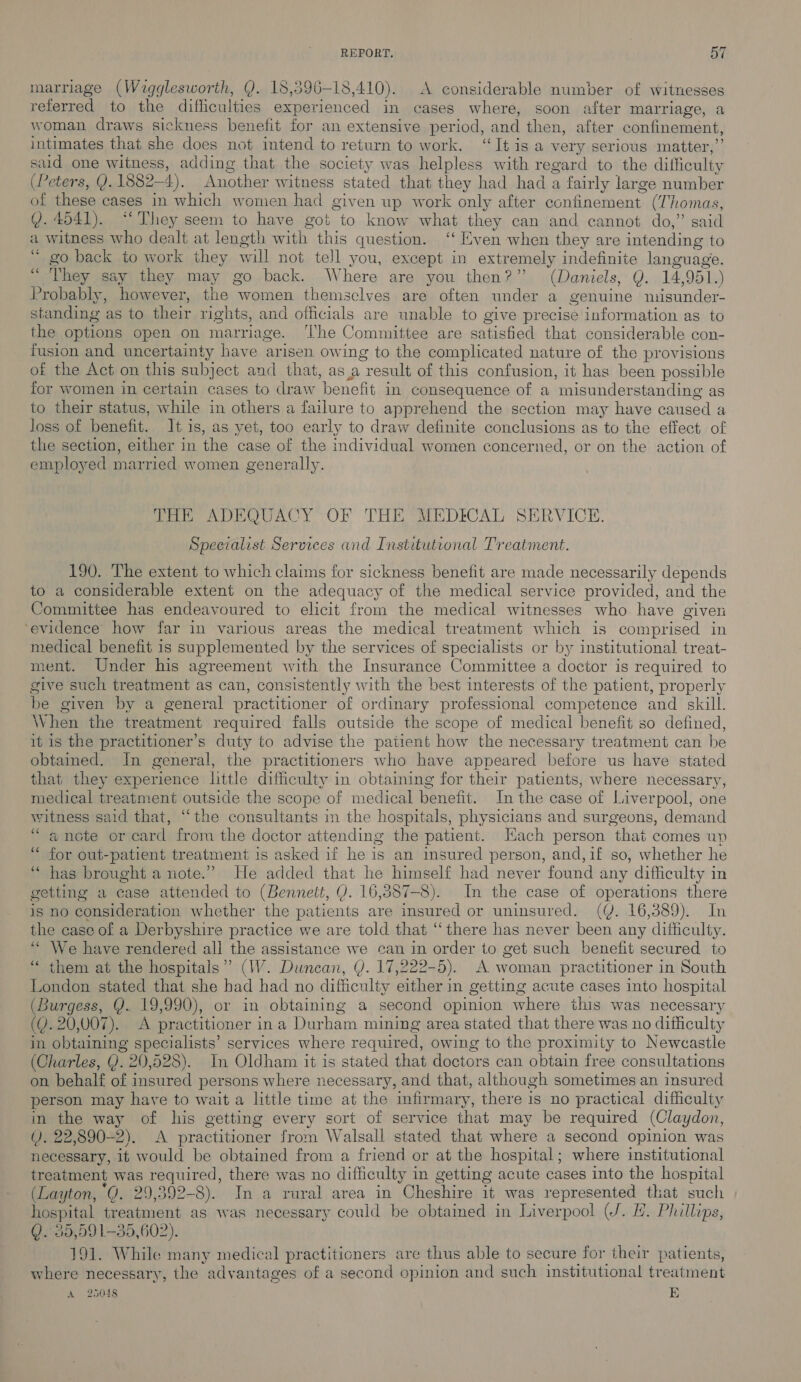 marriage (Wigglesworth, Q. 18,396-18,410). A considerable number of witnesses referred to the difficulties experienced in cases where, soon after marriage, a woman draws sickness benefit for an extensive period, and then, after confinement, intimates that she does not intend to return to work. ‘It is a very serious matter,”’ sud one witness, adding that the society was helpless with regard to the difficulty (Peters, Y. 1882-4). Another witness stated that they had had a fairly large number of these cases in which women had given up work only after confinement (Thomas, @. 4041). “‘ They seem to have got to know what they can and cannot do,” said a witness who dealt at length with this question. ‘‘ Even when they are intending to “ go back to work they will not tell you, except in extremely indefinite language. “ They say they may go back. Where are you then?” (Daniels, Q. 14,951.) Probably, however, the women themselves are often under a genuine misunder- standing as to their rights, and officials are unable to give precise information as to the options open on marriage. ‘The Committee are satisfied that considerable con- fusion and uncertainty have arisen owing to the complicated nature of the provisions of the Act on this subject and that, asa result of this confusion, it has been possible for women in certain cases to draw benefit in consequence of a misunderstanding as to their status, while in others a failure to apprehend the section may have caused a loss of benefit. It is, as yet, too early to draw definite conclusions as to the effect of the section, either in the case of the individual women concerned, or on the action of employed married women generally. THE ADEQUACY OF THE MEDICAL SERVICE. Specialist Services and Institutional Treatment. 190. The extent to which claims for sickness benefit are made necessarily depends to a considerable extent on the adequacy of the medical service provided, and the Committee has endeavoured to elicit from the medical witnesses who. have given ‘evidence how far in various areas the medical treatment which is comprised in medical benefit is supplemented by the services of specialists or by institutional treat- ment. Under his agreement with the Insurance Committee a doctor is required to give such treatment as can, consistently with the best interests of the patient, properly be given by a general practitioner of ordinary professional competence and skill. When the treatment required falls outside the scope of medical benefit so defined, it is the practitioner’s duty to advise the patient how the necessary treatment can be obtained. In general, the practitioners who have appeared before us have stated that they experience little difficulty in obtaining for their patients, where necessary, medical treatment outside the scope of medical benefit. In the case of Liverpool, one witness said that, “the consultants in the hospitals, physicians and surgeons, demand “ancte or card from the doctor attending the patient. Each person that comes up ‘“ for out-patient treatment is asked if he is an msured person, and,if so, whether he “ has brought a note.” He added that he himself had never found any difficulty in getting a case attended to (Bennett, Y. 16,387-8). In the case of operations there is no consideration whether the patients are insured or uninsured. (Y. 16,389). In the case of a Derbyshire practice we are told that “there has never been any difficulty. ‘““ We have rendered all the assistance we can in order to get such benefit secured to “ them at the hospitals” (W. Duncan, Q. 17,222-5). A woman practitioner in South London stated that she had had no difficulty either in getting acute cases into hospital (Burgess, Y. 19,990), or in obtaining a second opinion where this was necessary (Q. 20,007). A practitioner ina Durham mining area stated that there was no difficulty in obtaining specialists’ services where required, owing to the proximity to Newcastle (Charles, Y. 20,528). In Oldham it is stated that doctors can obtain free consultations on behalf of insured persons where necessary, and that, although sometimes an insured person may have to wait a little time at the infirmary, there is no practical difficulty in the way of his getting every sort of service that may be required (Claydon, (). 22,890-2). &lt;A practitioner from Walsall stated that where a second opinion was necessary, it would be obtained from a friend or at the hospital; where institutional treatment was required, there was no difficulty in getting acute cases into the hospital (Layton, “GQ. 29,392-8). In a rural area in Cheshire it was represented that such hospital treatment as was necessary could be obtained in Liverpool (J. H. Phillips, Q.°35,591-35,602). 191. While many medical practiticners are thus able to secure for their patients, where necessary, the advantages of a second opinion and such institutional treatment
