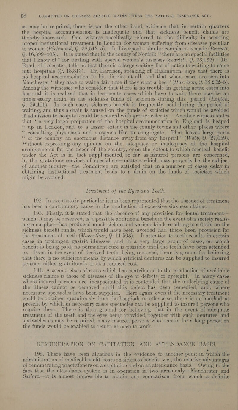 as may be required, there is, on the other hand, evidence that in certain quarters the hospital accommodation is inadequate and that sickness benefit claims are thereby increased. One witness specifically referred to the difficulty in securing proper institutional treatment in London for women suffering from diseases peculiar to women (Richmond, Q. 38,542—-5). In Liverpool a similar complaint is made (Bennett, Q. 16,399-405). Itis stated that in the county of Norfolk “there are no special facilities that I know of” for dealing with special women’s diseases (Scarlett, Q. 23,132). Dr. Bond, of Leicester, tells us that there is a large waiting list of patients waiting to come into hospitals (Q. 18,813). Dr. Harrison, speaking of Haslingden, says that there is no hospital accommodation in his district at all, and that when cases are sent into Manchester ‘‘ they have to wait a fair time if they want a bed ” (Harrison, Q. 38,202-5). Among the witnesses who consider that there is no trouble in getting acute cases into hospital, it is realised that in less acute cases which have to wait, there may be an unnecessary drain on the sickness funds of societies during this period (Layton, QY. 29.401). In such cases sickness benefit is frequently paid during the period of waiting, and thus a drain is caused on the funds of societies which would be avoided if admission to hospital could be secured with greater celerity. Another witness states that “a very large proportion of the hospital accommodation in England is heaped ‘‘ up in London, and to a lesser extent in the county towns and other places where consulting physicians and surgeons like to congregate. That leaves large parts of the country.an enormous distance away from any hospital” (Webb, Q. 27,059). Without expressing any opinion on the adequacy or inadequacy of the hospital arrangements for the needs of the country, or on the extent to which medical benefit under the Act is in fact supplemented, so far as insured persons are concerned, by the gratuitous services of specialists—matters which may properly be the subject of another inquiry—the Committee are satisfied that in a number of cases delay in obtaining institutional treatment leads to a drain on the funds of societies which might be avoided. 66 6 Treatment of the Hyes and Teeth. 192. In two cases in particular it has been represented that the absence of treatment has been a contributory cause in the production of excessive sickness claims. 193. Firstly, it is stated that the absence of any provision for dental treatment-—- which, it may be observed, is a possible additional benefit in the event of a society realis- ing a surplus—has produced much sickness of various kinds resulting in a drain on the sickness benefit funds, which would have been avoided had there been provision for the treatment of teeth (Macarthur, Y. 11,503). Inattention to.teeth results in certain cases in prolonged gastric illnesses, and in a very large group of cases, on which benefit is being paid, no permanent cure is possible until the teeth have been attended to. Even in the event of decayed teeth being removed, there is ground for believing that there is no sufficient means by which artificial dentures can be supplied to insured persons, either gratuitously or at a reduced cost. 194. A second class of cases which has contributed to the production of avoidable sickness claims is those of diseases of the eye or defects of eyesight. In many cases where insured persons are incapacitated, it is contended that the underlying cause of the illness cannot be removed until this defect has been remedied, and, where necessary, spectacles have been supplied. Here again, even if the necessary treatment could be obtained gratuitously from the hospitals or otherwise, there is no method at present by which in necessary cases spectacles can be supplied to insured persons who: require them. There is thus ground for believing that in the event of adequate treatment of the teeth and the eyes being provided, together with such dentures and spectacles as may be required, many insured persons who remain for a long period on the funds would be enabled to return at once to work. REMUNERATION ON CAPITATION AND ATTENDANCE BASIS. * 195. 'Vhere have been allusions in the evidence to another point in which the administration of medical benefit bears on sickness benefit, viz., the relative advantages of remunerating practitioners on a capitation and on an attendance hasis. Owing to the fact that the attendance system is in operation in two areas only—Manchester and Salford—it is almost impossible to obtain any comparison from which a definite 