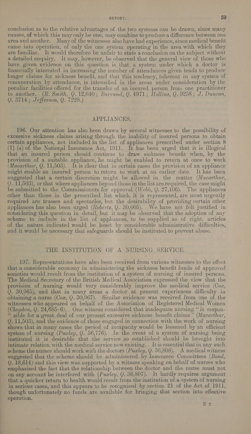 conclusion as to the relative advantages of the two systems can be drawn, since many causes, of which this may only be one, may combine to produce a difference between one area and another. Many of the witnesses also have had experience, since medical benelit came into operation, of only the one system operating in the area with which they are familiar. It would therefore be unfair to state a conclusion on the subject without a detailed enquiry. It may, however, be observed that the general view of those who have given evidence on this question is that a system under which a doctor is financially interested in increasing the number of attendances given tends to produce longer claims for sickness benefit, and that this tendency, inherent in any system of remuneration by attendance, is intensified in the areas under consideration by the peculiar facilities offered for the transfer of an insured person from one practitioner to another. (R. Smith, Q. 12,640; Barrand, Q. 4971; Hollins, Q. 9258; J. Duncan, QY. 3714; Jefferson, Q. 7228.) APPLIANCES. 196. Our attention has also been drawn by several witnesses to the possibility of excessive sickness claims arising through the inability of insured persons to obtain certain appliances, not included in the list of appliances prescribed under section 8 (1) (a) of the National Insurance Act, 1911. It has been urged that it is illogical that an insured person should continue to draw sickness benefit when, by the provision of a suitable appliance, he might be enabled to return at once to work (Macarthur, Y. 11,503). It is clear that in certain cases the provision of an appliance might enable an insured person to return to work at an earlier date. It has been suggested that a certain discretion might be allowed in the matter (Macarthur, Q. 11,503), or that where apphances beyond those in the list are required, the case might be submitted to the Commissioners for approval (Webb, Q. 27,106). The appliances other than those in the prescribed list which, it is represented, are most urgently required are trusses and spectacles, but the desirability of providing certain other appliances has also been urged (Jvoberts, Y. 30,005). We have not, felt justified in considering this question in detail, but it may be observed that the adoption of any scheme to include in the list of appliances, to be supplied as of right, articles of the nature indicated would be beset by considerable administrative difficulties, and it would be necessary that safeguards should be instituted to prevent abuse. THE INSTITUTION OF A NURSING SERVICE. 197. Representations have also been received from various witnesses to the effect that a considerable economy in administering the sickness benefit funds of approved societies would result from the institution of a system of nursing of insured persons. The Medical Secretary of the British Medical Association expressed the view that the provision of nursing would very considerably improve the medical service (Cow, Q. 30,965), and that in many areas a doctor at present experiences difficulty in obtaining a nurse (Cox, Y. 30,967). Similar evidence was received from one of the witnesses who appeared on behalf of the Association of Registered Medical Women (Claydon, Y. 24,685-6). One witness considered that inadequate nursing ‘“‘is respon- ‘ sible for a great deal of our present excessive sickness benefit claims ” (Macarthur, (. 11,503), and the evidence of those engaged in connection with the work of nursing shows that in many cases the period of incapacity would be lessened by an efficient system of nursing (Puxley, Q. 36,776). In the event of a system of nursing being instituted it is desirable that the service so established should be brought into intimate relation with the medical service now existing. Itis essential thatin any such scheme the nurses should work with the doctors (Puxley, Y. 36,808). A medical witness suggested that the scheme should be administered by Insurance Committees (Bond, (). 18,614) and this view was supported by a witness speaking on behalf of nurses who emphasised the fact that the relationship between the doctor and the nurse must not on any account be interfered with (Pualey, Q. 86,807). It hardly requires argument that a quicker return to health would result from the institution of a system of nursing in serious cases, and this appears to be recognised by section 21 of the Act of 1911, though unfortunately no funds are available for bringing that section into effective operation. EK 2