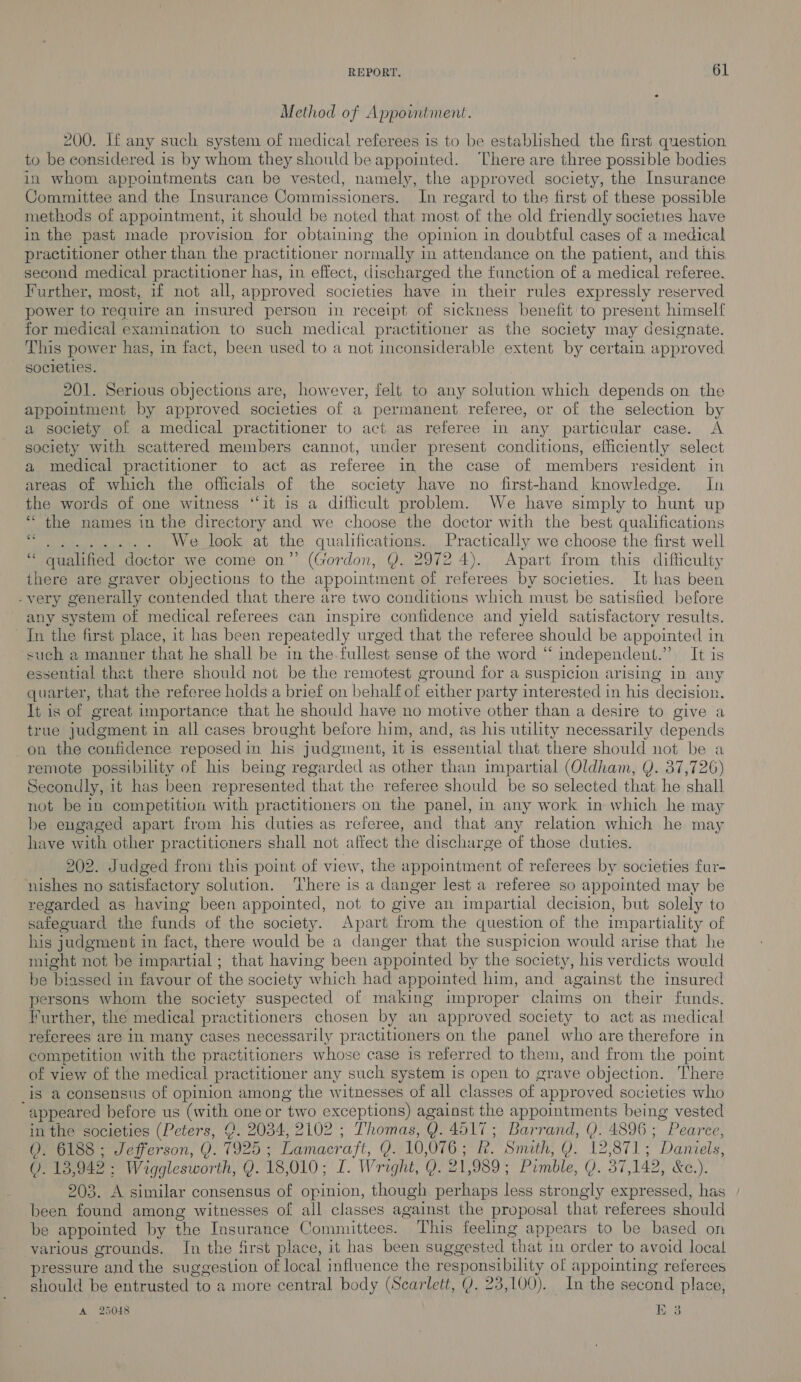 Method of Appowntment. 200. If any such system of medical referees is to be established the first question to be considered is by whom they should be appointed. ‘There are three possible bodies in whom appointments can be vested, namely, the approved society, the Insurance Committee and the Insurance Commissioners. In regard to the first of these possible methods of appointment, it should be noted that most of the old friendly societies have in the past made provision for obtaining the opinion in doubtful cases of a medical practitioner other than the practitioner normally i in attendance on the patient, and this second medical practitioner has, in effect, discharged the function of a medical referee. Further, most, if not all, approved societies have in their rules expressly reserved power to require an insured person in receipt of sickness benefit to present himself for medical examination to such medical practitioner as the society may designate. This power has, in fact, been used to a not inconsiderable extent by certain approved societies. 201. Serious objections are, however, felt to any solution which depends on the appointment by approved societies of a permanent referee, or of the selection by a society of a medical practitioner to act as referee in any particular case. A society with scattered members cannot, under present conditions, efficiently select a medical practitioner to act as referee in the case of members resident in areas of which the officials of the society have no first-hand knowledge. In the words of one witness ‘“‘it is a difficult problem. We have simply to hunt up ‘ the names in the directory and we choose the doctor with the best qualifications des) We lock: at the qualifications. Practically we choose the first well “ qualified dector we come on”’ (Gordon, Y. 2972 4). Apart from this difficulty there are graver objections to the appointment of referees by societies. It has been -very generally contended that there are two conditions which must be satisfied before any system of medical referees can inspire confidence and yield satisfactory results. In the first place, it has been repeatedly urged that the referee should be appointed in such a manner that he shall be in the fullest sense of the word “ independent.” It is essential that there should not be the remotest ground for a suspicion arising in any quarter, that the referee holds a brief on behalf of either party interested in his decision. It is of great importance that he should have no motive other than a desire to give a true judgment i in all cases brought before him, and, as his utility necessarily depends on the confidence reposed in his judgment, it is essential that there should not be a remote possibility of his being regarded as other than impartial (Oldham, Y. 37,726) Secondly, it has been repr esented that the referee should be so selected that he shall not be in competition with practitioners on the panel, in any work in which he may be engaged apart from his duties as referee, and that any relation which he may have with other practitioners shall not affect the discharge of those duties. 46 202. Judged from this point of view, the appointment of referees by societies fur- nishes no satisfactory solution. ‘There is a danger lest a referee so appointed may be regarded as having been appointed, not to give an impartial decision, but solely to safeguard the fonds of the society. Apart from the question of the impartiality of his judgment i in fact, there would be a danger that the suspicion would arise that he might not be impartial ; that having been appointed by the society, his verdicts would be biassed in favour of the society which had appointed him, and against the insured persons whom the society suspected of making improper claims on their funds. Further, the medical practitioners chosen by an approved society to act as medical referees are in many cases necessarily practitioners on the panel who are therefore in competition with the practitioners whose case is referred to them, and from the point of view of the medical practitioner any such system is open to grave objection. There _is a consensus of opinion among the witnesses of all classes of approved societies who “appeared before us (with one or “hyo exceptions) against the appointments being vested in the societies (Peters, (. 2034, 2102 ; Thomas, Q. 4517; Barrand, Q. 4896 ; ag ce, 0. 6188; Jefferson, Q. 7925 ; Lamacraft, 0). 10, O76 ; R. Smith, Q. 12 coh pia - Daniels, 0. 13,942 ; : Wigglesworth, Y. 18, 010; I. Wright, 0. 2] 09 ; Pimble, Q. 37 142, &amp;C.). 203. A similar consensus of opinion, though perhaps less strongly expressed, has been found among witnesses of all classes against the proposal that referees should be appointed by the Insurance Committees. This feeling appears to be based on various grounds. In the first place, it has been suggested ‘that in order to avoid local pressure &gt; and the suggestion of local influence the Gens ly of appointing reterees should be entrusted to a more central body (Scarlett, Y. 23,100). In the second place,