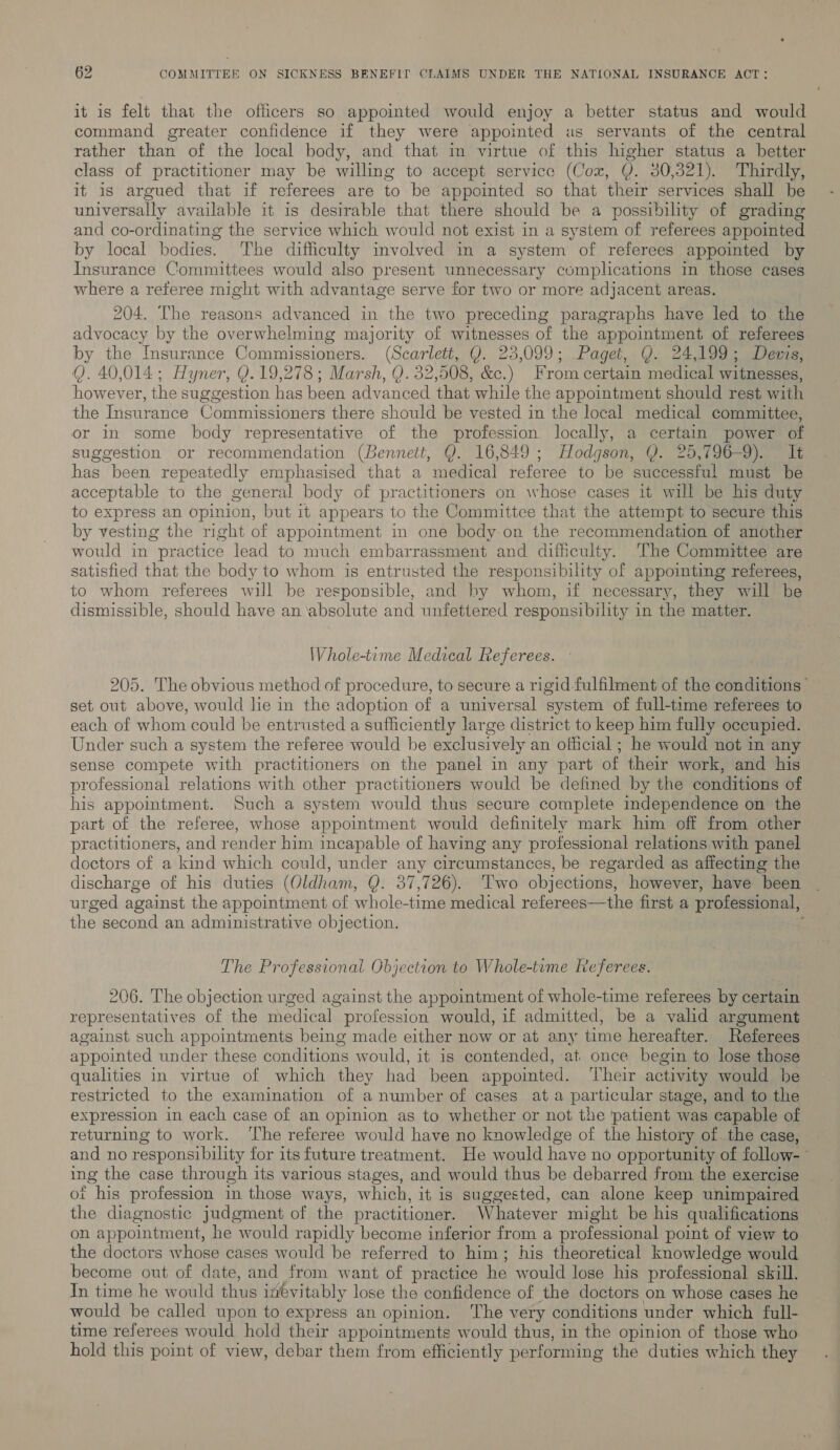 it is felt that the officers so appointed would enjoy a better status and would command greater confidence if they were appointed as servants of the central rather than of the local body, and that in virtue of this higher status a better class of practitioner may be willing to accept service (Cox, Q. 30,321). Thirdly, it is argued that if referees are to be appointed so that their services shall be universally available it is desirable that there should be a possibility of grading and co-ordinating the service which would not exist in a system of referees appointed by local bodies. The difficulty involved im a system of referees appointed by Insurance Committees would also present unnecessary complications in those cases where a referee might with advantage serve for two or more adjacent areas. 204. The reasons advanced in the two preceding paragraphs have led to the advocacy by the overwhelming majority of witnesses of the appointment of referees by the Insurance Commissioners. (Scania Q. 23,099; Paget... Q. ct 0a eee Q. 40,014; Hyner, Y.19,278 ; Marsh, Q. 32,508, &amp;c.) From certain medical witnesses, however, the suggestion has been advanced that while the appointment should rest with the Insurance Commissioners there should be vested in the local medical committee, or in some body representative of the profession locally, a certain power of suggestion or recommendation (Bennett, Q. 16,849; Hodgson, Y. 25,796-9). It has been repeatedly emphasised that a medical referee to be successful must be acceptable to the general body of practitioners on whose cases it will be his duty to express an opinion, but it appears to the Committee that the attempt to secure this by vesting the right of appointment in one body on the recommendation of another would in practice lead to much embarrassment and difficulty. ‘The Committee are satisfied that the body to whom is entrusted the responsibility of appointing referees, to whom referees will be responsible, and by whom, if necessary, they will be dismissible, should have an ‘absolute and unfettered responsibility in the matter. Whole-time Medical Referees. 205. The obvious method of procedure, to secure a rigid fulfilment of the conditions” set out above, would lie in the adoption of a universal system of full-time referees to each of whom could be entrusted a sufficiently large district to keep him fully occupied. Under such a system the referee would be exclusively an official ; he would not in any sense compete with practitioners on the panel in any part of their work, and his professional relations with other practitioners would be defined by the conditions of his appointment. Such a system would thus secure complete independence on the part of the referee, whose appointment would definitely mark him off from other practitioners, and render him incapable of having any professional relations with panel doctors of a kind which could, under any circumstances, be regarded as affecting the discharge of his duties (Oldham, Q. 37,726). Two objections, however, have been urged against the appointment of whole- time medical referees—the first a professional, the second an administrative objection. : The Professional Objection to Whole-tume Referees. 206. The objection urged against the appointment of whole-time referees by certain representatives of the medical | profession would, if admitted, be a valid argument against such appointments being made either now or at any time hereafter. Referees appointed under these conditions would, it is contended, at once begin to lose those qualities in virtue of which they had been appomted. ‘Their activity would he restricted to the examination of a number of cases at a particular stage, and to the expression in each case of an opinion as to whether or not the patient was capable of returning to work. ‘The referee would have no knowledge of the history of the case, and no responsibility for its future treatment. He would have no opportunity of follow-— ing the case through its various stages, and would thus be debarred from the exercise ot his profession in those ways, which, it is suggested, can alone keep unimpaired the diagnostic judgment of the practitioner. Whatever might be his qualifications on appointment, he would rapidly become inferior from a pr ofessional point of view to the doctors whose cases would be referred to him; his theoretical knowledge would become out of date, and from want of practice he would lose his professional skill. In time he would thus inevitably lose the confidence of the doctors on whose cases he would be called upon to express an opinion. The very conditions under which full- time referees would hold their appointments would thus, in the opinion of those who hold this point of view, debar them from efficiently performing the duties which they