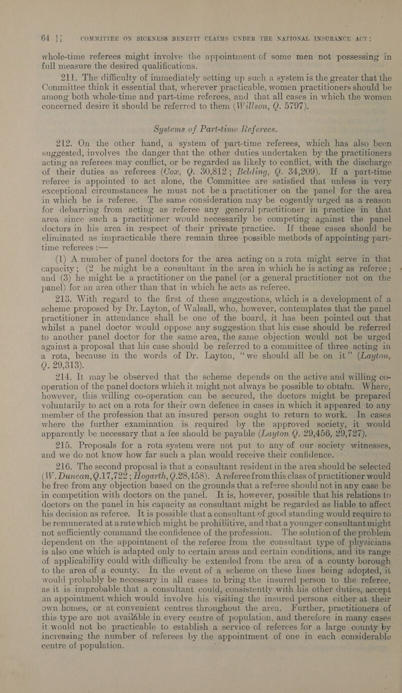 whole-time referees might involve the appointment cf some men not possessing in full measure the desired qualifications. 211. The difficulty of immediately setting wp such a system is the greater that the Committee think 1t essential that, wherever practicable, women practitioners should be among both whole-time and part-time referees, and that all cases in which the women concerned desire it should be referred to them (Willson, Q. 5797). Systems of Part-tame Referees. y : 212. On the other hand, a system of part-time referees, which has also been suggested, involves the danger that the other duties undertaken by the practitioners acting as referees may conflict, or be ca as likely to conflict, with the discharge of their duties as referees (Com, Q. 30,812; Belding, Q. 34 209). If a part-time referee is appointed to act alone, the Committee are satisfied that unless in very exceptional circumstances he must not be a practitioner on the panel for the area in which he is referee. The same consideration may be cogently urged as a reason for debarring from acting as referee any general practitioner in practice in that area since such a practitioner would necessarily be competing against the panel doctors in his area in respect of their private practice. If these cases should be eliminated as impracticable there remain three ‘possible methods of appointing part- time referees :-— (1) A number of panel doctors for the area acting on a rota might serve in that capacity; (2 he might be a consultant in the area in which he is acting as referee ; and (3) he might be a practitioner on the panel (or a general practitioner not on the panel) for an area other than that in which he acts as referee. 213. With regard to the first of these suggestions, which is a development of a scheme proposed by Dr. Layton, of Walsall, who, however, contemplates that the panel practitioner in attendance shall be one of the board, it has been pointed out that whilst a panel doctor would oppose any suggestion that his case should be referred to another panel doctor for the same area, the same objection would not be urged against a proposal that his case should be referred to a committee of three acting in a rota, because in the words of Dr. Layton, ‘we should all be on it” (Layton, Oaeo ole 214. It may be observed that the scheme depends on the active and willing co- operation of the panel doctors which it might not always be possible to obtain. Where, however, this willing co-operation can be secured, the doctors might be prepared voluntarily to act on a rota for their own defence in cases in which it appeared to any member of the profession that an insured person ought to return to work. In cases where the further examination is required by the approved society, it would apparently be necessary that a fee should be payable (Layton Q. 29,456, 29,727). 215. Proposals for a rota system were not put to any of our society witnesses, and we do not know how far such a plan would receive their confidence. 216. The second proposal is that a consultant resident in the area should be selected (IW. Duncan, Q.17,722 ; Hogarth, Y.28,458). Arefereefrom this class of practitioner would be free from any obj ection based on the grounds that a referee should not in any case be in competition with doctors on the panel. It is, however, possible that his relations to doctors on the panel in his capacity as consultant might be regarded as lable to affect his decision as referee. It is possible that a consultant of good standing would require to be remunerated at arate which might be prohibitive, and that a younger consultant might not sufficiently command the confidence of the profession. ‘The solution of the problem dependent on the appointment of the referee from the consultant type of physicians is also one which is adapted only to certain areas and certain conditions, and its range of applicability could with difficulty be extended from the area of a county borough to the area of a county. In the event of a scheme on these lines being adopted, it would probably be necessary in all cases to bring the insured person to the referee, as it is improbable that a consultant could, consistently with his other duties, accept an appointment which would involve his visiting the msured persons either at their own homes, or at convenient centres throughout the area. Further, practitioners of this type are not avaiable in every centre of population, and therefore in many cases it would not be practicable to establish a service of referees for a large county by increasing the number of referees by the appointment of one in each considerable centre of ‘population.