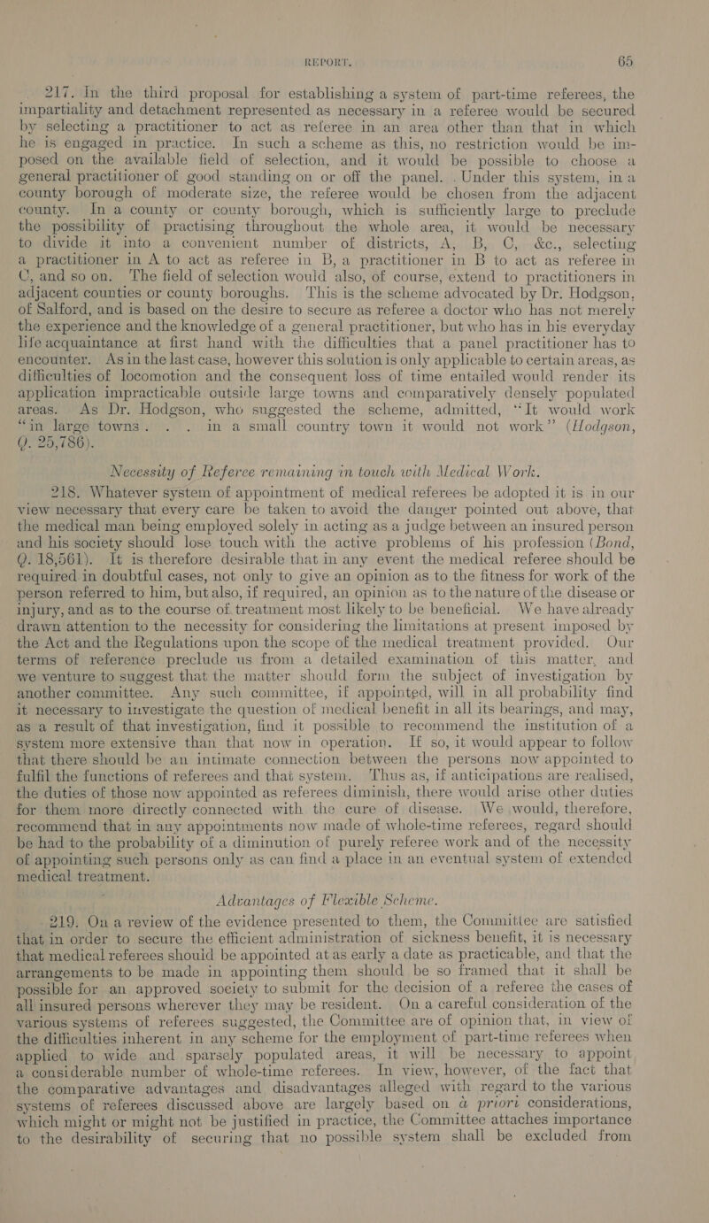 217. In the third proposal for establishing a system of part-time referees, the impartiality and detachment represented as necessary in a referee would be secured by selecting a practitioner to act as referee in an area other than that in which he is engaged in practice. In such a scheme as this, no restriction would be im- posed on the available field of selection, and it would be possible to choose a general practitioner of good standing on or off the panel. . Under this system, in a county borough of moderate size, the referee would be chosen from the adjacent county. In a county or county borough, which is sufliciently large to preclude the possibility of practising throughout the whole area, it would be necessary to divide it into a convenient number of districts, A, B, C, &amp;c., selecting a practitioner in A to act as referee in B,a practitioner in B to act as referee in C,and soon. ‘The field of selection wouid also, of course, extend to practitioners in adjacent counties or county boroughs. ‘This is the scheme advocated by Dr. Hodgson, of Salford, and is based on the desire to secure as referee a doctor who has not merely the experience and the knowledge of a general practitioner, but who has in his everyday hfe acquaintance at first hand with the difficulties that a panel practitioner has to encounter. Asin the last case, however this solution is only applicable to certain areas, as difficulties of locomotion and the consequent loss of time entailed would render its appheation impracticable cutside large towns and comparatively densely populated areas. As Dr. Hodgson, who suggested the scheme, admitted, ‘It would work “an large towns. . . in a small country town it would not work” (Hodgson, Q. 25,786). Necessity of Referee remaining in touch with Medical Work. 218. Whatever system of appointment of medical referees be adopted it is in our view necessary that every care be taken to avoid the danger pointed out above, that the medical man being employed solely in acting as a judge between an insured person and his society should lose touch with the active problems of his profession (Bond, QY. 18,561). It is therefore desirable that in any event the medical referee should be required in doubtful cases, not only to give an opinion as to the fitness for work of the person referred to him, but also, if required, an opinion as to the nature of the disease or injury, and as to the course of. treatment most likely to be beneficial. We have already drawn attention to the necessity for considering the limitations at present imposed by the Act and the Regulations upon the scope of the medical treatment provided. Our terms of reference preclude us from a detailed examination of this matter, and we venture to suggest that the matter should form the subject of investigation by another committee. Any such committee, if appointed, will in all probability find it necessary to investigate the question of medical benefit in all its bearings, and may, as a result of that investigation, find it possible to recommend the institution of a svstem more extensive than that now in operation. If so, it would appear to follow that there should be an intimate connection between the persons now appointed to fulfil the functions of referees and that system. Thus as, 1f anticipations are realised, the duties of those now appointed as referees diminish, there would arise other duties for them more directly connected with the cure of disease. We ,would, therefore, recommend that in any appointments now made of whole-time referees, regard should be had to the probability of a diminution of purely referee work and of the necessity of appointing such persons only as can find a place in an eventual system of extended medical treatment. | Advantages of Flexible Scheme. 219. On a review of the evidence presented to them, the Committee are satisfied that in order to secure the efficient administration of sickness benefit, it is necessary that medical referees shouid be appointed at as early a date as practicable, and that the arrangements to be made in appointing them should be so framed that it shall be possible for an approved society to submit for the decision of a referee the cases of all insured persons wherever they may be resident. Ona careful consideration of the various systems of referees suggested, the Committee are of opinion that, in view of the difficulties inherent in any scheme for the employment of part-time referees when applied to wide and sparsely populated areas, it will be necessary to appoint a considerable number of whole-time referees. In view, however, of the fact that the comparative advantages and disadvantages alleged with regard to the various systems of referees discussed above are largely based on a@ priort considerations, which might or might not be justified in practice, the Committee attaches importance to the desirability of securing that no possible system shall be excluded from