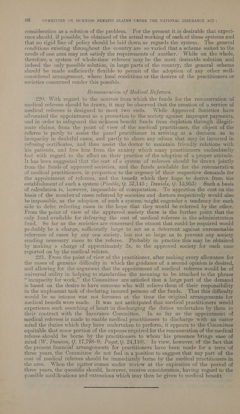 consideration as a solution of the problem. For the present it is desirable that experi- ence should, if possible, be obtained of the actual working of each. of these systems and that no rigid line of policy should be laid down as regards the system. ‘The general conditions existing throughout the country are so varied that a scheme suited to the needs of one area may not satisfy the requirements of another. While on the whole, therefore, a system of whole-time referees may be the most desirable solution and indeed the only possible solution, in large parts of the country, the general scheme should be made sufficiently flexible to permit of the adoption of any other well- considered arrangement, where local conditions or the desires of the practitioners or societies concerned render this possible. Remuneration of Medical Referees. 220, With regard to the sources from which the funds for the remuneration of medical referees should be drawn, it may be observed that the creation of a service of medical referees is designed to meet two ends. While Approved Societies have advocated the appointment as a protection to the society against improper payments, and in order to safeguard the sickness benefit funds from depletion through illegiti- mate claims, from the point of view of the medical practitioner, the object of the referee is partly to assist the panel practitioner in arriving at a decision as to incapacity in doubtful cases, and partly to share any odium that may be incurred in refusing certificates, and thus assist the doctor te maintain friendly relations with his patients, and free him from the anxiety which many practitioners undoubtedly feel with regard to the effect on their practice of the adoption of a proper attitude. It has been suggested that the cost of a system of referees should be drawn jointly from the funds of approved societies, and the funds available for the remuneration of medical practitioners, in proportion to the urgency of their respective demands for the appointment of referees, and the benefit ‘which they hope to derive from the establishment of such a system (Pimble, Q. 37,145 ; Daniels, Y. 13,953). Such a basis of calculation is, however, impossible of computation. ‘To apportion the cost on the basis of the number of cases referred by societies and doctors respectively would also be impossible, as the adoption of such a system might engender a tendency for each side to defer referring cases in the hope that they would be referred by the other. From the point of view of the approved society there is the further point that the only fund available for defraying the cost of medical referees is the administration fund. So far as the societies are concerned the utmost that could be required would probably be a charge, sufficiently large to act as a deterrent against unreasonable reference of cases by any one society, but not so large as to prevent any society sending necessary cases to the referee. Probably in practice this may be obtained by making a charge of approximately 2s. to the approved society for each case reported on by the medical referee. 221. ‘rom the point of view of the practitioner, after making every allowance for the cases of genuine difficulty in which the guidance of a second opuuion is desired, and allowing for the argument that the appointment of medical referees would be of universal utility i in helping to standardise the meaning to be attached to the phrase “incapacity for work,’’ the Committee are satisfied that a large part of the demand is based on the desire to have someone who will relieve them of their responsibility in the unpleasant task of declaring insured persons off the funds. ‘That this difficulty would be so intense was not foreseen at the time the original arrangements for medical benefit were made. It was not anticipated that medical practitioners would experience such searching of heart'in discharging the duties undertaken by them in their contract with the Insurance Committee. In so far as the appointment of medical referees is made to enable medical practitioners to discharge with an easier mind the duties which they have undertaken to perform, it appears to the Committee equitable that some portion of the expense required for the remuneration of the medical] referee should be borne by the practitioners to whom’ his presence brings ease of mind (IV. Duncan, Y. 17,798-9; Paget, Y. 24,110). In view, however, of the fact that the present financial arrangements for practitioners have been made for a term of three years, the Committee do not feel in a position to suggest that any part of the cost of medical referees should be immediately borne by the medical practitioners in the area. When the matter comes under review at the expiration of the period of three years, the questién should, however, receive consideration, having regard to the possible modifications and extensions which may then be given to medical benefit. 