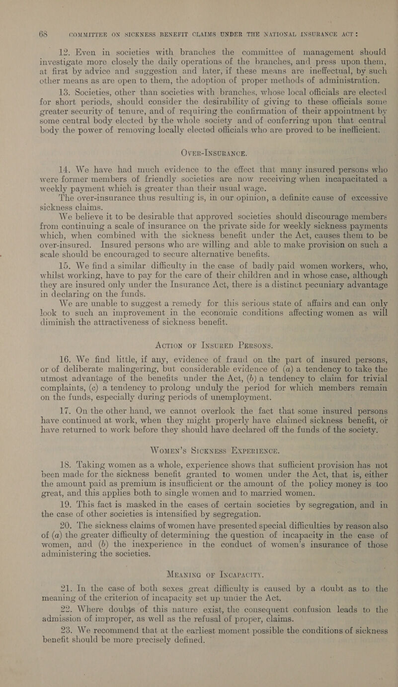 12. Even in societies with branches the committee of management should investigate more closely the daily operations of the branches, and press upon them, at first by advice and suggestion and later, if these means are ineffectual, by such other means as are open to them, the adoption of proper methods of administration. 13. Societies, other than societies with branches, whose local officials are elected for short periods, should consider the desirability of giving to these officials some greater security of tenure, and of requiring the confirmation of their appointment by some central body elected by the whole society and of conferring upon that central body the power of removing locally elected officials who are proved to be inefficient. Over-INSURANCE. 14. We have had much evidence to the effect that many insured persons who were former members of friendly societies are now receiving when incapacitated a weekly payment which is greater than their usual wage. The over-insurance thus resulting is, In our opinion, a definite cause of excessive sickness claims. We believe it to be desirable that approved societies should discourage members from continuing a scale of insurance on the private side for weekly sickness payments which, when combined with the sickness benefit under the Act, causes them to be over-insured. Insured persons who are willing and able to make provision on such a scale should be encouraged to secure alternative benefits. 15. We find a similar difficulty in the case of badly paid women workers, who, whilst working, have to pay for the care of their children and in whose case, although they are insured only under the Insurance Act, there is a distinct pecuniary advantage in declaring on the funds. We are unable to suggest a remedy for this serious state of affairs and can only look to such an improvement in the economic conditions affecting women as will diminish the attractiveness of sickness benefit. Action oF INSURED PERSONS. 16. We find little, if any, evidence of fraud on the part of insured persons, or of deliberate malingering, but considerable evidence of (a) a tendency to take the utmost advantage of the benefits under the Act, (b) a tendency to claim for trivial complaints, (¢) a tendency to prolong unduly the period for which members remain on the funds, especially during periods of unemployment. On the other hand, we cannot overlook the fact that some insured persons have rie ie at. work, when they might properly have claimed sickness benefit, or have returned to work before they should have declared off the funds of the society. WoMEN’sS SICKNESS EXPERIENCE 18. Taking women as a whole, experience shows that sufficient provision has not been made for the sickness benefit granted to women under the Act, that is, either the amount paid as premium is insufficient or the amount of the policy money is too great, and this apples both to single women and to married women. 19. This fact is masked in the cases of certain societies by segregation, and in the case of other societies is intensified by segregation. 20. ‘he sickness claims of women have presented special difficulties by reason also of (a) the greater difficulty of determining the question of incapacity in the case of women, and (6) the inexperience in the conduct of women’s insurance of those administering the societies. Meanina or Inoapacity. 21. In the case of both sexes great difficulty is caused by a doubt as to the meaning of the criterion of incapacity set up under the Act. 22. Where doubjs of this nature exist, the consequent confusion leads to the admission of improper, as well as the refusal of proper, claims. — 23. We recommend that at the earliest moment possible the conditions of sickness benefit should be more precisely defined.