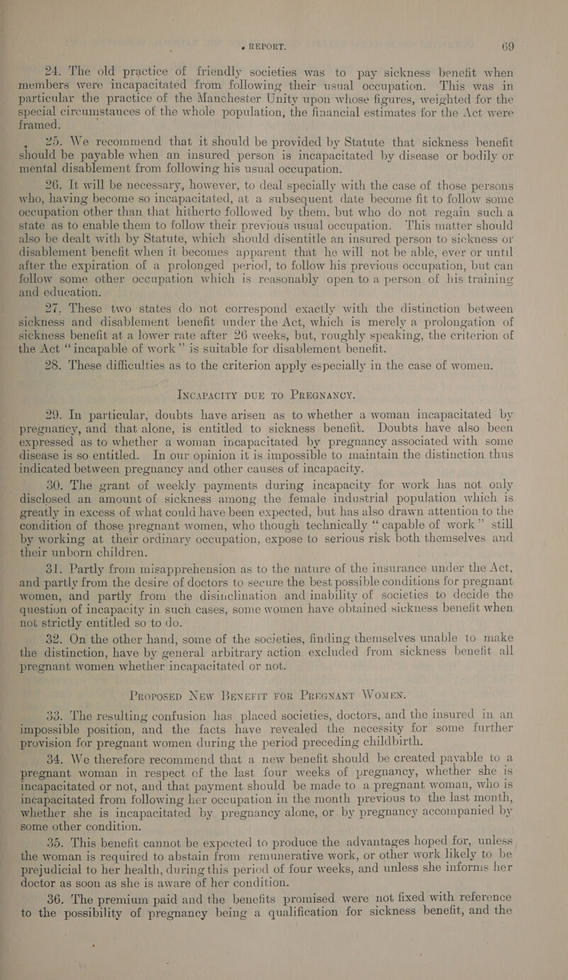 24, The old practice of friendly societies was to pay sickness benefit when members were incapacitated from following their usual occupation. This was in particular the practice of the Manchester Unity upon whose figures, weighted for the eee circumstances of the whole population, the financial estimates for the Act were framed. 25. We recommend that it should be provided by Statute that sickness henefit should be payable when an insured person is incapacitated by disease or bodily or mental disablement from following his usual occupation. 26. It will be necessary, however, to deal specially with the case of those persons who, having become so incapacitated, at a subsequent date become fit to follow some occupation other than that hitherto followed by them, but who do not regain sucha state as to enable them to follow their previous usual occupation. This matter should also be dealt with by Statute, which should disentitle an insured person to sickness or disablement benefit when it becomes apparent that he will not be able, ever or until after the expiration of a prolonged period, to follow his previous occupation, but can follow some other occupation which is reasonably open to a person of his training and education. 27, These two states do not correspond exactly with the distinction between sickness and disablement benefit under the Act, which is merely a prolongation of sickness benefit at a lower rate after 26 weeks, but, roughly speaking, the criterion of the Act “incapable of work” is suitable for disablement benefit. 28. These difficulties as to the criterion apply especially in the case of women. INCAPACITY DUE TO PREGNANCY. 29. In particular, doubts have arisen as to whether a woman incapacitated by _pregnaricy, and that alone, is entitled to sickness benefit. Doubts have also been expressed as to whether a woman incapacitated by pregnancy associated with some disease is so entitled. In our opinion it is impossible to maintain the distinction thus indicated between pregnancy and other causes of incapacity. 30. The grant of weekly payments during incapacity for work has not only disclosed an amount of sickness among the female industrial population which is greatly in excess of what could have been expected, but has also drawn attention to the condition of those pregnant women, who though technically “capable of work” still by working at their ordinary occupation, expose to serious risk both themselves and their unborn children. . 31. Partly from misapprehension as to the nature of the insurance under the Act, and partly from the desire of doctors to secure the best possible conditions for pregnant women, and partly from the disinclination and inability of societies to decide the question of incapacity in such cases, some women have obtained sickness benefit when not strictly entitled so to do. 32. On the other hand, some of the societies, finding themselves unable to make the distinction, have by general arbitrary action excluded from sickness benefit all pregnant women whether incapacitated or not. Propose New Bewerir Fok Peranant WoMeEN. 33. The resulting confusion has placed societies, doctors, and the insured in an impossible position, and the facts have revealed the necessity for some further provision for pregnant women during the period preceding childbirth. 34. We therefore recommend that a new benefit should be created pavable to a pregnant woman in respect of the last four weeks of pregnancy, whether she 1s incapacitated or not, and that payment should be made to a pregnant woman, who is incapacitated from following her occupation in the month previous to the last month, whether she is incapacitated by pregnancy alone, or by pregnancy accompanied by some other condition. 35. This benefit cannot be expected to produce the advantages hoped for, unless the woman is required to abstain from remunerative work, or other work likely to be prejudicial to her health, during this period of four weeks, and unless she infornis her doctor as soon as she is aware of her condition. 36. The premium paid and the benefits promised were not fixed with reference to the possibility of pregnancy being a qualification for sickness benefit, and the