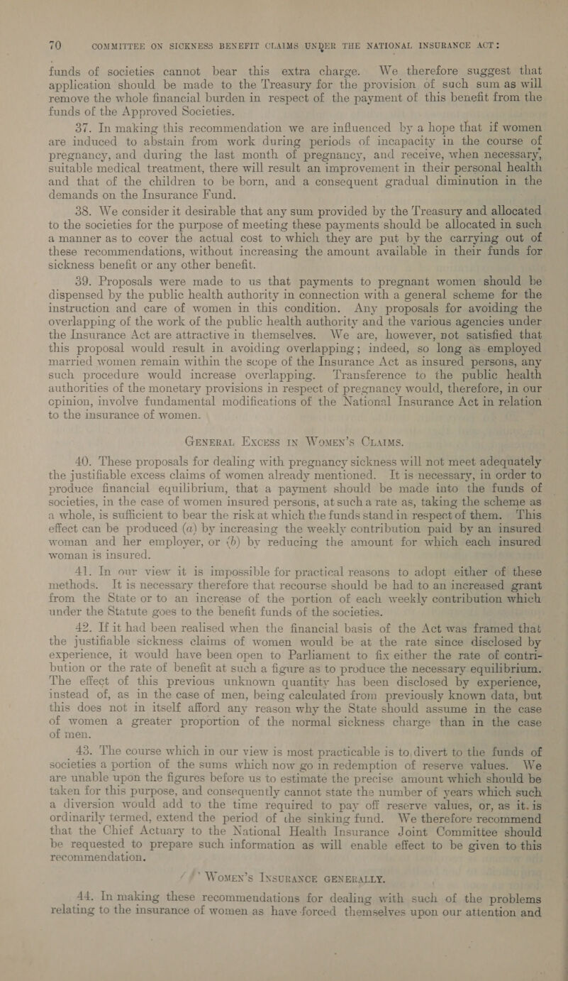 funds of societies cannot bear this extra charge. We therefore suggest that application should be made to the Treasury for the provision of such sum as will remove the whole financial burden in respect of the payment of this benefit from the funds of the Approved Societies. 37. In making this recommendation we are influenced by a hope that if women are induced to abstain from work during periods of incapacity in the course of pregnancy, and during the last month of pregnancy, and receive, when necessary, suitable medical treatment, there will result an improvement in their personal health and that of the children to be born, and a consequent gradual diminution in the demands on the Insurance Fund. : 38. We consider it desirable that any sum provided by the Treasury and allocated to the societies for the purpose of meeting these payments should be allocated in such a manner as to cover the actual cost to which they are put by the carrying out of these recommendations, without increasing the amount available in their funds for sickness benefit or any other benefit. 39. Proposals were made to us that payments to pregnant women should be dispensed by the public health authority in connection with a general scheme for the instruction and care of women in this condition. Any proposals for avoiding the overlapping of the work of the public health authority and the various agencies under the Insurance Act are attractive in themselves. We are, however, not satisfied that this proposal would result in avoiding overlapping; indeed, so long as employed married women remain within the scope of the Insurance Act as insured persons, any such procedure would increase overlapping. Transference to the public health authorities of the monetary provisions in respect of pregnancy would, therefore, in our to the insurance of women. GENERAL Excess In Women’s CLAIMS. 40. These proposals for dealing with pregnancy sickness will not meet adequately the justifiable excess claims of women already mentioned. It is necessary, in order to produce financial equilibrium, that a payment should be made into the funds of societies, in the case of women insured persons, at sucha rate as, taking the scheme as a whole, is sufficient to bear the risk at which the funds stand in respect of them. ‘This effect can be produced (a) by increasing the weekly contribution paid by an insured woman and her employer, or &lt;b) by reducing the amount for which each insured woman 1s insured. 41. In our view it is impossible for practical reasons to adopt either of these methods. It is necessary therefore that recourse should be had to an increased grant from the State or to an increase of the portion of each weekly contribution which under the Statute goes to the benefit funds of the societies. 42. If it had been realised when the financial basis of the Act was framed that the justifiable sickness claims of women would be at the rate since disclosed by experience, 1t would have been open to Parliament to fix either the rate of contri- bution or the rate of benefit at such a figure as to produce the necessary equilibrium. The effect of this previous unknown quantity has been disclosed by experience, instead of, as in the case of men, being caleulated from previously known data, but this does not in itself afford any reason why the State should assume in the case - women a greater proportion of the normal sickness charge than in the case of men. 43. The course which in our view is most practicable is to,divert to the funds of societies a portion of the sums which now go in redemption of reserve values. We are unable upon the figures before us to estimate the precise amount which should be taken for this purpose, and consequently cannot state the number of years which such a diversion would add to the time required to pay off reserve values, or, as it. is ordinarily termed, extend the period of the sinking fund. We therefore recommend that the Chief Actuary to the National Health Insurance Joint Committee should be requested to prepare such information as will enable effect to be given to this recommendation. : ‘Women’s INSURANCE GENERALLY. 44. In making these recommendations for dealing with such of the problems relating to the insurance of women as have forced themselves upon our attention and a ii