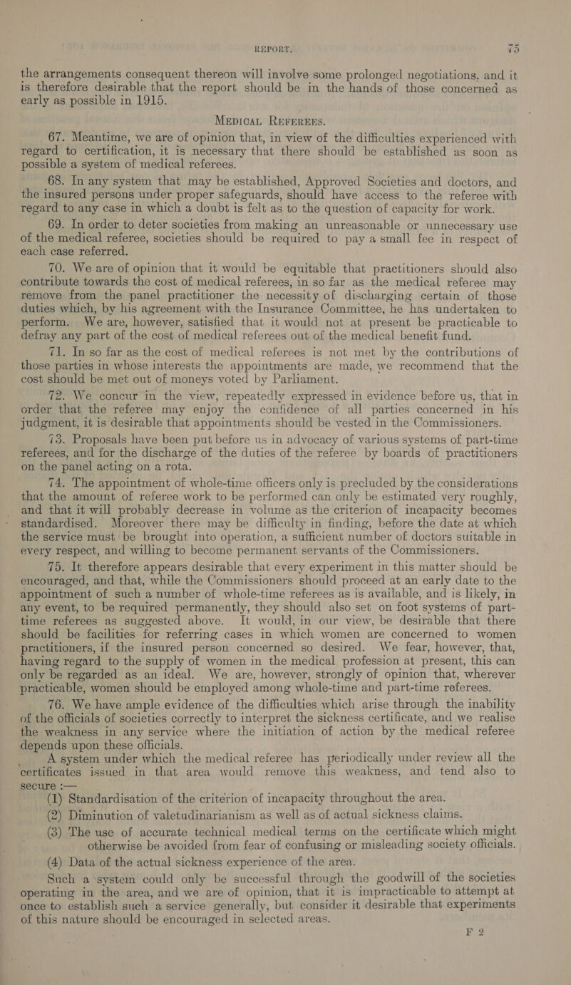 { ° the arrangements consequent thereon will involve some prolonged negotiations, and it is therefore desirable that the report should be in the hands of those concerned as early as possible in 1915. MepicaAL REFEREES. 67. Meantime, we are of opinion that, in view of the difficulties experienced with regard to certification, it is necessary that there should be established as soon as possible a system of medical referees. 68. In any system that may be established, Approved Societies and doctors, and the insured persons under proper safeguards, should have access to the referee with regard to any case in which a doubt is felt as to the question of capacity for work. 69. In order to deter societies from making an unreasonable or unnecessary use of the medical referee, societies should be required to pay a small fee in respect of each case referred. 70. We are of opinion that it would be equitable that practitioners should also contribute towards the cost of medical referees, in so far as the medical referee may remove from the panel practitioner the necessity of discharging certain of those duties which, by his agreement with the Insurance Committee, he has undertaken to perform. We are, however, satisfied that it would not at present be practicable to defray any part of the cost of medical referees out of the medical benefit fund. 71. In so far as the cost of medical referees is not met by the contributions of those parties in whose interests the appointments are made, we recommend that the cost should be met out of moneys voted by Parliament. 72. We concur in the view, repeatedly expressed in evidence before us, that in order that the referee may enjoy the confidence of all parties concerned in his judgment, it is desirable that appointments should be vested in the Commissioners. 73. Proposals have been put before us in advocacy of various systems of part-time referees, and for the discharge of the duties of the referee by boards of practitioners on the panel acting on a rota. 74. The appointment of whole-time officers only is precluded by the considerations that the amount of referee work to be performed can only be estimated very roughly, and that it will probably decrease in volume as the criterion of incapacity becomes standardised. Moreover there may be difficulty in finding, before the date at which the service must be brought into operation, a sufficient number of doctors suitable in every respect, and willing to become permanent servants of the Commissioners. 75. It therefore appears desirable that every experiment in this matter should be encouraged, and that, while the Commissioners should proceed at an early date to the appointment of such a number of whole-time referees as is available, and is likely, in any event, to be required permanently, they should also set on foot systems of part- time referees as suggested above. It would, in our view, be desirable that there should be facilities for referring cases in which women are concerned to women practitioners, if the insured person concerned so desired. We fear, however, that, having regard to the supply of women in the medical profession at present, this can only be regarded as an ideal. We are, however, strongly of opinion that, wherever practicable, women shouid be employed among whole-time and part-time referees. 76. We have ample evidence of the difficulties which arise through the inability of the officials of societies correctly to interpret the sickness certificate, and we realise the weakness in any service where the initiation of action by the medical referee depends upon these officials. | A system under which the medical referee has periodically under review all the ‘certificates issued in that area would remove this weakness, and tend also to secure :— ; _ (J) Standardisation of the criterion of incapacity throughout the area. (2) Diminution of valetudinarianism as well as of actual sickness claims. (3) The use of accurate technical medical terms on the certificate which might otherwise be avoided from fear of confusing or misleading society officials. (4) Data of the actual sickness experience of the area. Such a system could only be successful through the goodwill of the societies operating in the area, and we are of opinion, that it is impracticable to attempt at once to establish such a service generally, but consider it desirable that experiments of this nature should be encouraged in selected areas. 2
