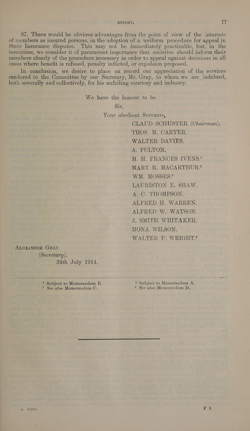 REPORT. . Tr 87. There would be obvious advantages from the point of view of the interests of members as insured persons, in the adoption of a uniform procedure for appeal in State Insurance disputes. This may not be immediately practicable, but, im the meantime, we consider it of paramount importance that societies should inform their members clearly of the procedure necessary in order to appeal against decisions in all cases where benefit is refused, penalty inflicted, or expulsion proposed. In conclusion, we desire to place on record our appreciation of the services rendered to the Committee by our Secretary, Mr. Gray, to whom we are, indebted, both severally and collectively, for his unfailing courtesy and industry. We have the honour to be Si, , Your obedient Servants, CLAUD SCHUSTER (Chairman). THOS. M. CARTER. WALTER DAVIES. A. FULTON. M. H. FRANCES IVENS.* MARY R. MACARTHUR. WM. MOSSES.® LAURISTON E. SHAW. A. C. THOMPSON. ALFRED H. WARREN. ALFRED W. WATSON. J. SMITH WHITAKER. MONA WILSON. WALTER PYwWRIGHT.* ALEXANDER GRAY (Secretary). 24th July 1914.   1 Subject to Memorandum B. 7 Subject to Memorandum A. 3 See also Memorandum C. 4 See also Memorandum D.