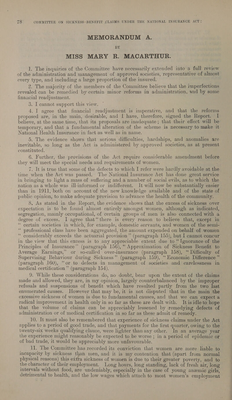 MEMORANDUM A. BY MISS MARY R. MACARTHUR. 1. The inquiries of the Committee have necessarily extended into a full review of the administration and management of approved societies, representative of almost every type, and including a large proportion of the insured. | 2. The majority of the members of the Committee believe that the imperfections revealed can be remedied by certain minor reforms in administration, and by some financial readjustment. 3. I cannot support this view. 4. I agree that financial readjustment is imperative, and that the reforms proposed are, in the main, desirable, and I have, therefore, signed the Report. I believe, at the same time, that its proposals are inadequate; that their effect will be temporary, and that a fundamental alteration of the scheme is necessary to make it National Health Insurance in fact as well as in name. 5. The evidence shows that serious difficulties, hardships, and anomalies are inevitable, so long as the Act is administered by approved societies, as at present constituted. 6. Further, the provisions of the Act require considerable amendment before they will meet the special needs and requirements of women. 7. It is true that some of the defects to which I refer were hardly avoidable at the time when the Act was passed. The National Insurance Act has done great service in bringing to light a mass of suffering and a number of social evils, as to which the nation as a whole was ill-informed or inditferent. It will now be substantially easier - than in 1911, both on account of the new knowledge available and of the state of public opinion, to make adequate provision to advance the health of the community. 8. As stated in the Report, the evidence shows that the excess of sickness over expectation is to be found almost entirely amongst women, although as indicated, segregation, mainly occupational, of certain groups of men is also connected with a degree of excess. I agree that‘‘there is every reason to believe that, except in “certain societies in which, for example, domestic servants, and women of the semi- ‘“ professional class have been aggregated, the amount expended on behalf of women ‘ considerably exceeds the actuarial provision”’ (paragraph 155), but I cannot concur in the view that this excess is to any appreciable extent due to “Ignorance of the Principles of Insurance” (paragraph 156), “ Approximation of Sickness Benefit to Average Earnings,” or so-called over-insurance (paragraph 158), “ Difficulty of Supervising Behaviour during Sickness” (paragraph 159), ‘“‘ Economie Difference ” (paragraph 160), “or to defects in management of societies and carelessness in medical certification” (paragraph 154). 9. While these considerations do, no doubt, bear upon the extent of the claims made and allowed, they are, in my opinion, largely counterbalanced by the improper refusals and suspensions of benefit which have resulted partly from the two last enumerated causes. However that may be, it is not disputed that in the main the excessive sickness of women is due to fundamental causes, and that we can expect a radical improvement in health only in so far as these are dealt with. It isidle to hope that the volume of claims can be appreciably lessened by remedying defects of administration or of medical certification in so far as these admit of remedy. 10. It must also be remembered that experience of sickness claims under the Act applies to a period of good trade, and that payments for the first quarter, owing to the twenty-six weeks qualifying clause, were lighter than any other. In an average year the experience might reasonably be expected to be worse ; in a period of epidemic or of bad trade, it would be appreciably more unfavourable. 11. The Committee has recorded its conviction that women are more lable to incapacity by sickness than men, and it is my contention that (apart from normal physical reasons) this extra sickness of women is due to their greater poverty, and to the character of their employment. Long hours, long standing, lack of fresh air, long intervals without food, are undeniably, especially in the case of young anemic girls, detrimental to health, and the low wages which attach to most women’s employment