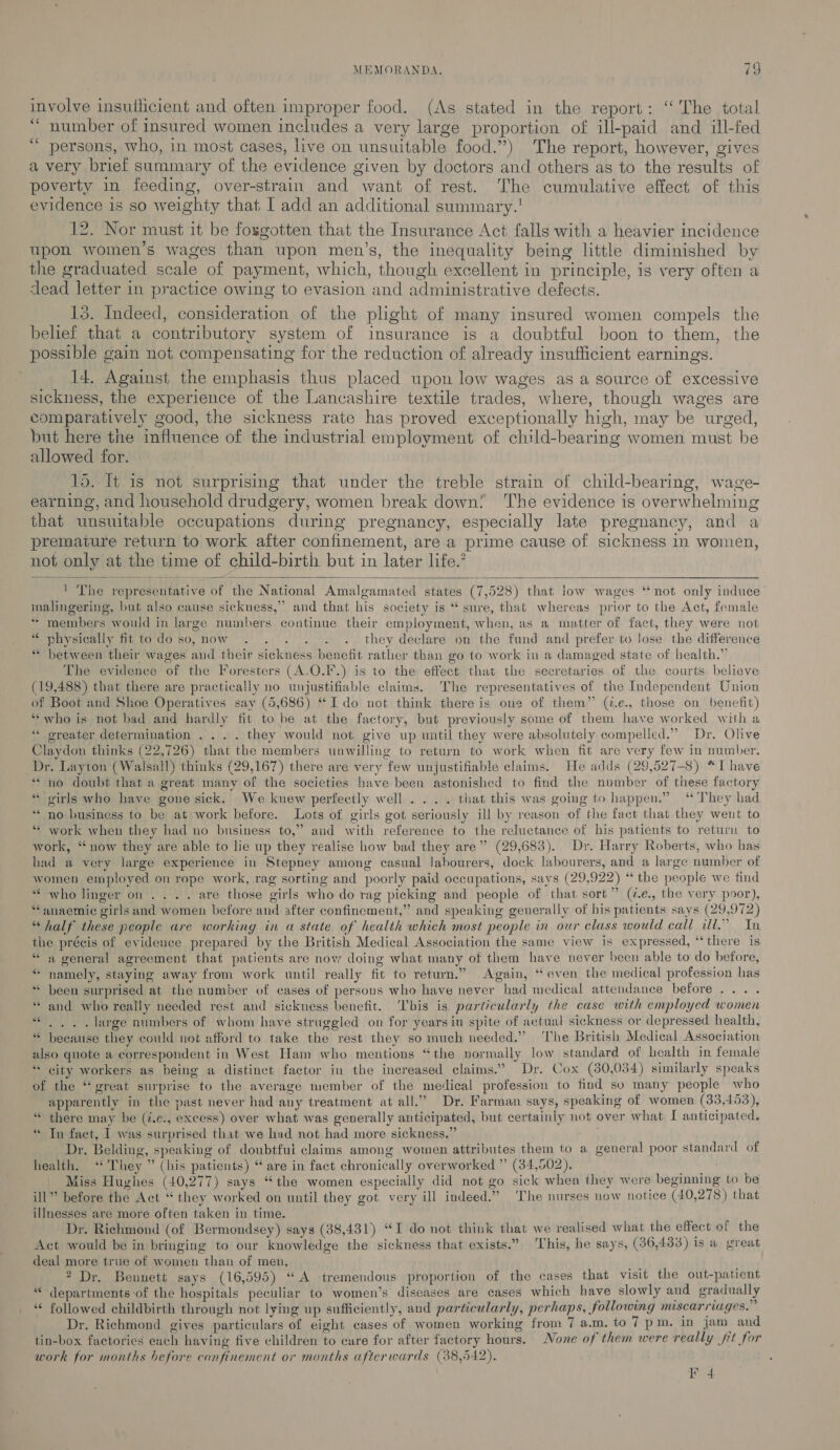involve insuthcient and often improper food. (As stated in the report: ‘The total “ number of insured women includes a very large proportion of ill-paid and ill-fed “ persons, who, in most cases, live on unsuitable food.”) The report, however, gives a very brief summary of the evidence given by doctors and others as to the results of poverty in feeding, over-strain and want of rest. The cumulative effect of this evidence is so weighty that I add an additional summary.! 12. Nor must it be fosgotten that the Insurance Act falls with a heavier incidence upon women’s wages than upon men’s, the inequality being little diminished by the graduated scale of payment, which, though excellent in principle, is very often a dead letter in practice owing to evasion and administrative defects. 15. Indeed, consideration of the plight of many insured women compels the belief that a contributory system of insurance is a doubtful boon to them, the possible gain not compensating for the reduction of already insufficient earnings. 14. Against the emphasis thus placed upon low wages as a source of excessive sickness, the experience of the Lancashire textile trades, where, though wages are comparatively good, the sickness rate has proved exceptionally high, may be urged, but here the influence of the industrial employment of child-bearing women must be allowed for. 15. It is not surprising that under the treble strain of child-bearing, wage- earning, and household drudgery, women break down! ‘The evidence is overwhelming that unsuitable occupations during pregnancy, especially late pregnancy, and a premature return to work after confinement, are a prime cause of sickness in women, not only at the time of child-birth but in later life.’   1 The representative of the National Amalgamated states (7,528) that low wages ‘‘not only induce’ malingering, but also cause sickness,” and that his society is “ sure, that whereas prior to the Act, female * members would in large numbers continue their employment, when, as a matter of fact, they were not “ physically fit todo so,now . . . . . . they declare on the fund and prefer to lose the difference “ between their wages and their sickness benefit rather than go to work in a damaged state of health.” The evidence of the Foresters (A.O.F.) is to the effect that the secretaries of the courts believe (19,488) that there are practically no unjustifiable claims. The representatives of the Independent Union of Boot and Shoe Operatives say (5,686) “Ido not think there is one of them” (@.e., those on benefit) **who is not bad and hardly fit to be at the factory, but previously some of them have worked with a “ oreater determination . ... they would not give up until they were absolutely compelled.” Dr. Olive Claydon thinks (22,726) that the members unwilling to return to work when fit are very few in number. Dr. Layton (Walsall) thinks (29,167) there are very few unjustifiable claims. He adds (29,527-8) “I have “no doubt that a great many of the societies have been astonished to find the number of these factory “ oirls who have gone sick. We knew perfectly well . . . . that this was going to happen.” “ They had “no business to be at work before. Lots of girls got seriously ill by reason of the fact that they went to ‘* work when they had no business to,” and with reference to the reluctance of his patients to return to work, “now they are able to lie up they realise how bad they are” (29,683). Dr. Harry Roberts, who has had a very large experience in Stepney among casual labourers, dock labecurers, and a large number of women employed on rope work, rag sorting and poorly paid occupations, says (29,922) “ the people we find * who linger on... . are those girls who do rag picking and people of that sort” (é.e., the very poor), “anaemic girls and women before and after confinement,” and speaking generally of his patients says (29,972) “half these people are working in a state of health which most people in our class would call il.” In the précis of evidence prepared by the British Medical Association the same view is expressed, ‘‘there is “a general agreement that patients are now doing what many of them have never been able to do before, namely, staying away from work until really fit to return.” Again, “even the medical profession has been surprised at the number of cases of persons who have never had medical attendance before... . and who really needed rest and sickness benefit. bis is particularly the case with employed women : . large numbers of whom have struggled on for years iu spite of actual sickness or depressed health, “ because they could not afford to take the rest they so much needed.” ‘The British Medical Association also quote a correspondent in West Ham who mentions “the normally low standard of health in female “ city workers as being a distinet factor in the increased claims.” Dr. Cox (80,034) similarly speaks of the “great surprise to the average member of the medical profession to find so many people who apparently in the past never had any treatment at all.” Dr. Farman says, speaking of women (33,453), “ there may be (i.c., excess) over what was generally anticipated, but certainly not over what I anticipated, “ In fact, I] was surprised that we had not had more sickness.” Dr. Belding, speaking of doubtfui claims among women attributes them to a general poor standard of health. “They ” (his patients) “ are in fact chronically overworked ” (34,502), Meats Miss Hughes (40,277) says “the women especially did not go sick when they were beginning to be ill” before the Act “ they worked on until they got very ill indeed.” ‘The nurses now notice (40,278) that illnesses are more often taken in time. Dr. Richmond (of Bermondsey) says (38,431) “I do not think that we realised what the effect of the Act would be in bringing to our knowledge the sickness that exists.” This, he says, (36,433) is a great deal more true of women than of men, 2 Dr. Bennett says (16,595) “A tremendous proportion of the cases that visit the out-patient “departments ‘of the hospitals peculiar to women’s diseases are cases which have slowly and gradually ‘¢ followed childbirth through not lying up sufficiently, and particularly, perhaps, following miscarriages. i Dr. Richmond gives particulars of eight cases of women working from 7 a.m. to 7 pm. in jam and tin-box factories each having five children to care for after factory hours. None of them were really jit for work for months before confinement or months afterwards (38,542). 4 “6 oe sé F 4