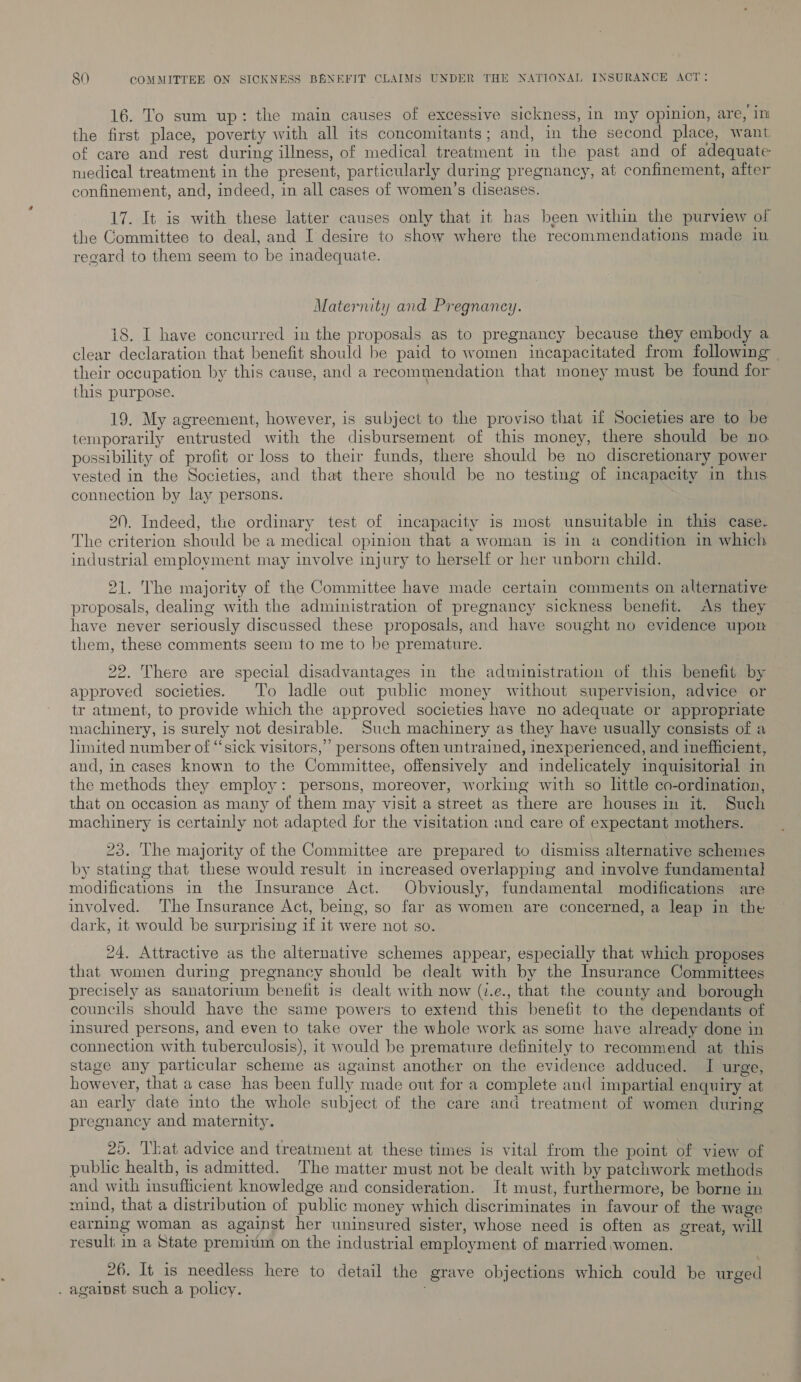 16. To sum up: the main causes of excessive sickness, in my opinion, are, ini the first place, poverty with all its concomitants; and, in the second place, want of care and rest during illness, of medical treatment in the past and of adequate medical treatment in the present, particularly during pregnancy, at confinement, after confinement, and, indeed, in all cases of women’s cliseases. 17. It is with these latter causes only that it has been within the purview of the Committee to deal, and I desire to show where the recommendations made in regard to them seem to be inadequate. Maternity and Pregnancy. 18. I have concurred in the proposals as to pregnancy because they embody a clear declaration that benefit should be paid to women incapacitated from following their occupation by this cause, and a recommendation that money must be found for this purpose. 19. My agreement, however, is subject to the proviso that if Societies are to be temporarily entrusted with the disbursement of this money, there should be no possibility of profit or loss to their funds, there should be no discretionary power vested in the Societies, and that there should be no testing of incapacity in this connection by lay persons. 20. Indeed, the ordinary test of incapacity is most unsuitable in this case. The criterion should be a medical opinion that a woman is in a condition in which industrial employment may involve injury to herself or her unborn child. 21. The majority of the Committee have made certain comments on alternative proposals, dealing with the administration of pregnancy sickness benefit. As they have never seriously discussed these proposals, and have sought no evidence upon them, these comments seem to me to be premature. 22. There are special disadvantages in the administration of this benefit by approved societies. To ladle out public money without supervision, advice or tr atment, to provide which the approved societies have no adequate or appropriate machinery, 1s surely not desirable. Such machinery as they have usually consists of a limited number of “‘sick visitors,” persons often untrained, inexperienced, and inefficient, and, in cases known to the Committee, offensively and indelicately inquisitorial in the methods they employ: persons, moreover, working with so little co-ordination, that on occasion as many of them may visit a street as there are houses in it. Such machinery is certainly not adapted for the visitation and care of expectant mothers. 23. The majority of the Committee are prepared to dismiss alternative schemes by stating that these would result in increased overlapping and involve fundamental modifications in the Insurance Act. Obviously, fundamental modifications are involved. The Insurance Act, being, so far as women are concerned, a leap in the dark, it would be surprising if it were not so. 24. Attractive as the alternative schemes appear, especially that which proposes that women during pregnancy should be dealt with by the Insurance Committees precisely as sanatorium benefit is dealt with now (v.e., that the county and borough councils should have the same powers to extend this benefit to the dependants of insured persons, and even to take over the whole work as some have already done in connection with tuberculosis), it would be premature definitely to recommend at this stage any particular scheme as against another on the evidence adduced. I urge, however, that a case has been fully made out for a complete and impartial enquiry at an early date into the whole subject of the care and treatment of women during pregnancy and maternity. 25. That advice and treatment at these times is vital from the point of view of public health, is admitted. The matter must not be dealt with by patchwork methods and with insufficient knowledge and consideration. It must, furthermore, be borne in mind, that a distribution of public money which discriminates in favour of the wage earning woman as against her uninsured sister, whose need is often as great, will result, in a State premium on the industrial employment of married women. 26. It is needless here to detail the grave objections which could be urged . against such a policy.
