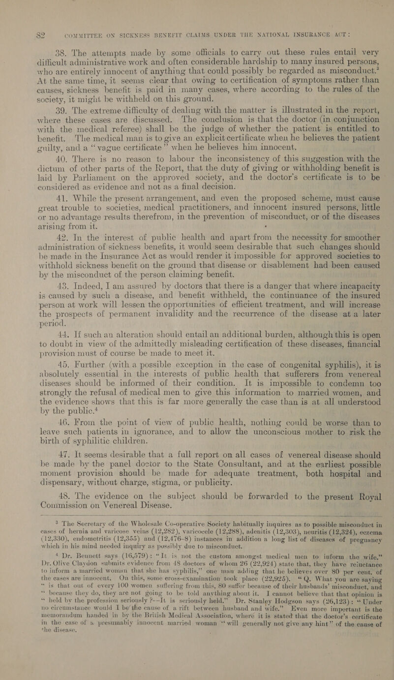 38. The attempts made by some officials to carry out these rules entail very difficult administrative work and often considerable hardship to many insured persons, who are entirely innocent of anything that could possibly be regarded as misconduct.° At the same time, it seems clear that owing to certification of symptoms rather than causes, sickness benefit is paid in many cases, where according to the rules of the society, it might, be withheld on this ground. 39. The extreme difficulty of dealing with the matter is illustrated in the report, where these cases are discussed. he conclusion is that the doctor (in conjunction with the medical referee) shall be the judge of whether the patient is entitled to benefit. Tle medical man is to give an explicit certificate when he believes the patient guilty, and a “vague certificate”? when he believes him innocent, 40. There is no reason to labour the inconsistency of this suggestion with the dictum of other parts of the Report, that the duty of giving or withholding benefit is laid by Parliament on the approved society, and the doctor's certificate is to be considered as evidence and not as a final decision. 41. While the present arrangement, and even the proposed scheme, must cause great trouble to societies, medical practitioners, and innocent insured persons, little or no advantage results therefrom, in the prevention of misconduct, or of the diseases arising from it. . 42. In the interest of public health and apart from the necessity for smoother administration of sickness benefits, 1t would seem desirable that such changes should be made in the Insurance Act as would render it impossible for approved societies to withhold sickness benefit on the ground that disease or disablement had been caused by the misconduct of the person claiming benefit. 43. Indeed, I am assured by doctors that there is a danger that where incapacity is caused by such a disease, and benefit withheld, the continuance of the insured person at work will lessen the opportunities of efficient treatment, and will increase the prospects of permanent invalidity and the recurrence of the disease ata later period. 44, If such an alteration should entail an additional burden, although this is open to doubt in view of the admittedly misleading certification of these diseases, financial provision must of course be made to meet it. 45, Further (with a possible exception in the case of congenital syphilis), it is absolutely essential in the interests of public health that sufferers from venereal diseases should be informed of their condition. It is impossible to condemn too strongly the refusal of medical men to give this information to married women, and the evidence shows that this is far more generally the case than is at all understood by the public.* | 46. From the point of view of public health, nothing could be worse than to leave such patients in ignorance, and to allow the unconscious mother to risk the birth of syphilitic children. 47. It seems desirable that a full report on all cases of venereal disease should be made hy the panel doctor to the State Consultant, and at the earliest possible moment provision should be made for adequate treatment, both hospital and — dispensary, without charge, stigma, or publicity. 48. The evidence on the subject should be forwarded to the present Royal Commission on Venereal Disease.   * The Secretary of the Wholesale Co-operative Society habitually inquires as to possible misconduct in eases of hernia and varicose veins (12,282), varicovele (12,288), adenitis (12,303), neuritis (12,324), eczema (12,330), endometritis (12,355) and (12,476-8) instances in addition a long list of diseases of 9330), endor 2899, pregnancy which in his mind needed inquiry as pussibly due to misconduct. * Dr. Bennett says (16,579): “It is not the custom amongst medical men to inform the wife.” Dr. Olive Claydon submits evidence from 48 doctors of whom 26 (22,924) state that, they have reluctance to inform a married woman that she has syphilis,” one man adding that he believes over 80 per cent. of the cases are innocent. On this, some cross-examination took place (22,925). “Q. What you are saying “is that out of every 100 women suffering from this, 80 suffer because of their husbands’ misconduet, and ** because they do, they are not going to be told anything about it. I cannot believe that that opinion is ‘“* held by the profession seriously ?-—It, is seriously held.” Dr. Stanley Hodgson says (26,123): “ Under no circumstance would I be’ the cause of a rift between husband and wife.” Even more important is the memorandum handed in by the British Medical Association, where it is stated that the doctor’s certificate rf oe case of s presumably innocent married woman ‘‘‘ will generally not give any hint” of the cause of the disease.