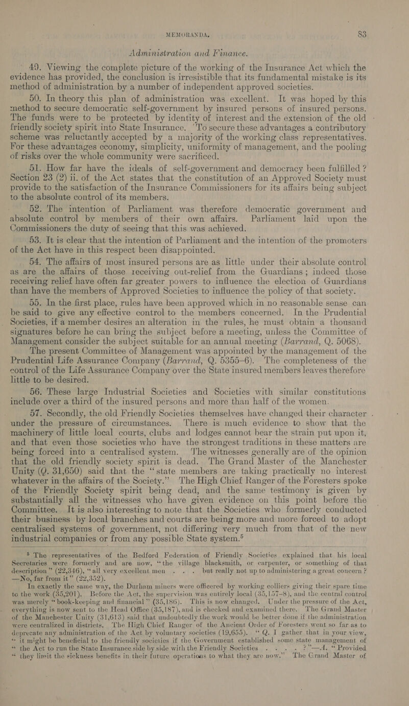 Administration and Finance. 49. Viewing the complete picture of the working of the Insurance Act which the evidence has provided, the conclusion is irresistible that its fundamental mistake is its method of administration by a number of independent approved societies. 50. In theory this plan of administration was excellent. It was hoped by this method to secure democratic self-government by insured persons of insured persons. The funds were to be protected by identity of interest and the extension of the old friendly society spirit into State Insurance. ‘To secure these advantages a contributory scheme was reluctantly accepted by a majority of the working class representatives. Por these advantages economy, simplicity, uniformity of management, and the pooling of risks over the whole community were sacrificed. 51. How far have the ideals of self-government and democracy been fulfilled ? Section 23 (2) ii. of the Act states that the constitution of an Approved Society must provide to the satisfaction of the Insurance Commissioners for its affairs being subject to the absolute control of its members. 52. The intention of Parliament was therefore democratic government and absolute control by members of their own affairs. Parliament laid upon the Commissioners the duty of seeing that this was achieved. 53. It is clear that the intention of Parliament and the intention of the promoters of the Act have in this respect been disappointed. 54. The affairs of most insured persons are as little under their absolute control as are the affairs of those receiving out-relief from the Guardians ; indeed tliose receiving relief have often far greater powers to influence the election of Guardians than have the members of Approved Societies to influence the policy of that society. 59. In the first place, rules have been approved which in no reasonable sense can be said to give any effective control to the members concerned. In the Prudential Societies, if a member desires an alteration in the rules, he must obtain a thousand signatures before he can bring the subject before a meeting, unless the Committee of Management consider the subject suitable for an annual meeting (Barrand, Q. 5068). The present Committee of Management was appointed by the management of the Prudential Life Assurance Company (Barrand, Q. 5355-6). The completeness of the control of the Life Assurance Company over the State insured members leaves therefore httle to be desired. 56. These large Industrial Societies and Societies with similar constitutions include over a third of the insured persons and more than half of the women. 57. Secondly, the old Friendly Societies themselves have changed their character . under the pressure of circumstances. There is much evidence to show that the machinery of little local courts, clubs and lodges cannot bear the strain put upon it, and that even those societies who have the strongest traditions in these matters are being forced into a centralised system. ‘The witnesses generally are of the opinion that the old friendly society spirit is dead. The Grand Master of the Manchester Unity (Q. 31,650) said that the ‘state members are taking practically no interest whatever in the affairs of the Society.” The High Chief Ranger of the Foresters spoke of the Friendly Society spirit being dead, and the same testimony is given by substantially all the witnesses who have given evidence on this point before the Committee. It is also interesting to note that the Societies who formerly conducted their busimess by local branches and courts are being more and more forced to adopt centralised systems of government, not differing very much from that of the new industrial companies or from any possible State system.°   5 The representatives of the Bedford Federation of Friendly Societies explained that his local Secretaries were formerly and are now, “the village blacksmith, or carpenter, or something of that description ” (22,346), “all very excellent men . . . but really not up to administering a great concern ? —No, far from it” (22,352). In exactly the same way, the Durham miners were officered by working colliers giving their spare time te the work (35,201). Before the Act, the supervision was entirely local (35 5, 157-8), ‘and the central control was merely * book-keeping and financial ” (35,186). This is now changed. Under the pressure of the Act, everything is now sent to the Head Office (35,187), and is checked and examined there. The Grand Master of the Manchester Unity (31,613) said that undoubtedly the work would be better done if the administration were centralized in districts. The High Chief Ranger of the Ancient Order of Foresters went so far as to deprecate any administration of the Act by voluntary societies (19,655). ‘* Q. I gather that in your view, * it might be beneficial to the friendly societies if the Government established some state management of “ the Act to run the State Insurance side by side with the Friendly Societies . . . 2). © Prov rided “« they limit the sickness benefits in their future operations to what they are now.” The Grand Master of