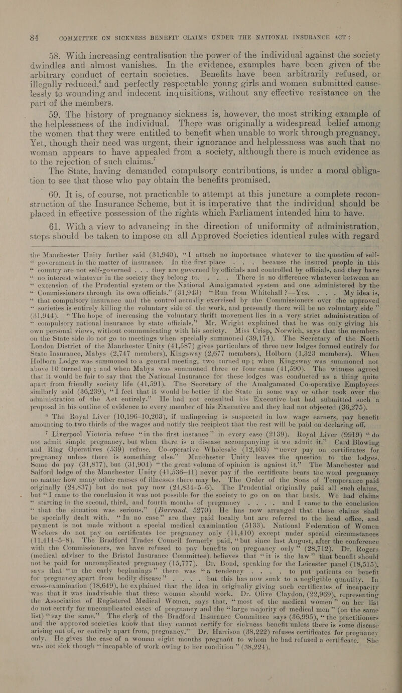 58. With increasing centralisation the power of the individual against the society dwindles and almost vanishes. In the evidence, examples have been given of the arbitrary conduct of certain societies. Benefits have been arbitrarily refused, or illegally reduced,’ and perfectly respectable young girls and women submitted cause- lessly to wounding and indecent inquisitions, without any effective resistance on the part of the members. 59. The history of pregnancy sickness is, however, the most striking example of the helplessness of the individual. There was originally a widespread belief among the women that they were entitled to benefit when unable to work through pregnancy. Yet, though their need was urgent, their ignorance and helplessness was such that no woman appears to have appealed from a society, although there is much evidence as to the rejection of such claims.’ The State, having demanded compulsory contributions, is under a moral obliga- tion to see that those who pay obtain the benefits promised. 60. It is, of course, not practicable to attempt at this juncture a complete recon- struction of the Insurance Scheme, but it is imperative that the individual should be placed in effective possession of the rights which Parliament intended him to have. 61. With a view to advancing in the direction of uniformity of administration,  the Manchester Unity further said (31,940), ‘*I attach no importance whatever to the question of self- ‘ government in the matter of insurance. In the first place . . . because the insured people in this “ country are not self-governed . . . they are governed by officials and controlled by officials, and they have ‘““ no interest whatever in the society they belong to. . . . There is no difference whatever between an “extension of the Prudential system or the National Amalgamated system and one administered by the * Commissioners through its own officials.” (31,943) ‘Run from Whitehall ?—Yes. . . . My idea is, “ that compulsory insurance and the control actually exercised by the Commissioners over the approved societies is entirely killing the voluntary side of the work, and presently there will be no voluntary side ” (31,944). “ The hope of increasing the voluntary thrift movement lies in a very strict administration of * compulsory national insurance by state officials.” Mr. Wright explained that he was only giving his own personal views, without communicating with his society. Miss Crisp, Norwich, says that the members on the State side do not go to meetings when specially summoned (39,174). The Secretary of the North London District of the Manchester Unity (41,587) gives particulars of three new lodges formed entirely for State Insurance, Mabys (2,747 members), Kingsway (2,677 members), Holborn (1,323 members). When Holborn Lodge was summoned to a general meeting, two turned up; when Kingsway was summoned not above 10 turned up ; and when Mabys was summoned three or four came (41,590). The witness agreed that it would be fair to say that the National Insurance for these lodges was conducted as a thing quite apart from friendly society life (41,591). The Secretary of the Amalgamated Co-operative Employees similarly said (36,239), “I feel that it would be better if the State in some way or other took over the administration of the Act entirely.” He had not consulted his Executive but had submitted such a proposal in his outline of evidence to every member of his Executive and they had not objected (36,275). . ©. ®&amp; The Royal Liver (10,196-10,203), if malingering is suspected in low wage earners, pay benefit amounting to two thirds of the wages and notify the recipient that the rest will be paid on declaring off. 7 Liverpool Victoria refuse “in the first instance” in every case (2139). Royal Liver (9919) “do not admit simple pregnancy, but when there is a disease accompanying it we admit it.” Card Blowing and Ring Operatives (539) refuse. Co-operative Wholesale (12,403) “never pay on certificates for pregnancy unless there is something else.” Manchester Unity leaves the question to the lodges. Some do pay (31,877), but (31,904) “the great volume of opinion is against it.” ‘The Manchester and Salford lodge of the Manchester Unity (41,536—-41) never pay if the certificate bears the word preguancy no matter how many other causes of illnesses there may be. The Order of the Sons of Temperance paid originally (24,837) but do not pay now (24,834-5-6). The Prudential originally paid all such claims, but ‘*I came to the conclusion it was not possible for the society to go on on that basis. We had claims “* starting in the second, third, and fourth months of pregnaucy . . . . and I came to the conclusion “that the situation was serious.” (Barrand, 5270) He has now arranged that these claims shall be specially dealt with, ‘In no case” are they paid locally but are referred to the head office, and payment is not made without a special medical examination (5133). National Federation of Women Workers do not pay on certificates for pregnancy only (11,410) except under special circumstances (11,414-5-8). The Bradford Trades Council formerly paid, ‘but since last August, after the conference with the Commissioners, we have refused to pay benefits on pregnancy only” (28,712). Dr. Rogers (medical adviser to the Bristol tnsurance Committee). believes that “it is the law” that benefit should not be paid for uncomplicated pregnancy (15,777). Dr. Bond, speaking for the Leicester panel (18,515), savs that “in the early beginnings” there was “a tendency . . . . to put patients on benefit for pregnancy apart from bodily disease” . . . . but this has now sunk to a negligible quantity. In cross-exainination (18,649), he explained that the idea in originaliy giving such certificates of incapacity was that it was inadvisable that these women should work. Dr. Olive Claydon, (22,969), representing the Association of Registered Medical Women, says that, “most of the medical women” on her list do not certify for uncomplicated cases of pregnancy and the “large majority of medical men ” (on the same list) “say the same.” The clerk of the Bradford Insurance Committee says (86,995), “ the practitioners and the approved societies know that they cannot certify for sickness benefit unless there is some diseasc arising out of, or eatirely apart from, pregnancy.” Dr. Harrison (38,222) refuses certificates for pregnancy only. He gives the case of a woman eight months pregnatt to whom he had refused a certificate, She was not sick though ‘incapable ‘of work owing to her condition ” (88,224). a