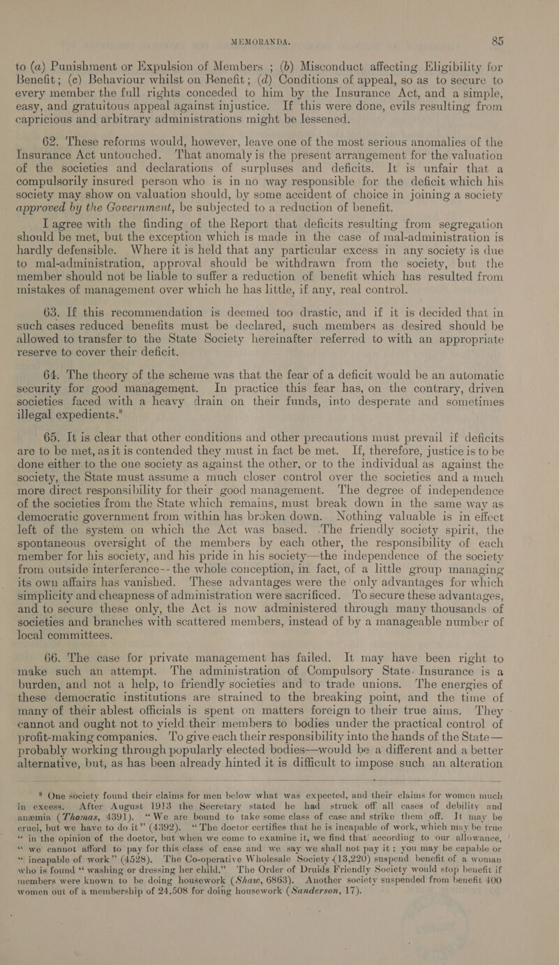 MEMORANDA. 8&amp;5 to (a) Punishment or Expulsion of Members ; (6) Misconduct affecting Eligibility for Benefit; (c) Behaviour whilst on Benefit; (d) Conditions of appeal, so as to secure to every member the full rights conceded to him by the Insurance Act, and a simple, easy, and gratuitous appeal against injustice. If this were done, evils resulting from capricious and arbitrary administrations might be lessened. 62. These reforms would, however, leave one of the most serious anomalies of the Insurance Act untouched. ‘l'hat anomaly is the present arrangement for the valuation of the societies and declarations of surpluses and deficits. It is unfair that a compulsorily insured person who is in no way responsible for the deficit which his society may show on valuation should, by some accident of choice in joining a society approved by the Government, be subjected to a reduction of benefit. T agree with the finding of the Report that deficits resulting from segregation should be met, but the exception which is made in the case of mal-administration is hardly defensible. Where it is held that any particular excess in any society is due to mal-administration, approval should be withdrawn from the society, but the member should not be liable to suffer a reduction of benefit which has resulted from mistakes of management over which he has little, if any, real control. 63. If this recommendation is deemed too drastic, and if it is decided that in such cases reduced benefits must be declared, such members as desired should be allowed to transfer to the State Society hereinafter referred to with an appropriate reserve to cover their deficit. 64. The theory of the scheme was that the fear of a deficit would be an automatic security for good management. In practice this fear has, on the contrary, driven societies faced with a heavy drain on their funds, into desperate and sometimes illegal expedients.* 65. It is clear that other conditions and other precautions must prevail if deficits are to be met, asit is contended they must in fact be met. If, therefore, justice is to be done either to the one society as against the other, or to the individual as against the society, the State must assume a much closer control over the societies and a much more direct responsibility for their good management. ‘The degree of independence of the societies from the State which remains, must break down in the same way as democratic government from within has broken down. Nothing valuable is in effect left of the system on which the Act was based. .The friendly society spirit, the spontaneous oversight of the members by each other, the responsibility of each member for his society, and his pride in his society—the independence of the society from outside interference-- the whole conception, in fact, of a little group managing its own affairs has vanished. ‘These advantages were the only advantages for which simplicity and cheapness of administration were sacrificed. ‘To secure these advantages, and to secure these only, the Act is now administered through many thousands of societies and branches with scattered members, instead of by a manageable number of local committees.  66. The case for private management has failed. It may have been right to make such an attempt. The administration of Compulsory State. Insurance is a burden, and not a help, to friendly societies and to trade unions. ‘The energies of these democratic institutions are strained to the breaking point, and the time of many of their ablest officials is spent on matters foreign to their true aims. They - cannot and ought not to yield their members to bodies under the practical control of profit-making companies. ‘To give each their responsibility into the hands of the State — probably working through popularly elected bodies—would be a different and a better alternative, but, as has been already hinted it is difficult to impose such an alteration a a Ae £ i Se EE a ——— ee  8 One society found their claims for men below what was expected, and their claims for women much in excess. After August 1913 the Secretary stated he had struck off all cases of debility and anemia (Thomas, 4391). “We are bound to take some class of case and strike them off. It may be cruel, but we have to do it” (4392). “The doctor certifies that he is incapable of work, which may be true ‘in the opinion of the doctor, but when we come to examine it, we find that’ according to our allowance, “ we cannot afford to pay for this class of case and we say we shall not pay it ; you may be capable or * ineapable of work” (4528). ‘The Co-operative Wholesale Society (18,220) suspend benefit of a woman who is found * washing or dressing her child.” The Order of Druids Friendly Society would stop benefit if members were known to be doing housework (Shaw, 6863). Another society suspended from benefit 400 women out of a membership of 24,508 for doing housework (Sanderson, 17).