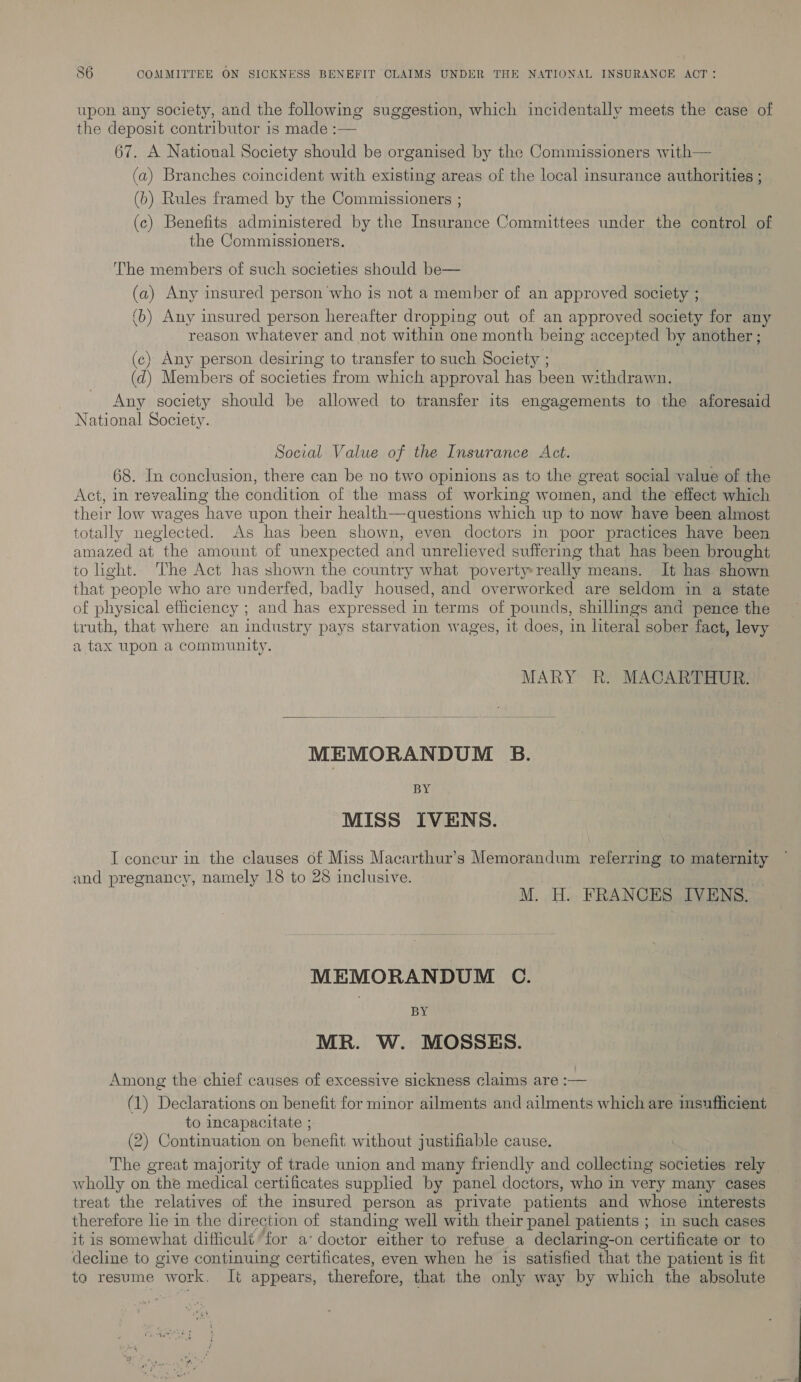 upon any society, and the following suggestion, which incidentally meets the case of the deposit contributor is made :— 67. A National Society should be organised by the Commissioners with— (a) Branches coincident with existing areas of the local insurance authorities ; (b) Rules framed by the Commissioners ; (c) Benefits administered by the Insurance Committees under the control of the Commissioners. The members of such societies should be— (a) Any insured person who is not a member of an approved society ; (b) Any insured person hereafter dropping out of an approved society for any reason whatever and not within one month being accepted by another ; (c) Any person desiring to transfer to such Society ; (d) Members of societies from which approval has been withdrawn. Any society should be allowed to transfer its engagements to the aforesaid National Society. Social Value of the Insurance Act. 68. In conclusion, there can be no two opinions as to the great social value of the Act, in revealing the condition of the mass of working women, and the effect which their low wages have upon their health—questions which up to now have been almost totally neglected. As has been shown, even doctors in poor practices have been amazed at the amount of unexpected and unrelieved suffering that has been brought to ight. The Act has shown the country what poverty really means. It has shown that people who are underfed, badly housed, and overworked are seldom in a state of physical efficiency ; and has expressed in terms of pounds, shillings and pence the truth, that where an industry pays starvation wages, it does, in literal sober fact, levy a tax upon a community. MARY R. MACARTHUR.  MEMORANDUM B. BY MISS IVENS. I coneur in the clauses of Miss Macarthur’s Memorandum referring to maternity and pregnancy, namely 18 to 28 inclusive. : M. H. FRANCES IVENS. MEMORANDUM C. BY MR. W. MOSSES. Among the chief causes of excessive sickness claims are :— (1) Declarations on benefit for minor ailments and ailments which are insufficient to incapacitate ; (2) Continuation on benefit without justifiable cause. | The great majority of trade union and many friendly and collecting societies rely wholly on the medical certificates supplied by panel doctors, who in very many cases treat the relatives of the insured person as private patients and whose interests therefore lie in the direction of standing well with their panel patients ; in such cases it is somewhat difficult for a‘ doctor either to refuse a declaring-on certificate or to decline to give continuing certificates, even when he is satisfied that the patient is fit ta resume work, It appears, therefore, that the only way by which the absolute
