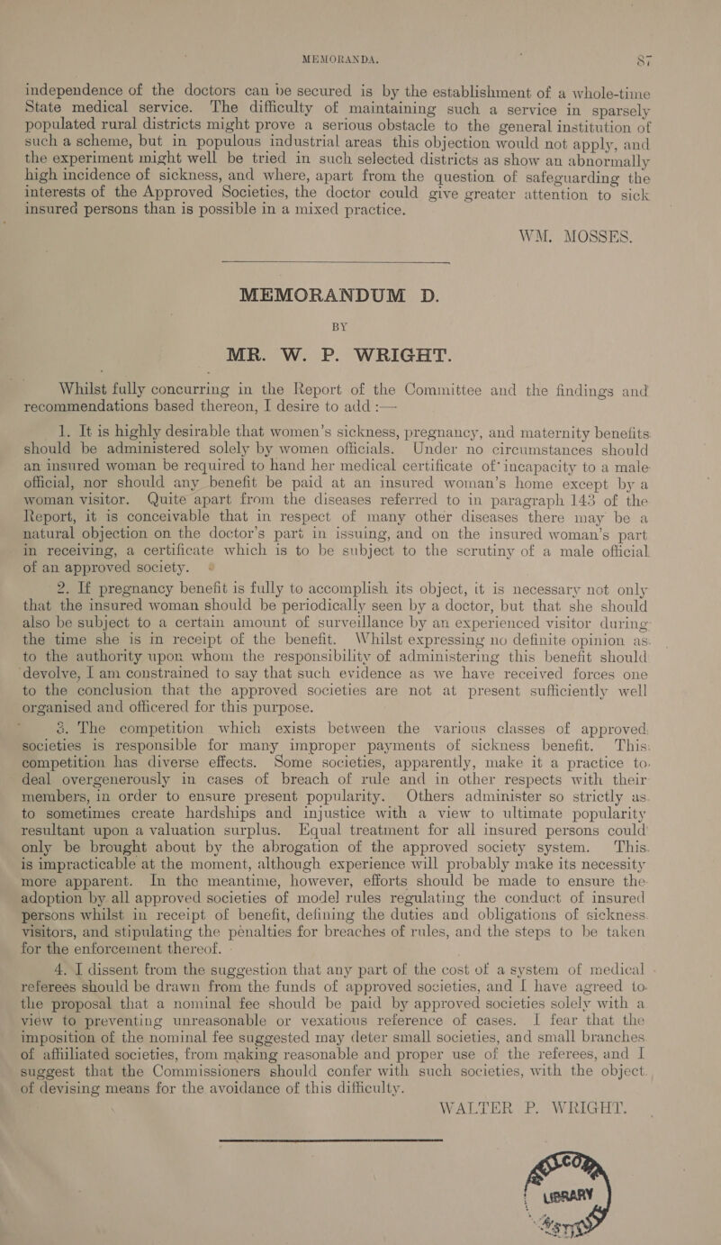 independence of the doctors can be secured is by the establishment of a whole-time State medical service. The difficulty of maintaining such a service in sparsely populated rural districts might prove a serious obstacle to the general institution of such a scheme, but in populous industrial areas this objection would not apply, and the experiment might well be tried in such selected districts as show an abnormally high incidence of sickness, and where, apart from the question of safeguarding the interests of the Approved Societies, the doctor could give greater attention to sick insurea persons than is possible in a mixed practice. WM. MOSSES.  MEMORANDUM D. BY MR. W. P. WRIGHT. Whilst fully concurring in the Report of the Committee and the findings and recommendations based thereon, I desire to add :— 1. It is highly desirable that women’s sickness, pregnancy, and maternity benefits should be administered solely by women officials. Under no circumstances should an insured woman be required to hand her medical certificate of incapacity to a male official, nor should any benefit be paid at an insured woman’s home except by a woman visitor. Quite apart from the diseases referred to in paragraph 143 of the Report, it is conceivable that in respect of many other diseases there may be a natural objection on the doctor’s part in issuing, and on the insured woman’s part in receiving, a certificate which is to be subject to the scrutiny of a male official of an approved society. 2. If pregnancy benefit is fully to accomplish its object, it is necessary not only that the insured woman should be periodically seen by a doctor, but that she should also be subject to a certain amount of surveillance by an experienced visitor during: the time she is im receipt of the benefit. Whilst expressing no definite opinion as. to the authority upon whom the responsibility of administering this benefit should ‘devolve, [ am constrained to say that such evidence as we have received forces one to the conclusion that the approved societies are not at present sufficiently well organised and officered for this purpose. ; &amp;. The competition which exists between the various classes of approved. societies is responsible for many improper payments of sickness benefit. This: competition has diverse effects. Some societies, apparently, make it a practice to. deal overgenerously in cases of breach of rule and in other respects with their members, in order to ensure present popularity. Others administer so strictly as to sometimes create hardships and injustice with a view to ultimate popularity resultant upon a valuation surplus. [Equal treatment for all insured persons could’ only be brought about by the abrogation of the approved society system. ‘This. is impracticable at the moment, although experience will probably make its necessity more apparent. In the meantime, however, efforts should be made to ensure the adoption by all approved societies of mode! rules regulating the conduct of insured persons whilst in receipt of benefit, defining the duties and obligations of sickness visitors, and stipulating the penalties for breaches of rules, and the steps to be taken for the enforcement thereof. - | 4. I dissent from the suggestion that any part of the cost of a system of medical referees should be drawn from the funds of approved societies, and | have agreed to. the proposal that a nominal fee should be paid by approved societies solely with a view to preventing unreasonable or vexatious reference of cases. I fear that the imposition of the nominal fee suggested may deter small societies, and small branches of affiliated societies, from making reasonable and proper use of the referees, and I suggest that the Commissioners should confer with such societies, with the object. of devising means for the avoidance of this difficulty. WALTER P. WRIGHT.  
