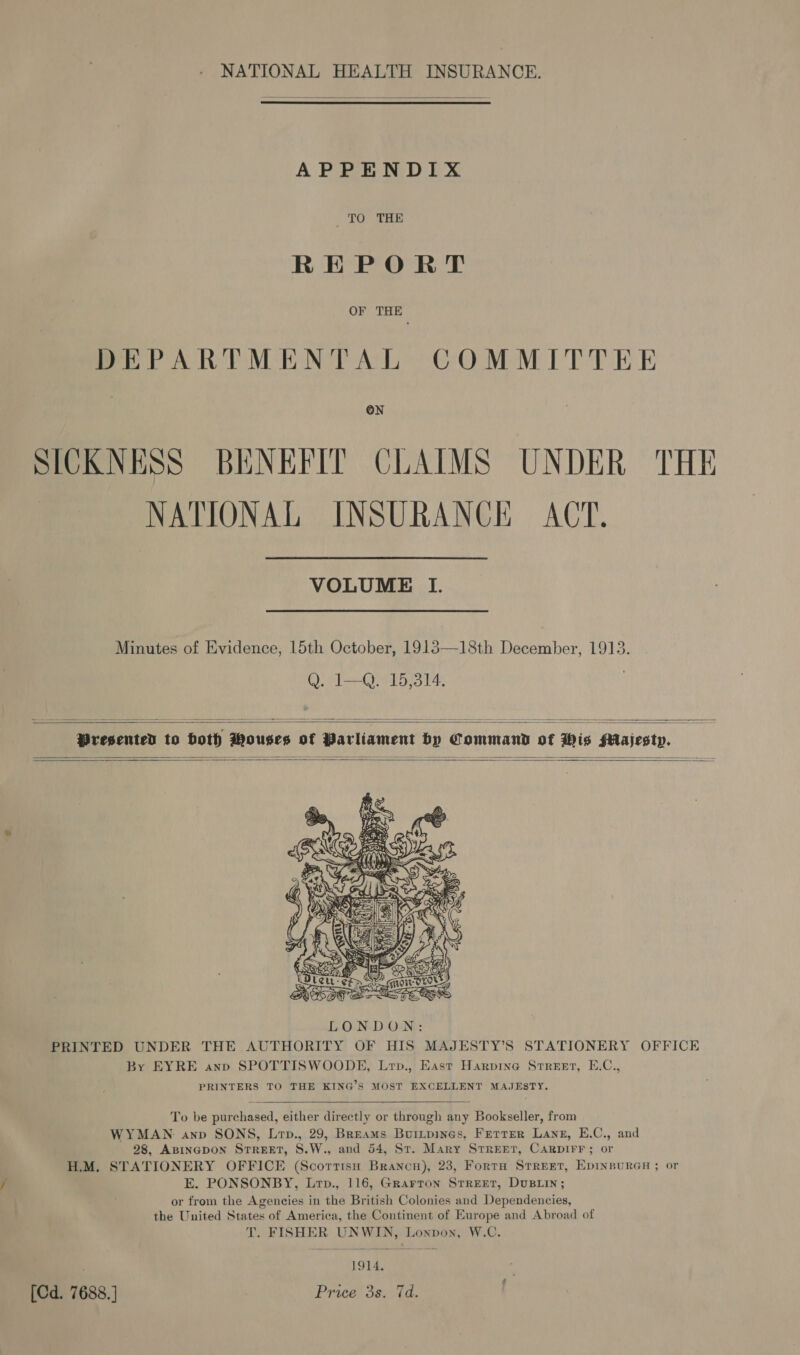 NATIONAL HEALTH INSURANCE.   APPENDIX TO THE REPORT OF THE DEPARTMENTAL COMMITTEE ON SICKNESS BENEFIT CLAIMS UNDER THE NATIONAL INSURANCE ACT. VOLUME I. Minutes of Evidence, 15th October, 1913—18th December, 1913. Q. 1—Q. 15,314. |  Presented to both Wouses o   f Parliament by Command of His Majesty.       aS ere sures    To be purchased, either directly or through any Bookseller, from WYMAN anv SONS, Lrp., 29, Breams Buitpines, Ferrer Lane, E.C., and 28, ABINGDON STREET, S.W., and 54, St. Mary Srreet, CarpIFF; or H.M. STATIONERY OFFICE (Scorrtisn Brancn), 23, Forta Street, EpInBuRGH ; or E. PONSONBY, Lrp., 116, Grarron SrreEetr, Dusiin; or from the Agencies in the British Colonies and Dependencies, the United States of America, the Continent of Europe and Abroad of T. FISHER UNWIN, Lonpoyn, W.C. 1914, [Cd. 7688. ] Price 3s. 7d.