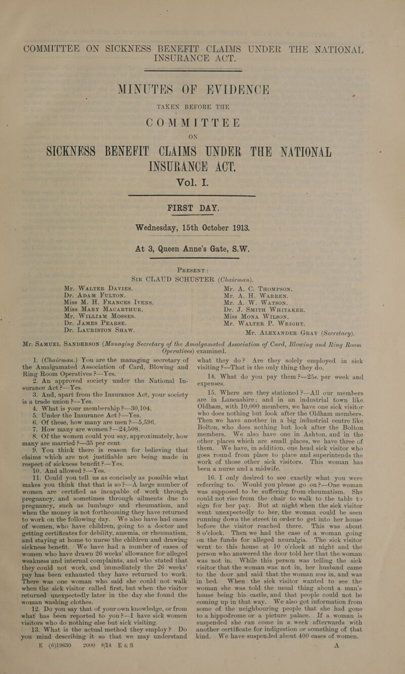 THE NATIONAT   MINUTES     Mr. WALTER DAVIES. Dr. ADAM FULTON. Miss M. H. FranczEs Ivens. Miss Mary MAcartTHurR. Mr. Wixitam Mosszs. Dr. JAMES PEARSE. Dr. LAURISTON SHAW. Mr. A. C. THOMPSON. Mr. A. H. WARREN. Mr. A. W. Watson. Dr. J. Smith WHITAKER. Miss Mona WILSON. Mr. WALTER P. WRIGHT. Mr. ALEXANDER GRAY (Secretary). 1. (Chairman.) You are the managing secretary of the Amalgamated Association of Card, Blowing and ‘Ring Room Operatives ?—Yes. 2. An approved society under the National In- surance Act ?—Yes. 3. And, apart from the Insurance Act, your society is a trade union ?— Yes. 4, What is your membership ?—30,104., 5. Under the Insurance Act f—Yes. 6. Of these, how many are men ?—5,596. 7. How many are women ?—24,508. 8. Of the women could you say, approximately, how many are married ?—35 per cent. 9. You think there is reason for believing that claims which are not justifiable are being made in respect of sickness benefit ?&gt;—Yes. 10. And allowed ?—Yes. 11. Could you tell us as concisely as possible what makes you think that that is so*—A large number of women are certified as incapable of work through pregnancy, and sometimes through ailments due to pregnancy, such as lumbago and rheumatism, and when the money is not forthcoming they have returned to work on the following day. We also have had cases of women, who have children, going to a doctor and getting certificates for debility, anemia, or rheumatism, and staying at home to nurse the children and drawing sickness benefit. We have had a number of cases of women who have drawn 26 weeks’ allowance for alleged weakness and internal complaints, and who stated that they could not work, and immediately the 26 weeks’ pay has been exhausted they have returned to work. ‘There was one woman who said she could not walk when the sick visitor called first, but when the visitor _ returned unexpectedly later in the day she found the - woman washing clothes. 12. Do you say that of your own knowledge, or from what has been reported to you ?—I have sick women ‘visitors who do nothing else but sick visiting. 13. What is the actual method they employ? Do you mind describing it so that we may understand E (6)19630 2000 S/il4 E&amp;S what they do? Are they solely employed in sick visiting ?—That is the only thing they do. 14. What do you pay them ?--25s. per week and expenses. 15. Where are they stationed ?—All our members are in Lancashire; and in an industrial town like Oldham, with 10,000 members, we have one sick visitor who does nothing but look after the Oldham members. Then we have another in a big industrial centre like Bolton, who does nothing but look after the Bolton members. We also have one in Ashton, and in the other places which are small places, we have three of them. We have, in addition, one head sick visitor who goes round from place to place and superintends the work of those other sick visitors. This woman has been a nurse and a midwife. 16. I only desired to see exactly what you were referring to. Would you please go on?—One woman was supposed to be suffering from-rheumatism. She could not rise from the chair to walk to the table to sign for her pay. But at night when the sick visitor went unexpectedly to her, the woman could be seen running down the street in order to get into her house before the visitor reached there. This was about on the funds for alleged neuralgia. The sick visitor went to this house at 10 o’clock at night and the person who answered the door told her that the woman was not in. While this person was telling the sick visitor that the woman was not in, her husband came to the door and said that the woman was in, and was in bed. When the sick visitor wanted to see the woman she was told the usual thing about a man’s house being his castle, and that people could not be coming up in that way. We also got information from some of the neighbouring people that she had gone to a hippodrome or a picture palace. If a woman is suspended she can come in a week afterwards with another certificate for indigestion or something of that A