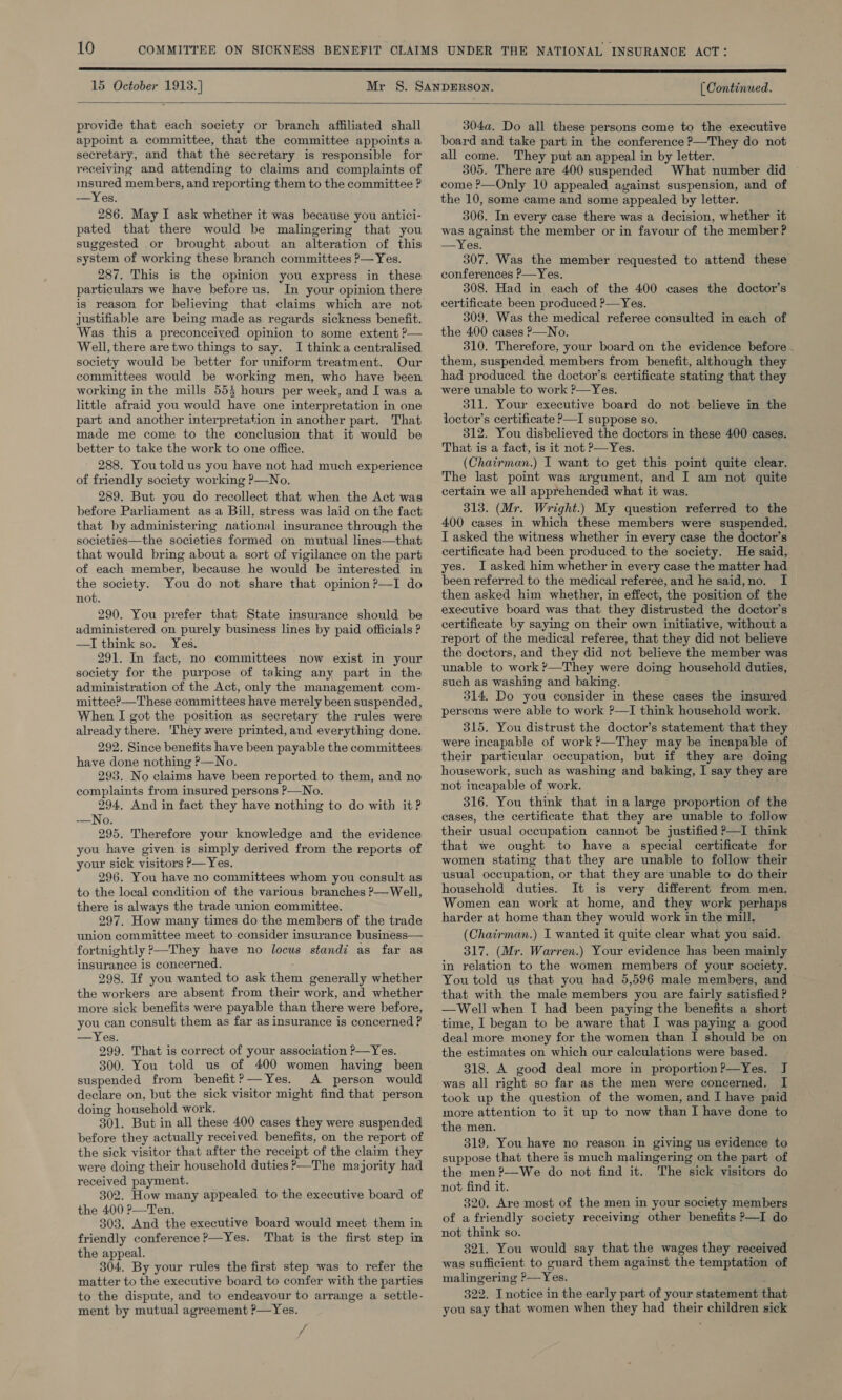  provide that each society or branch affiliated shall appoint a committee, that the committee appoints a secretary, and that the secretary is responsible for receiving and attending to claims and complaints of msured members, and reporting them to the committee ? —Yes. 286. May I ask whether it was because you antici- pated that there would be malingering that you suggested or brought about an alteration of this system of working these branch committees ?— Yes. 287. This is the opinion you express in these particulars we have before us. In your opinion there is reason for believing that claims which are not justifiable are being made as regards sickness benefit. Was this a preconceived opinion to some extent ?— Well, there are two things to say. I thinka centralised society would be better for uniform treatment. Our committees would be working men, who have been working in the mills 553 hours per week, and I was a little afraid you would have one interpretation in one part and another interpretation in another part. That made me come to the conclusion that it would be better to take the work to one office. 288. Youtold us you have not had much experience of friendly society working P—No. 289. But you do recollect that when the Act was before Parliament as a Bill, stress was laid on the fact that by administering national insurance through the societies—the societies formed on mutual lines—that that would bring about a sort of vigilance on the part of each member, because he would be interested in the society. You do not share that opinion?—I do not. 290. You prefer that State insurance should be administered on purely business lines by paid officials ? —I think so. Yes. 291. In fact, no committees now exist in your society for the purpose of taking any part in the administration of the Act, only the management com- mittee?—These committees have merely been suspended, When I got the position as secretary the rules were already there. 'They were printed, and everything done. 292. Since benefits have been payable the committees have done nothing ?—No. 293. No claims have been reported to them, and no complaints from insured persons P—No. 294, And in fact they have nothing to do with it? -—No. 295. Therefore your knowledge and the evidence you have given is simply derived from the reports of your sick visitors ?—Yes. 296. You have no committees whom you consult as to the local condition of the various branches P—Well, there is always the trade union committee. 297. How many times do the members of the trade union committee meet to consider insurance business— fortnightly ?—They have no locus standi as far as insurance is concerned. 298. If you wanted to ask them generally whether the workers are absent from their work, and whether more sick benefits were payable than there were before, you can consult them as far as insurance is concerned ? —Yes. 999. That is correct of your association P—Yes. 300. You told us of 400 women having been suspended from benefit?—Yes. A person would declare on, but the sick visitor might find that person doing household work. 301. But in all these 400 cases they were suspended before they actually received benefits, on the report of the sick visitor that after the receipt of the claim they were doing their household duties &gt;—The majority had received payment. 302. How many appealed to the executive board of the 400 P—Ten. 303. And the executive board would meet them in friendly conference ?—Yes. That is the first step in the appeal. 304. By your rules the first step was to refer the matter to the executive board to confer with the parties to the dispute, and to endeavour to arrange a settle- ment by mutual agreement ?—Yes. 7 y 304a. Do all these persons come to the executive board and take part in the conference ?—They do not all come. They put an appeal in by letter. 305. There are 400 suspended What number did — come ?—Only 10 appealed against suspension, and of the 10, some came and some appealed by letter. 306. In every case there was a decision, whether it was against the member or in favour of the member ? —Yes. 307. Was the member requested to attend these conferences P—Yes. 308. Had in each of the 400 cases the doctor’s certificate been produced ?—Yes. 309. Was the medical referee consulted in each of the 400 cases P—No. 310. Therefore, your board on the evidence before . them, suspended members from benefit, although they had produced the doctor’s certificate stating that they were unable to work ?—Yes. 311. Your executive board do not believe in the loctor’s certificate ?—I suppose so. 312. You dishelieved the doctors in these 400 cases. That is a fact, is it not P—Yes. (Chairman.) I want to get this point quite clear. The last point was argument, and I am not quite certain we all apprehended what it was. 313. (Mr. Wright.) My question referred to the 400 cases in which these members were suspended. I asked the witness whether in every case the doctor’s certificate had been produced to the society. He said, yes. I asked him whether in every case the matter had been referred to the medical referee, and he said,no. I then asked him whether, in effect, the position of the executive board was that they distrusted the doctor’s certificate by saying on their own initiative, without a report of the medical referee, that they did not believe the doctors, and they did not believe the member was unable to work ?’—They were doing household duties, such as washing and baking. 314. Do you consider in these cases the insured persons were able to work ?—I think household work. 315. You distrust the doctor’s statement that they were incapable of work ?—They may be incapable of their particular occupation, but if they are doing housework, such as washing and baking, I say they are not incapable of work. 316. You think that in a large proportion of the cases, the certificate that they are unable to follow their usual occupation cannot be justified P—I think that we ought to have a special certificate for women stating that they are unable to follow their usual occupation, or that they are unable to do their household duties. It is very different from men. Women can work at home, and they work perhaps harder at home than they would work in the mill. (Chairman.) I wanted it quite clear what you said. 317. (Mr. Warren.) Your evidence has been mainly in relation to the women members of your society. You told us that you had 5,596 male members, and that with the male members you are fairly satisfied ? —wWell when I had been paying the benefits a short time, I began to be aware that I was paying a good deal more money for the women than I should be on the estimates on which our calculations were based. 318. A good deal more in proportion?—Yes. J was all right so far as the men were concerned. I took up the question of the women, and I have paid more attention to it up to now than I have done to the men. 319. You have no reason in giving us evidence to suppose that there is much malingering on the part of the men?—We do not find it. The sick visitors do not find it. 320. Are most of the men in your society members of a friendly society receiving other benefits P—I do not think so. 321. You would say that the wages they received was sufficient to guard them against the temptation of malingering &gt;_Yes. 322. I notice in the early part of your statement that you say that women when they had their children sick