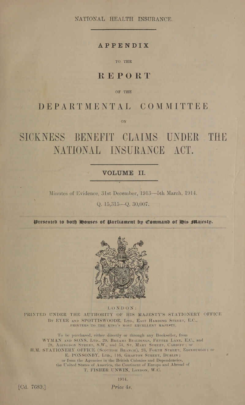 NATIONAL HEALTH INSURANCE. APPENDIX TO THE REPORT DEPARTMENTAL COMMITTEE SICKNESS BENEFIT CLAIMS UNDER THE NATIONAL INSURANCE ACT. VOLUME II. Minutes of IXvidence, 3lst December, 1913—5th March, 1914. , Q. 15,815—Q. 30,007.  Presented to both Wouses of Parliament hy Commas of Wis MAlajestyp.   +  PRINTED UNDER THE AUTHORITY OF HIS MAJESTY’S STATIONERY OFFICH By EYRE ann SPOTTISWOODE, Lrp., East Harvine Srreer, E.C., PRINTERS TO THE KING’S MOST EXCELLENT MAJESTY. To be purchased, either directly or through any Bookseller, from WYMAN anv SONS, Lrp.. 29, Breams Burnpines, Ferrer Lane, E.C., and ©8, ABINGDON STREET, S.W., and 54, St. Mary Street, CARDIFF ; or H.M. STATIONERY OFFICE (Scorrisa Branco), 23, Fortra Street, EDINBURGH ; or E. PONSONBY, Lrp., 116, Grarron Street, DuBLIn ; or from the Agencies in the British Colonies and Dependencies, the United States of America, the Continent of Europe and Abroad of T. FISHER UNWIN, Lonvon, W.C.  | 1914. ‘{Cd. 7689.) - Price 4s,