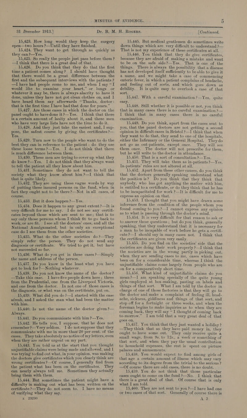 ~ v 31 December 1913.} | Continued.  15,423. How long would they keep the open—two hours P—Until they have finished. 15,424. They want to get through as quickly as they can ?—Yes. 15,425. So really the people just pass before them ? —I think that there is a great deal of that. 15,426. Do you think that they do that the first time a patient comes along? I should have thought that there would be a great difference between the first and the subsequent interviews with the patients ? —I have had people come to me, and when I say “I would like to examine your heart,’ or lungs or whatever it may be, there is always alacrity to have it done, unless they have not got clean clothes on, and I have heard them say afterwards “Thanks, doctor: that is the first time I have had that done for years.” 15,427. Are those cases in which the doctor on the panel ought to havedone it?—Yes. Ithink that there is a certain amount of laxity about it, and these men who have very large lists have not the time to do it. 15,428. And they just take the easiest and, I sup- pose, the safest course by giving the certificates ?&gt;— Yes. 15,429. Turn now to the people who want to do the best they can in reference to the patient: do they use these loose terms ?—Yes. I do not think that there is much difference between them. 15,430. These men are trying to cover up what they do know ?—Yes. I do not think that they always want to tell the patient all they know about him. 15,431. Sometimes they do not want to tell the society what they know about him ?—I think that that is quite likely. 15,432. They are using these vague words by way of putting these insured persons on the fund, when in fact they ought not to be there P—Not in all cases, of course. 15,433. But it does happen ?—Yes. 15,434. Does it happen to any great extent ?—It is very difficult for me to say. Ido not see any certifi- cates beyond those which are sent to me; that is to say only those persons whom I think fit to go back to work, or are fit. Isee all the doctors’ ones, and all the National Amalgamated, but in only an exceptional case do I see them from the other societies. 15,435. What do the other societies do ?—They simply refer the person. They do not send any diagnosis or certificate. We tried to get it, but have not succeeded so far. 15,436. What do you get in these cases ?—Simply the name and address of the person. 15,437. Do you know in the least what you have got to look for ?—Nothing whatever. 15,438. Do you not know the name of the doctor? —Take this case. I have five people down here; three from the Prudential, one from the Liverpool Victoria, and one from the doctor. In not one of those cases is the diagnosis, or what was on the certilicate, put on. 15,439. What did you do ?—I started with the case afresh, and J asked the man what had been the matter with him. ‘ 15,440. Is not the name of the doctor given ?— Always. 15,441. Do you communicate with him ? —Yes. 15,442. He tells you, I suppose, that he does not 1emember ?—Very seldom. I do notsuppose that they communicate with me in more than 20 per cent. of the cases. They take absolutely no notice of my letters, even when they are rather urgent on my part. 15,443. You told us at the start that you thought unjustifiable claims were being made andallowed, and I was trying to find out what, in your opinion, was making the doctors give certificates which you clearly think are wrong certificates ?—Of course, I generally find from the patient what has been on the certificates. They can nearly always tell me. Sometimes they actually bring them with them. 15,444. But sometimes the patient might have a difficulty in making out what has been written on the certificate &gt;—They do not seem to. I have no means of verifying what they say. x 23230 surgery 15,445. But medical gentlemen do sometimes write down things which are very difficult to understand ?— That is not my experience of these certificates at all. 15,446. You think that they do give certificates, because they are afraid of making a mistake and want to be on the safe side?—Yes. That is one of the things. There is always the possibility that a disease has not developed itself sufficiently to be able to give it a name, and we might take a case of commencing enteric fever, in which a patient complains of headache, and feeling out of sorts, and which goes down as debility. It is quite easy to overlook a case of that sort. 15,447. With a careful examination ?—Yes, quite easy. 15,448. Still whether it is possible or not, you think that in many cases there is no careful examination ?— I think that in many cases there is no careful examination. 15,449. Do you think, apart from the cases sent to you, that the panel doctors are not getting a second opinion in difficult cases in Bristol ?—I think that when they want to do that, they send to one of the hospitals, They do not go as out-patients, except once. They will see them once. The doctor will not prescribe for them, but he will write to the doctor in attendance. 15,450. That is a sort of consultation ?—Yes. 15,451. They will take them as in-patients ?—Yes. In-patients’ rules are not altered at all. 15,452. Apart from these other causes, do you think that the doctors generally speaking understand what the position is? Do you think that they think that anybody, who has got anything the matter with him, is entitled to a certificate, or do they think that he has to be incapacitated for work ?—It is difficult for me to express an opinion on that. 15,453. I thought that you might have drawn some inference from the condition of the people whom you found coming to you?—I cannot express any opinion as to what is passing through the doctor’s mind. 15,454. It is very difficult for that reason to ask or to answer these questions ; but do you think, generally speaking, that they understand that it is necessary for a man to be incapable of work before he gets a certifi- cate P—I should say in many cases not. I think that the certificates are given very easily. 15,455. Do you find on the societies’ side that the societies are doing their work properly ?—I think that the societies are in the wrong partly in picking out, when they are sending cases to me, cases which have been on for a considerable time, whereas I think the unjustifiable claims come largely from people who are on for a comparatively short time. 15,456. What kind of unjustifiable claims do you mean?—TI am speaking specially of the quite young girls employed at box-making, pasting on labels and things of that sort. What I am told by the doctor in charge of one of those factories is that they will go to the doctor and make a complaint of feeling ill, head- ache, sickness, giddiness and things of that sort, and stop off for a fortnight or three weeks, and when the foreman begins to make inquiries as to when they are coming back, they will say “I thought of coming back to-morrow.” Iam told that a very great deal of that goes on. 15,457. You think that they just wanted a holiday ¢ —They think that as they have paid money in, they ought to have some out. They only receive quite a small wage, from 9s. to 12s., a week or something of that sort, and when they pay the usual contribution to household expenses, the rest is spent on picture palaces and amusements. 15,458. You would expect to find among girls of that age a certain amount of illness which may vary according to its degree from the trivial to the serious ? —Of course there are odd cases, there is no doubt. 15,459. You do not think that those particular cases ought to come on the fund ?—No. I think that there is a great deal of that. Of course that is only what I am told. 15,460. They are not sent to you &gt;—I have had one or two cases of that sort. Generally of course there is A 3